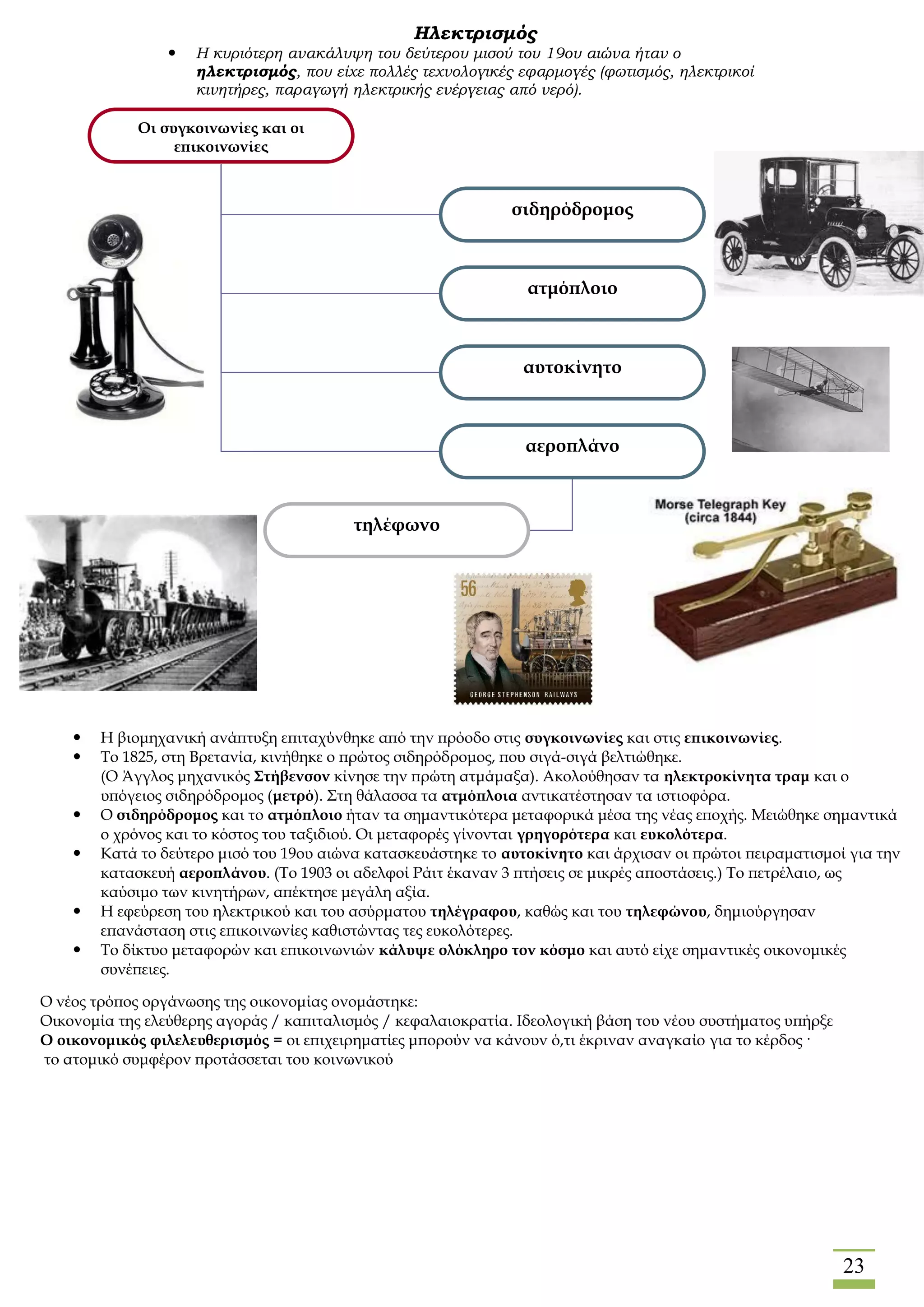 23
Ηλεκτρισμός
 Η κυριότερη ανακάλυψη του δεύτερου μισού του 19ου αιώνα ήταν ο
ηλεκτρισμός, που είχε πολλές τεχνολογικές εφαρμογές (φωτισμός, ηλεκτρικοί
κινητήρες, παραγωγή ηλεκτρικής ενέργειας από νερό).
Οι συγκοινωνίες και οι
επικοινωνίες
σιδηρόδρομος
ατμόπλοιο
αυτοκίνητο
αεροπλάνο
τηλέφωνο
 Η βιομηχανική ανάπτυξη επιταχύνθηκε από την πρόοδο στις συγκοινωνίες και στις επικοινωνίες.
 Το 1825, στη Βρετανία, κινήθηκε ο πρώτος σιδηρόδρομος, που σιγά-σιγά βελτιώθηκε.
(Ο Άγγλος μηχανικός Στήβενσον κίνησε την πρώτη ατμάμαξα). Ακολούθησαν τα ηλεκτροκίνητα τραμ και ο
υπόγειος σιδηρόδρομος (μετρό). Στη θάλασσα τα ατμόπλοια αντικατέστησαν τα ιστιοφόρα.
 Ο σιδηρόδρομος και το ατμόπλοιο ήταν τα σημαντικότερα μεταφορικά μέσα της νέας εποχής. Μειώθηκε σημαντικά
ο χρόνος και το κόστος του ταξιδιού. Οι μεταφορές γίνονται γρηγορότερα και ευκολότερα.
 Κατά το δεύτερο μισό του 19ου αιώνα κατασκευάστηκε το αυτοκίνητο και άρχισαν οι πρώτοι πειραματισμοί για την
κατασκευή αεροπλάνου. (Το 1903 οι αδελφοί Ράιτ έκαναν 3 πτήσεις σε μικρές αποστάσεις.) Το πετρέλαιο, ως
καύσιμο των κινητήρων, απέκτησε μεγάλη αξία.
 Η εφεύρεση του ηλεκτρικού και του ασύρματου τηλέγραφου, καθώς και του τηλεφώνου, δημιούργησαν
επανάσταση στις επικοινωνίες καθιστώντας τες ευκολότερες.
 Το δίκτυο μεταφορών και επικοινωνιών κάλυψε ολόκληρο τον κόσμο και αυτό είχε σημαντικές οικονομικές
συνέπειες.
O νέος τρόπος οργάνωσης της οικονομίας ονομάστηκε:
Οικονομία της ελεύθερης αγοράς / καπιταλισμός / κεφαλαιοκρατία. Ιδεολογική βάση του νέου συστήματος υπήρξε
Ο οικονομικός φιλελευθερισμός = οι επιχειρηματίες μπορούν να κάνουν ό,τι έκριναν αναγκαίο για το κέρδος ·
το ατομικό συμφέρον προτάσσεται του κοινωνικού
 