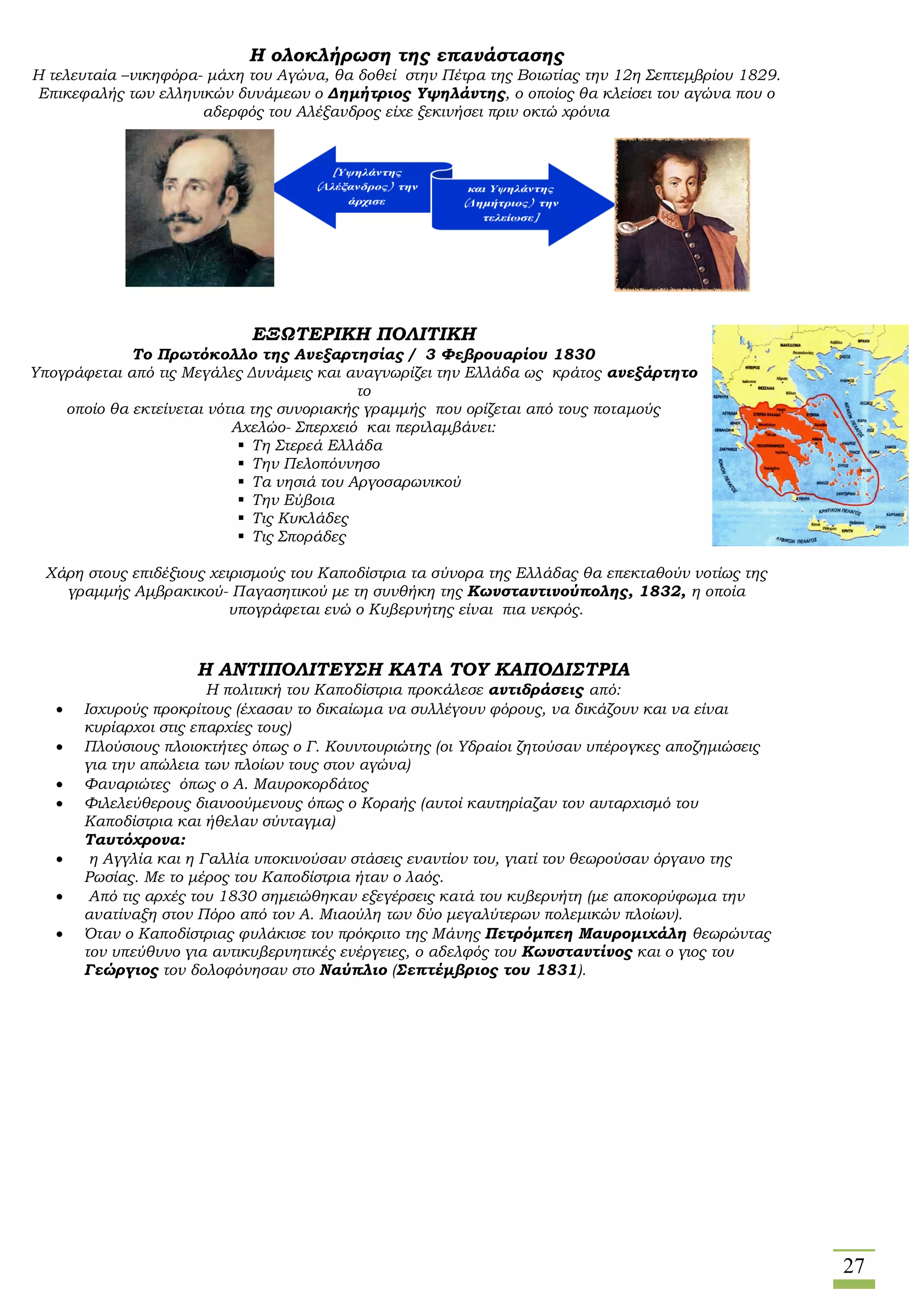 27
Η ολοκλήρωση της επανάστασης
Η τελευταία –νικηφόρα- μάχη του Αγώνα, θα δοθεί στην Πέτρα της Βοιωτίας την 12η Σεπτεμβρίου 1829.
Επικεφαλής των ελληνικών δυνάμεων ο Δημήτριος Υψηλάντης, ο οποίος θα κλείσει τον αγώνα που ο
αδερφός του Αλέξανδρος είχε ξεκινήσει πριν οκτώ χρόνια
ΕΞΩΤΕΡΙΚΗ ΠΟΛΙΤΙΚΗ
Το Πρωτόκολλο της Ανεξαρτησίας / 3 Φεβρουαρίου 1830
Υπογράφεται από τις Μεγάλες Δυνάμεις και αναγνωρίζει την Ελλάδα ως κράτος ανεξάρτητο
το
οποίο θα εκτείνεται νότια της συνοριακής γραμμής που ορίζεται από τους ποταμούς
Αχελώο- Σπερχειό και περιλαμβάνει:
 Τη Στερεά Ελλάδα
 Την Πελοπόννησο
 Τα νησιά του Αργοσαρωνικού
 Την Εύβοια
 Τις Κυκλάδες
 Τις Σποράδες
Χάρη στους επιδέξιους χειρισμούς του Καποδίστρια τα σύνορα της Ελλάδας θα επεκταθούν νοτίως της
γραμμής Αμβρακικού- Παγασητικού με τη συνθήκη της Κωνσταντινούπολης, 1832, η οποία
υπογράφεται ενώ ο Κυβερνήτης είναι πια νεκρός.
Η ΑΝΤΙΠΟΛΙΤΕΥΣΗ ΚΑΤΑ ΤΟΥ ΚΑΠΟΔΙΣΤΡΙΑ
Η πολιτική του Καποδίστρια προκάλεσε αντιδράσεις από:
 Ισχυρούς προκρίτους (έχασαν το δικαίωμα να συλλέγουν φόρους, να δικάζουν και να είναι
κυρίαρχοι στις επαρχίες τους)
 Πλούσιους πλοιοκτήτες όπως ο Γ. Κουντουριώτης (οι Υδραίοι ζητούσαν υπέρογκες αποζημιώσεις
για την απώλεια των πλοίων τους στον αγώνα)
 Φαναριώτες όπως ο Α. Μαυροκορδάτος
 Φιλελεύθερους διανοούμενους όπως ο Κοραής (αυτοί καυτηρίαζαν τον αυταρχισμό του
Καποδίστρια και ήθελαν σύνταγμα)
Ταυτόχρονα:
 η Αγγλία και η Γαλλία υποκινούσαν στάσεις εναντίον του, γιατί τον θεωρούσαν όργανο της
Ρωσίας. Με το μέρος του Καποδίστρια ήταν ο λαός.
 Από τις αρχές του 1830 σημειώθηκαν εξεγέρσεις κατά του κυβερνήτη (με αποκορύφωμα την
ανατίναξη στον Πόρο από τον Α. Μιαούλη των δύο μεγαλύτερων πολεμικών πλοίων).
 Όταν ο Καποδίστριας φυλάκισε τον πρόκριτο της Μάνης Πετρόμπεη Μαυρομιχάλη θεωρώντας
τον υπεύθυνο για αντικυβερνητικές ενέργειες, ο αδελφός του Κωνσταντίνος και ο γιος του
Γεώργιος τον δολοφόνησαν στο Ναύπλιο (Σεπτέμβριος του 1831).
 