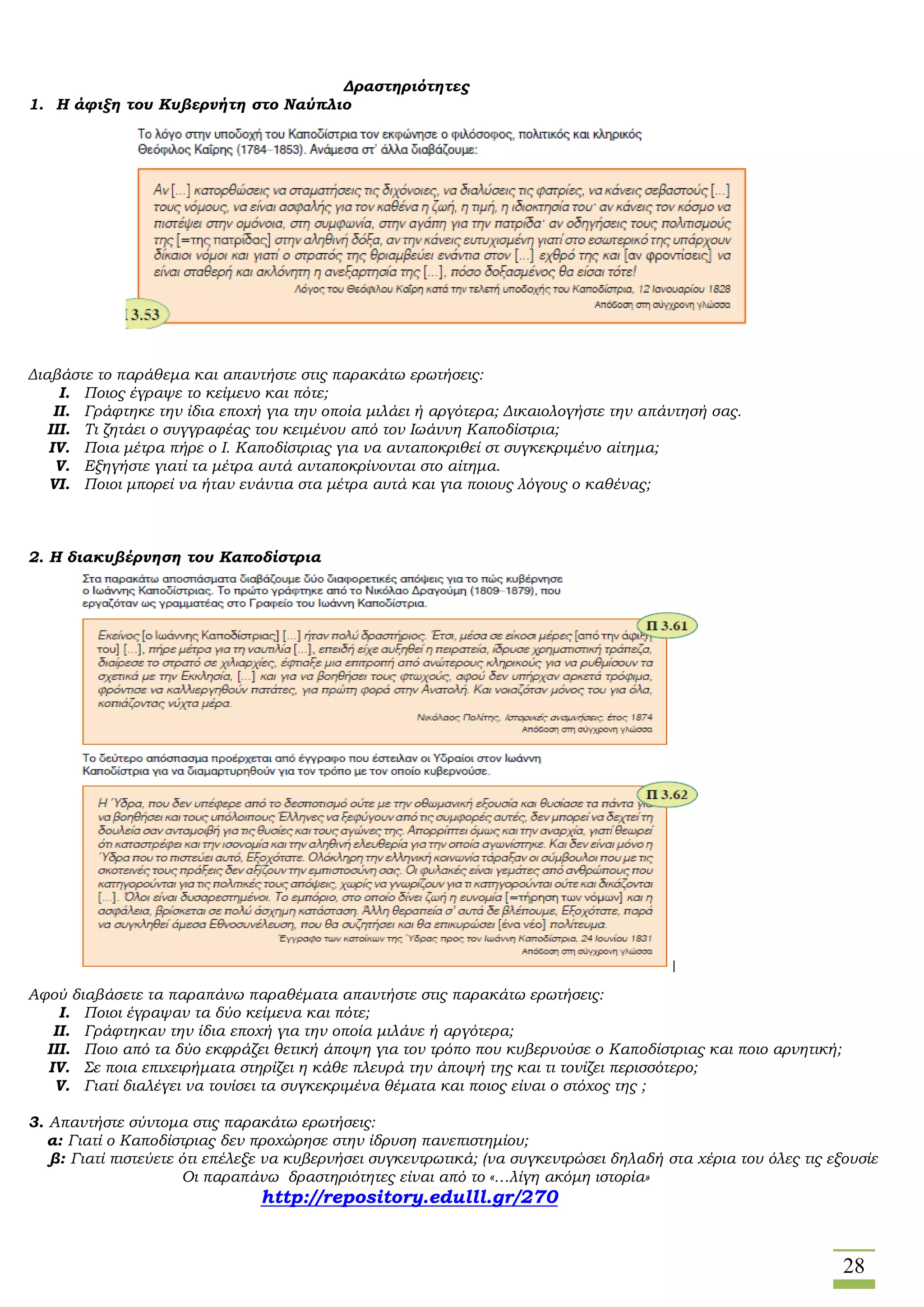 28
Δραστηριότητες
1. Η άφιξη του Κυβερνήτη στο Ναύπλιο
Διαβάστε το παράθεμα και απαντήστε στις παρακάτω ερωτήσεις:
I. Ποιος έγραψε το κείμενο και πότε;
II. Γράφτηκε την ίδια εποχή για την οποία μιλάει ή αργότερα; Δικαιολογήστε την απάντησή σας.
III. Τι ζητάει ο συγγραφέας του κειμένου από τον Ιωάννη Καποδίστρια;
IV. Ποια μέτρα πήρε ο Ι. Καποδίστριας για να ανταποκριθεί στ συγκεκριμένο αίτημα;
V. Εξηγήστε γιατί τα μέτρα αυτά ανταποκρίνονται στο αίτημα.
VI. Ποιοι μπορεί να ήταν ενάντια στα μέτρα αυτά και για ποιους λόγους ο καθένας;
2. Η διακυβέρνηση του Καποδίστρια
Αφού διαβάσετε τα παραπάνω παραθέματα απαντήστε στις παρακάτω ερωτήσεις:
I. Ποιοι έγραψαν τα δύο κείμενα και πότε;
II. Γράφτηκαν την ίδια εποχή για την οποία μιλάνε ή αργότερα;
III. Ποιο από τα δύο εκφράζει θετική άποψη για τον τρόπο που κυβερνούσε ο Καποδίστριας και ποιο αρνητική;
IV. Σε ποια επιχειρήματα στηρίζει η κάθε πλευρά την άποψή της και τι τονίζει περισσότερο;
V. Γιατί διαλέγει να τονίσει τα συγκεκριμένα θέματα και ποιος είναι ο στόχος της ;
3. Απαντήστε σύντομα στις παρακάτω ερωτήσεις:
α: Γιατί ο Καποδίστριας δεν προχώρησε στην ίδρυση πανεπιστημίου;
β: Γιατί πιστεύετε ότι επέλεξε να κυβερνήσει συγκεντρωτικά; (να συγκεντρώσει δηλαδή στα χέρια του όλες τις εξουσίε
Οι παραπάνω δραστηριότητες είναι από το «…λίγη ακόμη ιστορία»
http://repository.edulll.gr/270
 