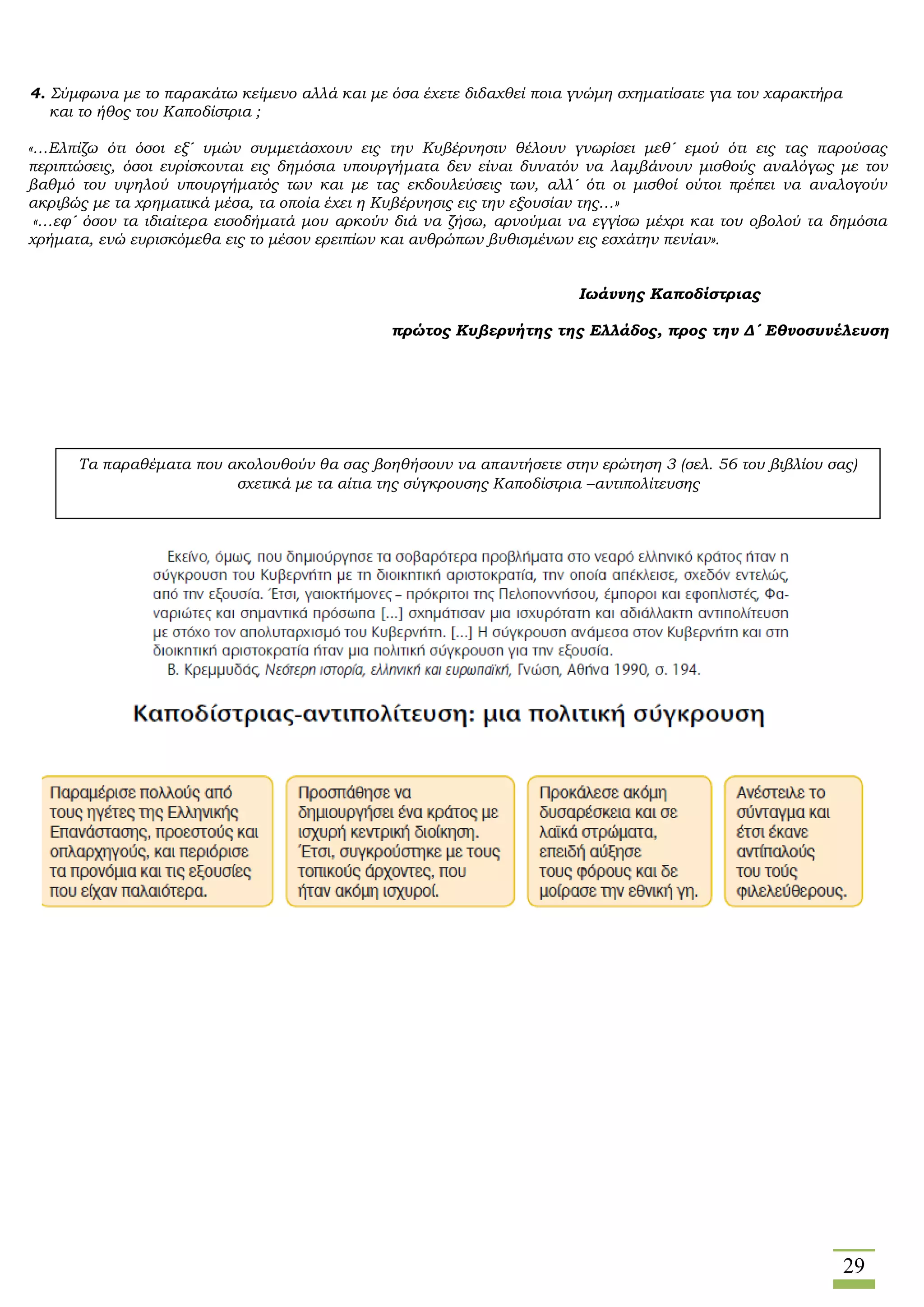 29
4. Σύμφωνα με το παρακάτω κείμενο αλλά και με όσα έχετε διδαχθεί ποια γνώμη σχηματίσατε για τον χαρακτήρα
και το ήθος του Καποδίστρια ;
«…Ελπίζω ότι όσοι εξ´ υμών συμμετάσχουν εις την Κυβέρνησιν θέλουν γνωρίσει μεθ´ εμού ότι εις τας παρούσας
περιπτώσεις, όσοι ευρίσκονται εις δημόσια υπουργήματα δεν είναι δυνατόν να λαμβάνουν μισθούς αναλόγως με τον
βαθμό του υψηλού υπουργήματός των και με τας εκδουλεύσεις των, αλλ´ ότι οι μισθοί ούτοι πρέπει να αναλογούν
ακριβώς με τα χρηματικά μέσα, τα οποία έχει η Κυβέρνησις εις την εξουσίαν της…»
«…εφ´ όσον τα ιδιαίτερα εισοδήματά μου αρκούν διά να ζήσω, αρνούμαι να εγγίσω μέχρι και του οβολού τα δημόσια
χρήματα, ενώ ευρισκόμεθα εις το μέσον ερειπίων και ανθρώπων βυθισμένων εις εσχάτην πενίαν».
Ιωάννης Καποδίστριας
πρώτος Κυβερνήτης της Ελλάδος, προς την Δ´ Εθνοσυνέλευση
Τα παραθέματα που ακολουθούν θα σας βοηθήσουν να απαντήσετε στην ερώτηση 3 (σελ. 56 του βιβλίου σας)
σχετικά με τα αίτια της σύγκρουσης Καποδίστρια –αντιπολίτευσης
 