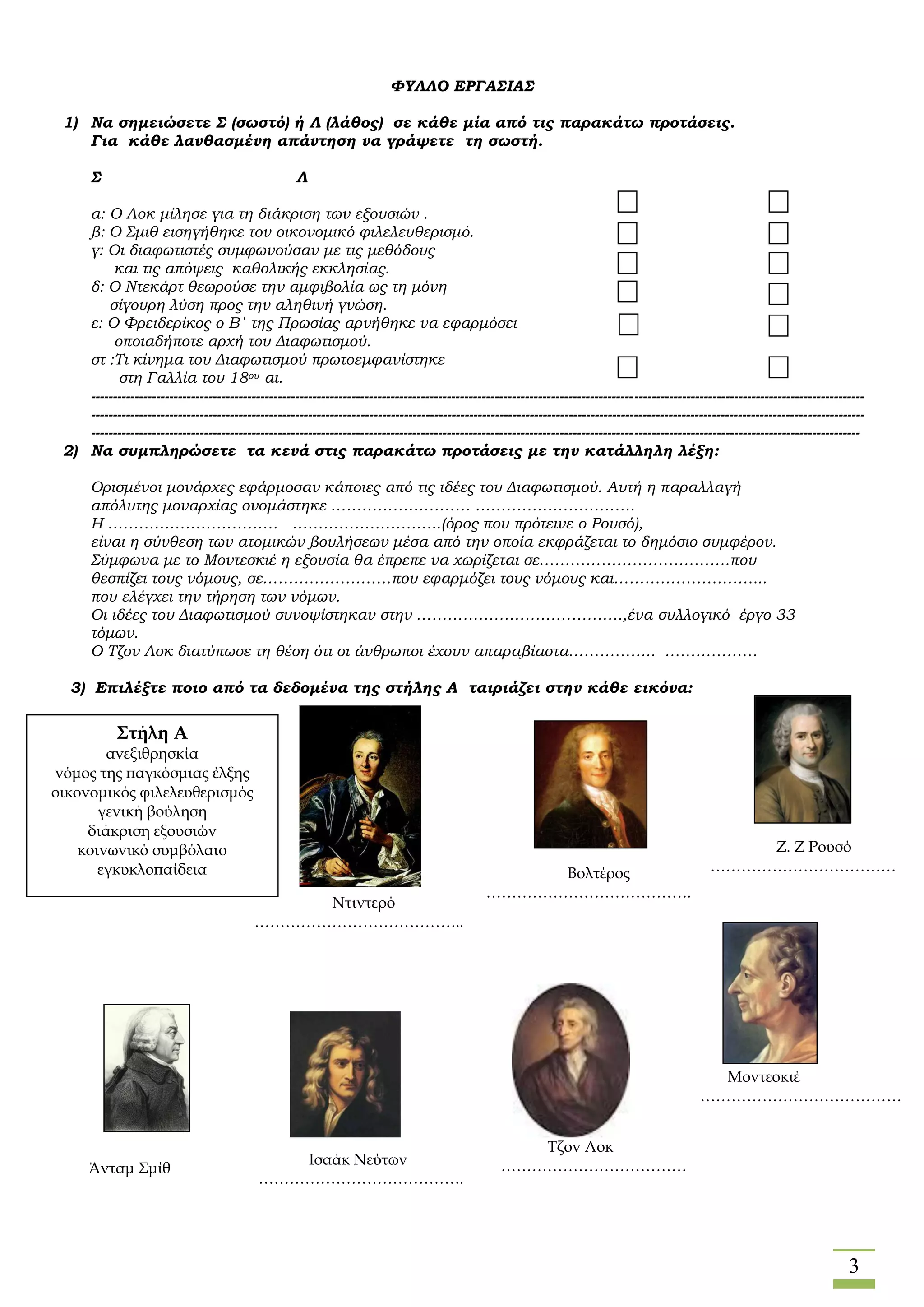 3
ΦΥΛΛΟ ΕΡΓΑΣΙΑΣ
1) Να σημειώσετε Σ (σωστό) ή Λ (λάθος) σε κάθε μία από τις παρακάτω προτάσεις.
Για κάθε λανθασμένη απάντηση να γράψετε τη σωστή.
Σ Λ
α: Ο Λοκ μίλησε για τη διάκριση των εξουσιών .
β: Ο Σμιθ εισηγήθηκε τον οικονομικό φιλελευθερισμό.
γ: Οι διαφωτιστές συμφωνούσαν με τις μεθόδους
και τις απόψεις καθολικής εκκλησίας.
δ: Ο Ντεκάρτ θεωρούσε την αμφιβολία ως τη μόνη
σίγουρη λύση προς την αληθινή γνώση.
ε: Ο Φρειδερίκος ο Β΄ της Πρωσίας αρνήθηκε να εφαρμόσει
οποιαδήποτε αρχή του Διαφωτισμού.
στ :Τι κίνημα του Διαφωτισμού πρωτοεμφανίστηκε
στη Γαλλία του 18ου αι.
----------------------------------------------------------------------------------------------------------------------------------------------------------------------------------
----------------------------------------------------------------------------------------------------------------------------------------------------------------------------------
---------------------------------------------------------------------------------------------------------------------------------------------------------------------------------
2) Να συμπληρώσετε τα κενά στις παρακάτω προτάσεις με την κατάλληλη λέξη:
Ορισμένοι μονάρχες εφάρμοσαν κάποιες από τις ιδέες του Διαφωτισμού. Αυτή η παραλλαγή
απόλυτης μοναρχίας ονομάστηκε ……………………… ………………………….
Η …………………………… ………………………..(όρος που πρότεινε ο Ρουσό),
είναι η σύνθεση των ατομικών βουλήσεων μέσα από την οποία εκφράζεται το δημόσιο συμφέρον.
Σύμφωνα με το Μοντεσκιέ η εξουσία θα έπρεπε να χωρίζεται σε……………………………….που
θεσπίζει τους νόμους, σε…………………….που εφαρμόζει τους νόμους και………………………...
που ελέγχει την τήρηση των νόμων.
Οι ιδέες του Διαφωτισμού συνοψίστηκαν στην ………………………………….,ένα συλλογικό έργο 33
τόμων.
Ο Τζον Λοκ διατύπωσε τη θέση ότι οι άνθρωποι έχουν απαραβίαστα…………….. ………………
3) Επιλέξτε ποιο από τα δεδομένα της στήλης Α ταιριάζει στην κάθε εικόνα:
Ισαάκ Νεύτων
………………………………….
Μοντεσκιέ
…………………………………
…
………………………
Μοντεσκιέ
………………………………….
…
……….
Τζον Λοκ
………………………………
…………………..……………………
…………….
Άνταμ Σμίθ
………………………………….
Στήλη Α
ανεξιθρησκία
νόμος της παγκόσμιας έλξης
οικονομικός φιλελευθερισμός
γενική βούληση
διάκριση εξουσιών
κοινωνικό συμβόλαιο
εγκυκλοπαίδεια Βολτέρος
………………………………….
Ζ. Ζ Ρουσό
………………………………
…..
…….………………………
Μοντεσκιέ
………………………………….
………….
Ντιντερό
…………………………………..
…….………………………
Μοντεσκιέ
………………………………….
…
……….
 