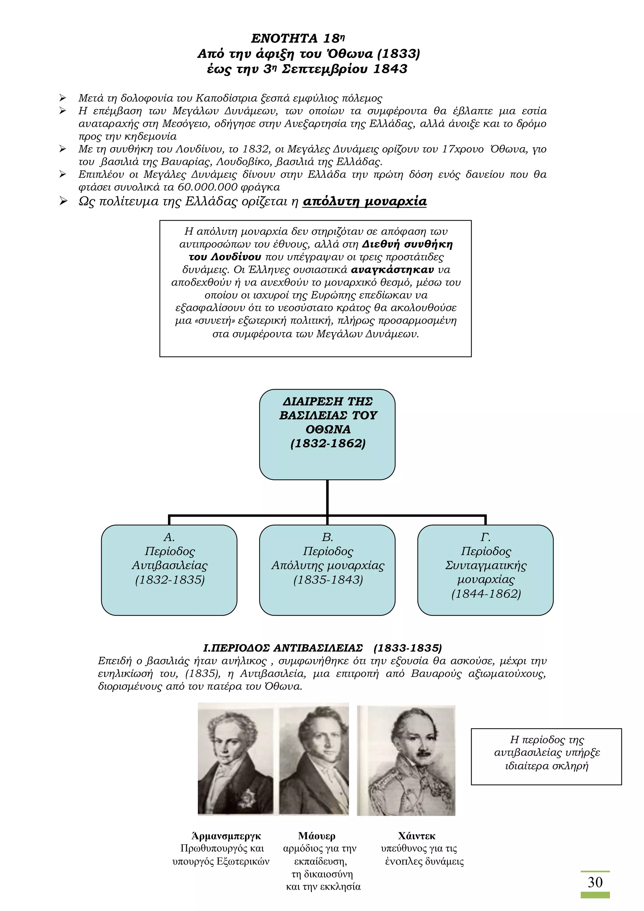 30
ΕΝΟΤΗΤΑ 18η
Από την άφιξη του Όθωνα (1833)
έως την 3η Σεπτεμβρίου 1843
 Μετά τη δολοφονία του Καποδίστρια ξεσπά εμφύλιος πόλεμος
 Η επέμβαση των Μεγάλων Δυνάμεων, των οποίων τα συμφέροντα θα έβλαπτε μια εστία
αναταραχής στη Μεσόγειο, οδήγησε στην Ανεξαρτησία της Ελλάδας, αλλά άνοιξε και το δρόμο
προς την κηδεμονία
 Με τη συνθήκη του Λονδίνου, το 1832, οι Μεγάλες Δυνάμεις ορίζουν τον 17χρονο Όθωνα, γιο
του βασιλιά της Βαυαρίας, Λουδοβίκο, βασιλιά της Ελλάδας.
 Επιπλέον οι Μεγάλες Δυνάμεις δίνουν στην Ελλάδα την πρώτη δόση ενός δανείου που θα
φτάσει συνολικά τα 60.000.000 φράγκα
 Ως πολίτευμα της Ελλάδας ορίζεται η απόλυτη μοναρχία
I.ΠΕΡΙΟΔΟΣ ΑΝΤΙΒΑΣΙΛΕΙΑΣ (1833-1835)
Επειδή ο βασιλιάς ήταν ανήλικος , συμφωνήθηκε ότι την εξουσία θα ασκούσε, μέχρι την
ενηλικίωσή του, (1835), η Αντιβασιλεία, μια επιτροπή από Βαυαρούς αξιωματούχους,
διορισμένους από τον πατέρα του Όθωνα.
Η απόλυτη μοναρχία δεν στηριζόταν σε απόφαση των
αντιπροσώπων του έθνους, αλλά στη Διεθνή συνθήκη
του Λονδίνου που υπέγραψαν οι τρεις προστάτιδες
δυνάμεις. Οι Έλληνες ουσιαστικά αναγκάστηκαν να
αποδεχθούν ή να ανεχθούν το μοναρχικό θεσμό, μέσω του
οποίου οι ισχυροί της Ευρώπης επεδίωκαν να
εξασφαλίσουν ότι το νεοσύστατο κράτος θα ακολουθούσε
μια «συνετή» εξωτερική πολιτική, πλήρως προσαρμοσμένη
στα συμφέροντα των Μεγάλων Δυνάμεων.
ΔΙΑΙΡΕΣΗ ΤΗΣ
ΒΑΣΙΛΕΙΑΣ ΤΟΥ
ΟΘΩΝΑ
(1832-1862)
Α.
Περίοδος
Αντιβασιλείας
(1832-1835)
Β.
Περίοδος
Απόλυτης μοναρχίας
(1835-1843)
Γ.
Περίοδος
Συνταγματικής
μοναρχίας
(1844-1862)
Άρμανσμπεργκ Μάουερ Χάιντεκ
Πρωθυπουργός και αρμόδιος για την υπεύθυνος για τις
υπουργός Εξωτερικών εκπαίδευση, ένοπλες δυνάμεις
τη δικαιοσύνη
και την εκκλησία
Η περίοδος της
αντιβασιλείας υπήρξε
ιδιαίτερα σκληρή
 