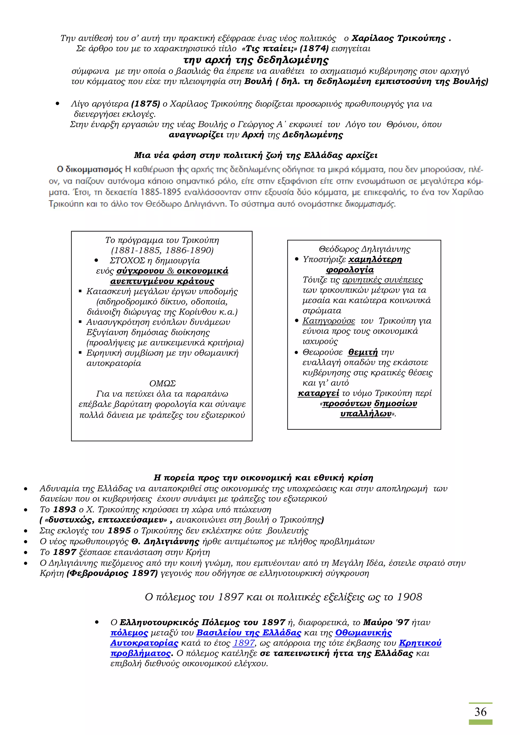 36
Την αντίθεσή του σ’ αυτή την πρακτική εξέφρασε ένας νέος πολιτικός ο Χαρίλαος Τρικούπης .
Σε άρθρο του με το χαρακτηριστικό τίτλο «Τις πταίει;» (1874) εισηγείται
την αρχή της δεδηλωμένης
σύμφωνα με την οποία ο βασιλιάς θα έπρεπε να αναθέτει το σχηματισμό κυβέρνησης στον αρχηγό
του κόμματος που είχε την πλειοψηφία στη Βουλή ( δηλ. τη δεδηλωμένη εμπιστοσύνη της Βουλής)
 Λίγο αργότερα (1875) ο Χαρίλαος Τρικούπης διορίζεται προσωρινός πρωθυπουργός για να
διενεργήσει εκλογές.
Στην έναρξη εργασιών της νέας Βουλής ο Γεώργιος Α΄ εκφωνεί τον Λόγο του Θρόνου, όπου
αναγνωρίζει την Αρχή της Δεδηλωμένης
Μια νέα φάση στην πολιτική ζωή της Ελλάδας αρχίζει
Η πορεία προς την οικονομική και εθνική κρίση
 Αδυναμία της Ελλάδας να ανταποκριθεί στις οικονομικές της υποχρεώσεις και στην αποπληρωμή των
δανείων που οι κυβερνήσεις έχουν συνάψει με τράπεζες του εξωτερικού
 Το 1893 ο Χ. Τρικούπης κηρύσσει τη χώρα υπό πτώχευση
( «δυστυχώς, επτωχεύσαμεν» , ανακοινώνει στη βουλή ο Τρικούπης)
 Στις εκλογές του 1895 ο Τρικούπης δεν εκλέχτηκε ούτε βουλευτής
 Ο νέος πρωθυπουργός Θ. Δηλιγιάννης ήρθε αντιμέτωπος με πλήθος προβλημάτων
 Το 1897 ξέσπασε επανάσταση στην Κρήτη
 Ο Δηλιγιάννης πιεζόμενος από την κοινή γνώμη, που εμπνέονταν από τη Μεγάλη Ιδέα, έστειλε στρατό στην
Κρήτη (Φεβρουάριος 1897) γεγονός που οδήγησε σε ελληνοτουρκική σύγκρουση
Ο πόλεμος του 1897 και οι πολιτικές εξελίξεις ως το 1908
 Ο Ελληνοτουρκικός Πόλεμος του 1897 ή, διαφορετικά, το Μαύρο '97 ήταν
πόλεμος μεταξύ του Βασιλείου της Ελλάδας και της Οθωμανικής
Αυτοκρατορίας κατά το έτος 1897, ως απόρροια της τότε έκβασης του Κρητικού
προβλήματος. Ο πόλεμος κατέληξε σε ταπεινωτική ήττα της Ελλάδας και
επιβολή διεθνούς οικονομικού ελέγχου.
Το πρόγραμμα του Τρικούπη
(1881-1885, 1886-1890)
 ΣΤΟΧΟΣ η δημιουργία
ενός σύγχρονου & οικονομικά
ανεπτυγμένου κράτους
 Κατασκευή μεγάλων έργων υποδομής
(σιδηροδρομικό δίκτυο, οδοποιία,
διάνοιξη διώρυγας της Κορίνθου κ.α.)
 Ανασυγκρότηση ενόπλων δυνάμεων
 Εξυγίανση δημόσιας διοίκησης
(προσλήψεις με αντικειμενικά κριτήρια)
 Ειρηνική συμβίωση με την οθωμανική
αυτοκρατορία
ΟΜΩΣ
Για να πετύχει όλα τα παραπάνω
επέβαλε βαρύτατη φορολογία και σύναψε
πολλά δάνεια με τράπεζες του εξωτερικού
Θεόδωρος Δηλιγιάννης
 Υποστήριζε χαμηλότερη
φορολογία
 Τόνιζε τις αρνητικές συνέπειες
των τρικουπικών μέτρων για τα
μεσαία και κατώτερα κοινωνικά
στρώματα
 Κατηγορούσε τον Τρικούπη για
εύνοια προς τους οικονομικά
ισχυρούς
 Θεωρούσε θεμιτή την
εναλλαγή οπαδών της εκάστοτε
κυβέρνησης στις κρατικές θέσεις
και γι’ αυτό
καταργεί το νόμο Τρικούπη περί
«προσόντων δημοσίων
υπαλλήλων».
 