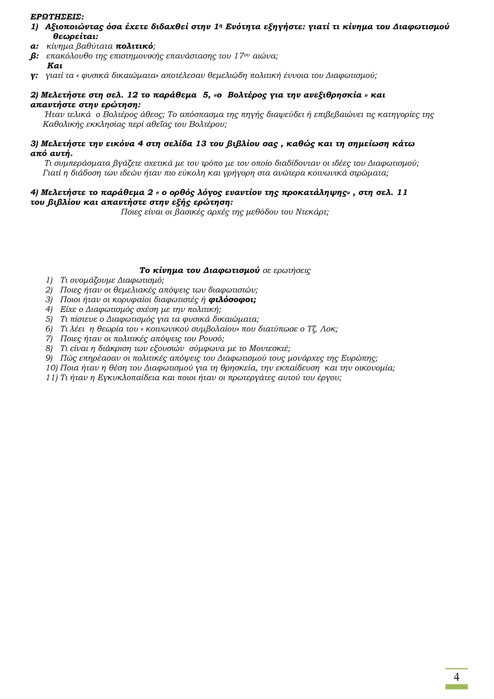 4
ΕΡΩΤΗΣΕΙΣ:
1) Αξιοποιώντας όσα έχετε διδαχθεί στην 1η Ενότητα εξηγήστε: γιατί τι κίνημα του Διαφωτισμού
θεωρείται:
α: κίνημα βαθύτατα πολιτικό;
β: επακόλουθο της επιστημονικής επανάστασης του 17ου αιώνα;
Και
γ: γιατί τα « φυσικά δικαιώματα» αποτέλεσαν θεμελιώδη πολιτική έννοια του Διαφωτισμού;
2) Μελετήστε στη σελ. 12 το παράθεμα 5, «ο Βολτέρος για την ανεξιθρησκία » και
απαντήστε στην ερώτηση:
Ήταν τελικά ο Βολτέρος άθεος; Το απόσπασμα της πηγής διαψεύδει ή επιβεβαιώνει τις κατηγορίες της
Καθολικής εκκλησίας περί αθεΐας του Βολτέρου;
3) Μελετήστε την εικόνα 4 στη σελίδα 13 του βιβλίου σας , καθώς και τη σημείωση κάτω
από αυτή.
Τι συμπεράσματα βγάζετε σχετικά με τον τρόπο με τον οποίο διαδίδονταν οι ιδέες του Διαφωτισμού;
Γιατί η διάδοση των ιδεών ήταν πιο εύκολη και γρήγορη στα ανώτερα κοινωνικά στρώματα;
4) Μελετήστε το παράθεμα 2 « ο ορθός λόγος εναντίον της προκατάληψης» , στη σελ. 11
του βιβλίου και απαντήστε στην εξής ερώτηση:
Ποιες είναι οι βασικές αρχές της μεθόδου του Ντεκάρτ;
Το κίνημα του Διαφωτισμού σε ερωτήσεις
1) Τι ονομάζουμε Διαφωτισμό;
2) Ποιες ήταν οι θεμελιακές απόψεις των διαφωτιστών;
3) Ποιοι ήταν οι κορυφαίοι διαφωτιστές ή φιλόσοφοι;
4) Είχε ο Διαφωτισμός σχέση με την πολιτική;
5) Τι πίστευε ο Διαφωτισμός για τα φυσικά δικαιώματα;
6) Τι λέει η θεωρία του « κοινωνικού συμβολαίου» που διατύπωσε ο Τζ. Λοκ;
7) Ποιες ήταν οι πολιτικές απόψεις του Ρουσό;
8) Τι είναι η διάκριση των εξουσιών σύμφωνα με το Μοντεσκιέ;
9) Πώς επηρέασαν οι πολιτικές απόψεις του Διαφωτισμού τους μονάρχες της Ευρώπης;
10) Ποια ήταν η θέση του Διαφωτισμού για τη θρησκεία, την εκπαίδευση και την οικονομία;
11) Τι ήταν η Εγκυκλοπαίδεια και ποιοι ήταν οι πρωτεργάτες αυτού του έργου;
 