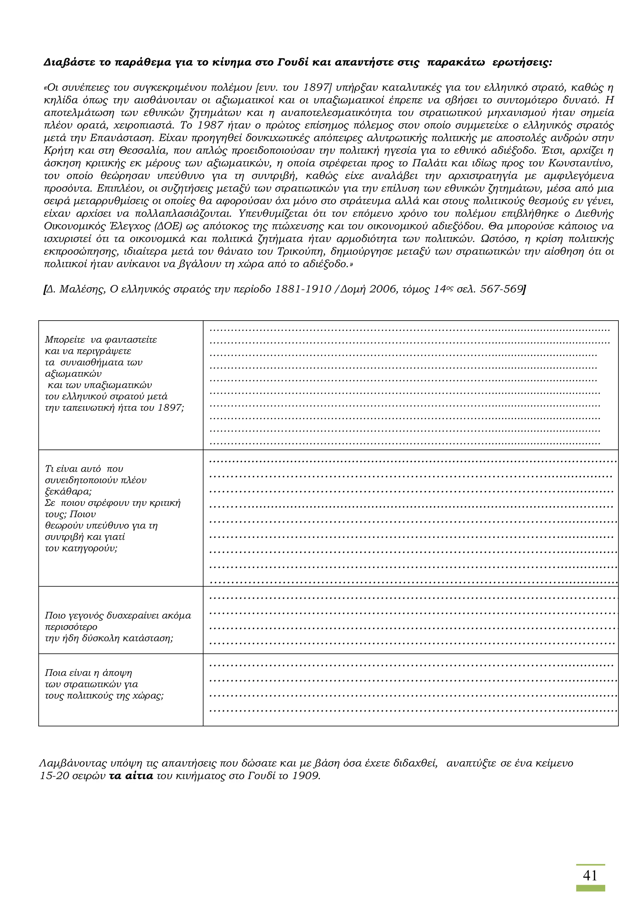 41
Διαβάστε το παράθεμα για το κίνημα στο Γουδί και απαντήστε στις παρακάτω ερωτήσεις:
«Οι συνέπειες του συγκεκριμένου πολέμου [ενν. του 1897] υπήρξαν καταλυτικές για τον ελληνικό στρατό, καθώς η
κηλίδα όπως την αισθάνονταν οι αξιωματικοί και οι υπαξιωματικοί έπρεπε να σβήσει το συντομότερο δυνατό. Η
αποτελμάτωση των εθνικών ζητημάτων και η αναποτελεσματικότητα του στρατιωτικού μηχανισμού ήταν σημεία
πλέον ορατά, χειροπιαστά. Το 1987 ήταν ο πρώτος επίσημος πόλεμος στον οποίο συμμετείχε ο ελληνικός στρατός
μετά την Επανάσταση. Είχαν προηγηθεί δονκιχωτικές απόπειρες αλυτρωτικής πολιτικής με αποστολές ανδρών στην
Κρήτη και στη Θεσσαλία, που απλώς προειδοποιούσαν την πολιτική ηγεσία για το εθνικό αδιέξοδο. Έτσι, αρχίζει η
άσκηση κριτικής εκ μέρους των αξιωματικών, η οποία στρέφεται προς το Παλάτι και ιδίως προς τον Κωνσταντίνο,
τον οποίο θεώρησαν υπεύθυνο για τη συντριβή, καθώς είχε αναλάβει την αρχιστρατηγία με αμφιλεγόμενα
προσόντα. Επιπλέον, οι συζητήσεις μεταξύ των στρατιωτικών για την επίλυση των εθνικών ζητημάτων, μέσα από μια
σειρά μεταρρυθμίσεις οι οποίες θα αφορούσαν όχι μόνο στο στράτευμα αλλά και στους πολιτικούς θεσμούς εν γένει,
είχαν αρχίσει να πολλαπλασιάζονται. Υπενθυμίζεται ότι τον επόμενο χρόνο του πολέμου επιβλήθηκε ο Διεθνής
Οικονομικός Έλεγχος (ΔΟΕ) ως απότοκος της πτώχευσης και του οικονομικού αδιεξόδου. Θα μπορούσε κάποιος να
ισχυριστεί ότι τα οικονομικά και πολιτικά ζητήματα ήταν αρμοδιότητα των πολιτικών. Ωστόσο, η κρίση πολιτικής
εκπροσώπησης, ιδιαίτερα μετά τον θάνατο του Τρικούπη, δημιούργησε μεταξύ των στρατιωτικών την αίσθηση ότι οι
πολιτικοί ήταν ανίκανοι να βγάλουν τη χώρα από το αδιέξοδο.»
[Δ. Μαλέσης, Ο ελληνικός στρατός την περίοδο 1881-1910 /Δομή 2006, τόμος 14ος σελ. 567-569]
Μπορείτε να φανταστείτε
και να περιγράψετε
τα συναισθήματα των
αξιωματικών
και των υπαξιωματικών
του ελληνικού στρατού μετά
την ταπεινωτική ήττα του 1897;
……………………………………………………………………......................................
……………………………………………………………………......................................
……………………………………………………………………..................................
……………………………………………………………………..................................
……………………………………………………………………..................................
……………………………………………………………………...................................
……………………………………………………………………...................................
……………………………………………………………………...................................
……………………………………………………………………...................................
……………………………………………………………………...................................
Τι είναι αυτό που
συνειδητοποιούν πλέον
ξεκάθαρα;
Σε ποιον στρέφουν την κριτική
τους; Ποιον
θεωρούν υπεύθυνο για τη
συντριβή και γιατί
τον κατηγορούν;
...........................................................................................................
……………………………………………………………………..................
………………………………………………………………………...............
………...............................................................................................
………………………………………………………………………................
………………………………………………………………………...............
……………………………………………………………………….................
………………………………………………………………………..................
………………………………………………………………………..................
Ποιο γεγονός δυσχεραίνει ακόμα
περισσότερο
την ήδη δύσκολη κατάσταση;
……………………………………………………………………………………..
……………………………………………………………………………………….
………………………………………………………………………………………
…………………………………………………………………………………..
Ποια είναι η άποψη
των στρατιωτικών για
τους πολιτικούς της χώρας;
………………………………………………………………………...............
………………………………………………………………………...................
………………………………………………………………………................
……………………………………………………………………….................
Λαμβάνοντας υπόψη τις απαντήσεις που δώσατε και με βάση όσα έχετε διδαχθεί, αναπτύξτε σε ένα κείμενο
15-20 σειρών τα αίτια του κινήματος στο Γουδί το 1909.
 