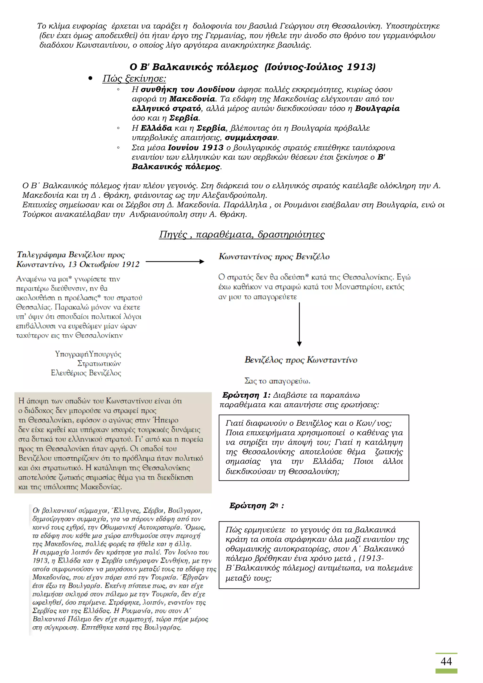 44
Το κλίμα ευφορίας έρχεται να ταράξει η δολοφονία του βασιλιά Γεώργιου στη Θεσσαλονίκη. Υποστηρίχτηκε
(δεν έχει όμως αποδειχθεί) ότι ήταν έργο της Γερμανίας, που ήθελε την άνοδο στο θρόνο του γερμανόφιλου
διαδόχου Κωνσταντίνου, ο οποίος λίγο αργότερα ανακηρύχτηκε βασιλιάς.
Ο Β' Βαλκανικός πόλεμος (Ιούνιος-Ιούλιος 1913)
 Πώς ξεκίνησε:
◦ Η συνθήκη του Λονδίνου άφησε πολλές εκκρεμότητες, κυρίως όσον
αφορά τη Μακεδονία. Τα εδάφη της Μακεδονίας ελέγχονταν από τον
ελληνικό στρατό, αλλά μέρος αυτών διεκδικούσαν τόσο η Βουλγαρία
όσο και η Σερβία.
◦ Η Ελλάδα και η Σερβία, βλέποντας ότι η Βουλγαρία πρόβαλλε
υπερβολικές απαιτήσεις, συμμάχησαν.
◦ Στα μέσα Ιουνίου 1913 ο βουλγαρικός στρατός επιτέθηκε ταυτόχρονα
εναντίον των ελληνικών και των σερβικών θέσεων έτσι ξεκίνησε ο Β'
Βαλκανικός πόλεμος.
Ο Β΄ Βαλκανικός πόλεμος ήταν πλέον γεγονός. Στη διάρκειά του ο ελληνικός στρατός κατέλαβε ολόκληρη την Α.
Μακεδονία και τη Δ . Θράκη, φτάνοντας ως την Αλεξανδρούπολη.
Επιτυχίες σημείωσαν και οι Σέρβοι στη Δ. Μακεδονία. Παράλληλα , οι Ρουμάνοι εισέβαλαν στη Βουλγαρία, ενώ οι
Τούρκοι ανακατέλαβαν την Ανδριανούπολη στην Α. Θράκη.
Πηγές , παραθέματα, δραστηριότητες
Ερώτηση 1: Διαβάστε τα παραπάνω
παραθέματα και απαντήστε στις ερωτήσεις:
Ερώτηση 2η :
Γιατί διαφωνούν ο Βενιζέλος και ο Κων/νος;
Ποια επιχειρήματα χρησιμοποιεί ο καθένας για
να στηρίξει την άποψή του; Γιατί η κατάληψη
της Θεσσαλονίκης αποτελούσε θέμα ζωτικής
σημασίας για την Ελλάδα; Ποιοι άλλοι
διεκδικούσαν τη Θεσσαλονίκη;
Πώς ερμηνεύετε το γεγονός ότι τα βαλκανικά
κράτη τα οποία στράφηκαν όλα μαζί εναντίον της
οθωμανικής αυτοκρατορίας, στον Α΄ Βαλκανικό
πόλεμο βρέθηκαν ένα χρόνο μετά , (1913-
Β΄Βαλκανικός πόλεμος) αντιμέτωπα, να πολεμάνε
μεταξύ τους;
 