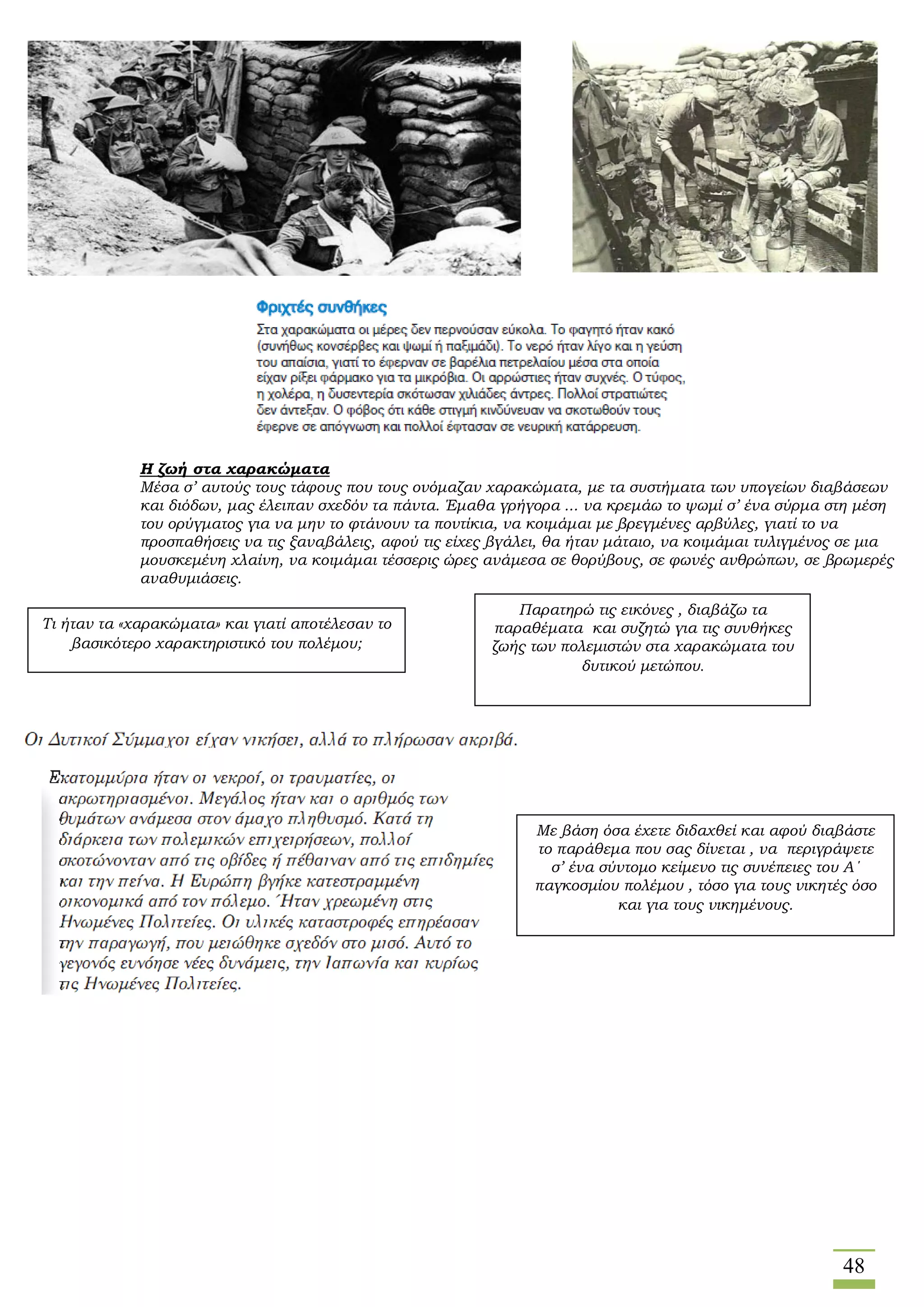 48
Η ζωή στα χαρακώματα
Μέσα σ’ αυτούς τους τάφους που τους ονόμαζαν χαρακώματα, με τα συστήματα των υπογείων διαβάσεων
και διόδων, μας έλειπαν σχεδόν τα πάντα. Έμαθα γρήγορα ... να κρεμάω το ψωμί σ’ ένα σύρμα στη μέση
του ορύγματος για να μην το φτάνουν τα ποντίκια, να κοιμάμαι με βρεγμένες αρβύλες, γιατί το να
προσπαθήσεις να τις ξαναβάλεις, αφού τις είχες βγάλει, θα ήταν μάταιο, να κοιμάμαι τυλιγμένος σε μια
μουσκεμένη χλαίνη, να κοιμάμαι τέσσερις ώρες ανάμεσα σε θορύβους, σε φωνές ανθρώπων, σε βρωμερές
αναθυμιάσεις.
Παρατηρώ τις εικόνες , διαβάζω τα
παραθέματα και συζητώ για τις συνθήκες
ζωής των πολεμιστών στα χαρακώματα του
δυτικού μετώπου.
Με βάση όσα έχετε διδαχθεί και αφού διαβάστε
το παράθεμα που σας δίνεται , να περιγράψετε
σ’ ένα σύντομο κείμενο τις συνέπειες του Α΄
παγκοσμίου πολέμου , τόσο για τους νικητές όσο
και για τους νικημένους.
Τι ήταν τα «χαρακώματα» και γιατί αποτέλεσαν το
βασικότερο χαρακτηριστικό του πολέμου;
 