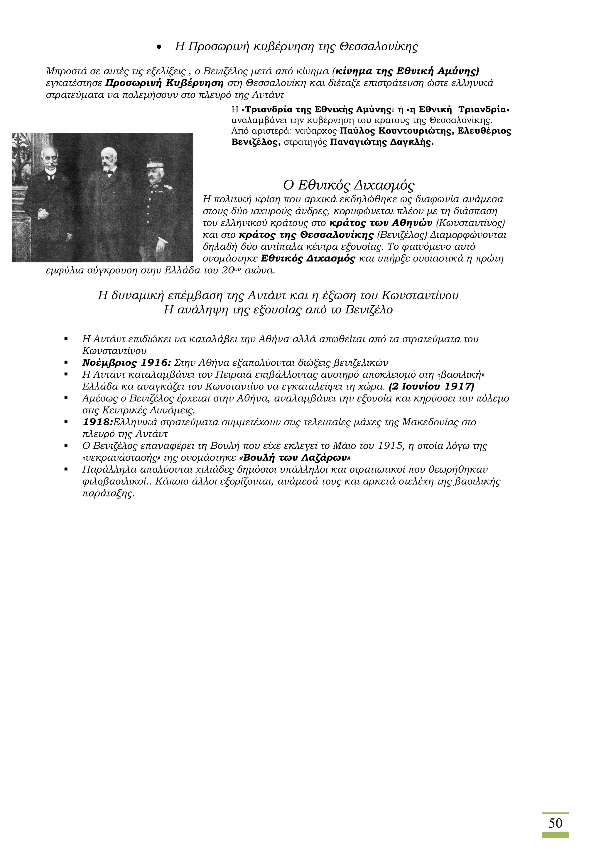 50
 Η Προσωρινή κυβέρνηση της Θεσσαλονίκης
Μπροστά σε αυτές τις εξελίξεις , ο Βενιζέλος μετά από κίνημα (κίνημα της Εθνική Αμύνης)
εγκατέστησε Προσωρινή Κυβέρνηση στη Θεσσαλονίκη και διέταξε επιστράτευση ώστε ελληνικά
στρατεύματα να πολεμήσουν στο πλευρό της Αντάντ
 Ο Εθνικός Διχασμός
Η πολιτική κρίση που αρχικά εκδηλώθηκε ως διαφωνία ανάμεσα
στους δύο ισχυρούς άνδρες, κορυφώνεται πλέον με τη διάσπαση
του ελληνικού κράτους στο κράτος των Αθηνών (Κωνσταντίνος)
και στο κράτος της Θεσσαλονίκης (Βενιζέλος) Διαμορφώνονται
δηλαδή δύο αντίπαλα κέντρα εξουσίας. Το φαινόμενο αυτό
ονομάστηκε Εθνικός Διχασμός και υπήρξε ουσιαστικά η πρώτη
εμφύλια σύγκρουση στην Ελλάδα του 20ου αιώνα.
Η δυναμική επέμβαση της Αντάντ και η έξωση του Κωνσταντίνου
Η ανάληψη της εξουσίας από το Βενιζέλο
 Η Αντάντ επιδιώκει να καταλάβει την Αθήνα αλλά απωθείται από τα στρατεύματα του
Κωνσταντίνου
 Νοέμβριος 1916: Στην Αθήνα εξαπολύονται διώξεις βενιζελικών
 Η Αντάντ καταλαμβάνει τον Πειραιά επιβάλλοντας αυστηρό αποκλεισμό στη «βασιλική»
Ελλάδα κα αναγκάζει τον Κωνσταντίνο να εγκαταλείψει τη χώρα. (2 Ιουνίου 1917)
 Αμέσως ο Βενιζέλος έρχεται στην Αθήνα, αναλαμβάνει την εξουσία και κηρύσσει τον πόλεμο
στις Κεντρικές Δυνάμεις.
 1918:Ελληνικά στρατεύματα συμμετέχουν στις τελευταίες μάχες της Μακεδονίας στο
πλευρό της Αντάντ
 Ο Βενιζέλος επαναφέρει τη Βουλή που είχε εκλεγεί το Μάιο του 1915, η οποία λόγω της
«νεκρανάστασής» της ονομάστηκε «Βουλή των Λαζάρων»
 Παράλληλα απολύονται χιλιάδες δημόσιοι υπάλληλοι και στρατιωτικοί που θεωρήθηκαν
φιλοβασιλικοί.. Κάποιο άλλοι εξορίζονται, ανάμεσά τους και αρκετά στελέχη της βασιλικής
παράταξης.
Η «Τριανδρία της Εθνικής Αμύνης» ή «η Εθνική Τριανδρία»
αναλαμβάνει την κυβέρνηση του κράτους της Θεσσαλονίκης.
Από αριστερά: ναύαρχος Παύλος Κουντουριώτης, Ελευθέριος
Βενιζέλος, στρατηγός Παναγιώτης Δαγκλής.
 