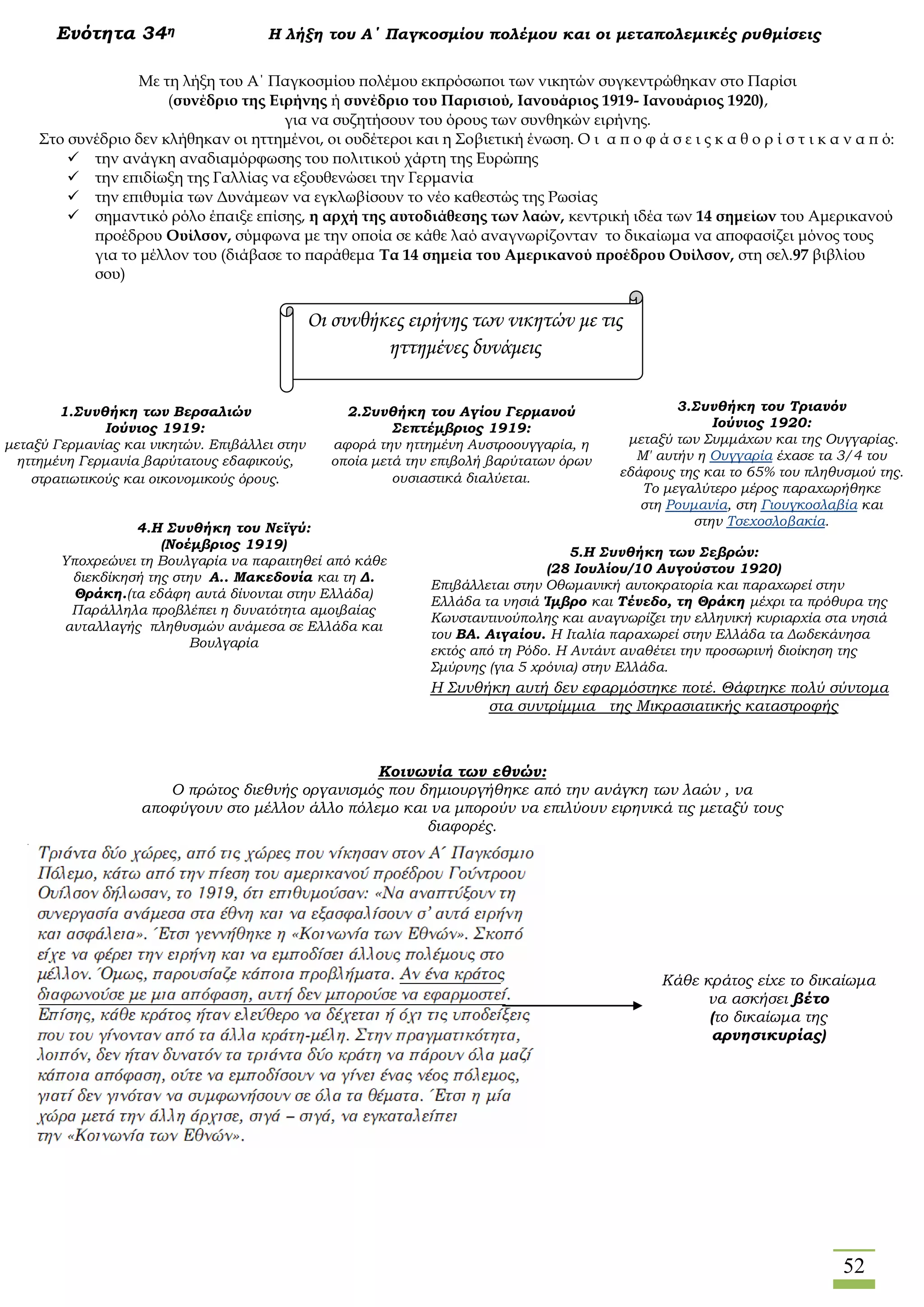 52
Ενότητα 34η Η λήξη του Α΄ Παγκοσμίου πολέμου και οι μεταπολεμικές ρυθμίσεις
Η Συνθήκη αυτή δεν εφαρμόστηκε ποτέ. Θάφτηκε πολύ σύντομα
στα συντρίμμια της Μικρασιατικής καταστροφής
Κοινωνία των εθνών:
Ο πρώτος διεθνής οργανισμός που δημιουργήθηκε από την ανάγκη των λαών , να
αποφύγουν στο μέλλον άλλο πόλεμο και να μπορούν να επιλύουν ειρηνικά τις μεταξύ τους
διαφορές.
Με τη λήξη του Α΄ Παγκοσμίου πολέμου εκπρόσωποι των νικητών συγκεντρώθηκαν στο Παρίσι
(συνέδριο της Ειρήνης ή συνέδριο του Παρισιού, Ιανουάριος 1919- Ιανουάριος 1920),
για να συζητήσουν του όρους των συνθηκών ειρήνης.
Στο συνέδριο δεν κλήθηκαν οι ηττημένοι, οι ουδέτεροι και η Σοβιετική ένωση. Ο ι α π ο φ ά σ ε ι ς κ α θ ο ρ ί σ τ ι κ α ν α π ό:
 την ανάγκη αναδιαμόρφωσης του πολιτικού χάρτη της Ευρώπης
 την επιδίωξη της Γαλλίας να εξουθενώσει την Γερμανία
 την επιθυμία των Δυνάμεων να εγκλωβίσουν το νέο καθεστώς της Ρωσίας
 σημαντικό ρόλο έπαιξε επίσης, η αρχή της αυτοδιάθεσης των λαών, κεντρική ιδέα των 14 σημείων του Αμερικανού
προέδρου Ουίλσον, σύμφωνα με την οποία σε κάθε λαό αναγνωρίζονταν το δικαίωμα να αποφασίζει μόνος τους
για το μέλλον του (διάβασε το παράθεμα Τα 14 σημεία του Αμερικανού προέδρου Ουίλσον, στη σελ.97 βιβλίου
σου)
Οι συνθήκες ειρήνης των νικητών με τις
ηττημένες δυνάμεις
1.Συνθήκη των Βερσαλιών
Ιούνιος 1919:
μεταξύ Γερμανίας και νικητών. Επιβάλλει στην
ηττημένη Γερμανία βαρύτατους εδαφικούς,
στρατιωτικούς και οικονομικούς όρους.
2.Συνθήκη του Αγίου Γερμανού
Σεπτέμβριος 1919:
αφορά την ηττημένη Αυστροουγγαρία, η
οποία μετά την επιβολή βαρύτατων όρων
ουσιαστικά διαλύεται.
3.Συνθήκη του Τριανόν
Ιούνιος 1920:
μεταξύ των Συμμάχων και της Ουγγαρίας.
Μ' αυτήν η Ουγγαρία έχασε τα 3/4 του
εδάφους της και το 65% του πληθυσμού της.
Το μεγαλύτερο μέρος παραχωρήθηκε
στη Ρουμανία, στη Γιουγκοσλαβία και
στην Τσεχοσλοβακία.4.Η Συνθήκη του Νεϊγύ:
(Νοέμβριος 1919)
Υποχρεώνει τη Βουλγαρία να παραιτηθεί από κάθε
διεκδίκησή της στην Α.. Μακεδονία και τη Δ.
Θράκη.(τα εδάφη αυτά δίνονται στην Ελλάδα)
Παράλληλα προβλέπει η δυνατότητα αμοιβαίας
ανταλλαγής πληθυσμών ανάμεσα σε Ελλάδα και
Βουλγαρία
5.Η Συνθήκη των Σεβρών:
(28 Ιουλίου/10 Αυγούστου 1920)
Επιβάλλεται στην Οθωμανική αυτοκρατορία και παραχωρεί στην
Ελλάδα τα νησιά Ίμβρο και Τένεδο, τη Θράκη μέχρι τα πρόθυρα της
Κωνσταντινούπολης και αναγνωρίζει την ελληνική κυριαρχία στα νησιά
του ΒΑ. Αιγαίου. Η Ιταλία παραχωρεί στην Ελλάδα τα Δωδεκάνησα
εκτός από τη Ρόδο. Η Αντάντ αναθέτει την προσωρινή διοίκηση της
Σμύρνης (για 5 χρόνια) στην Ελλάδα.
Κάθε κράτος είχε το δικαίωμα
να ασκήσει βέτο
(το δικαίωμα της
αρνησικυρίας)
 