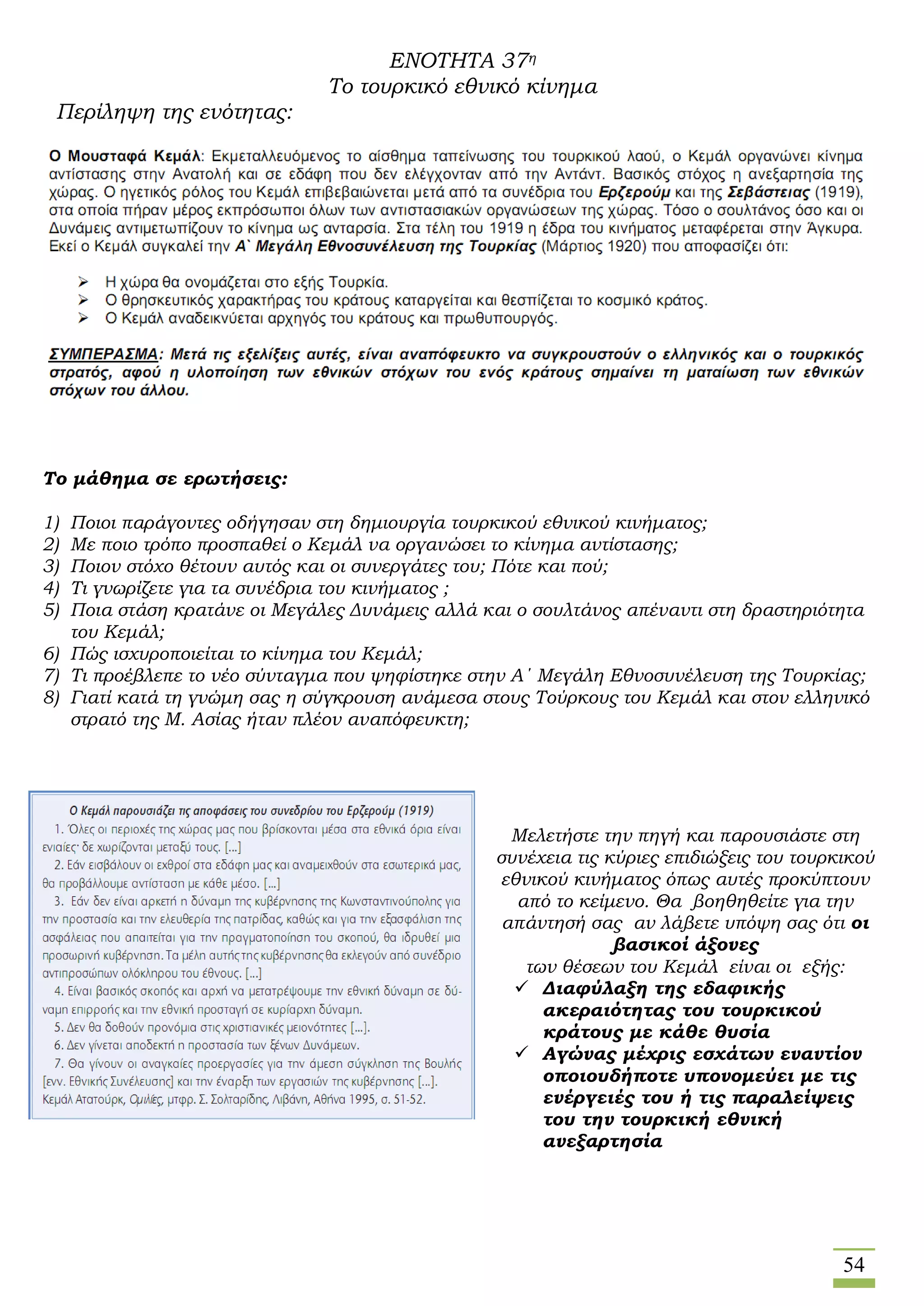 54
ΕΝΟΤΗΤΑ 37η
Το τουρκικό εθνικό κίνημα
Περίληψη της ενότητας:
Το μάθημα σε ερωτήσεις:
1) Ποιοι παράγοντες οδήγησαν στη δημιουργία τουρκικού εθνικού κινήματος;
2) Με ποιο τρόπο προσπαθεί ο Κεμάλ να οργανώσει το κίνημα αντίστασης;
3) Ποιον στόχο θέτουν αυτός και οι συνεργάτες του; Πότε και πού;
4) Τι γνωρίζετε για τα συνέδρια του κινήματος ;
5) Ποια στάση κρατάνε οι Μεγάλες Δυνάμεις αλλά και ο σουλτάνος απέναντι στη δραστηριότητα
του Κεμάλ;
6) Πώς ισχυροποιείται το κίνημα του Κεμάλ;
7) Τι προέβλεπε το νέο σύνταγμα που ψηφίστηκε στην Α΄ Μεγάλη Εθνοσυνέλευση της Τουρκίας;
8) Γιατί κατά τη γνώμη σας η σύγκρουση ανάμεσα στους Τούρκους του Κεμάλ και στον ελληνικό
στρατό της Μ. Ασίας ήταν πλέον αναπόφευκτη;
Μελετήστε την πηγή και παρουσιάστε στη
συνέχεια τις κύριες επιδιώξεις του τουρκικού
εθνικού κινήματος όπως αυτές προκύπτουν
από το κείμενο. Θα βοηθηθείτε για την
απάντησή σας αν λάβετε υπόψη σας ότι οι
βασικοί άξονες
των θέσεων του Κεμάλ είναι οι εξής:
 Διαφύλαξη της εδαφικής
ακεραιότητας του τουρκικού
κράτους με κάθε θυσία
 Αγώνας μέχρις εσχάτων εναντίον
οποιουδήποτε υπονομεύει με τις
ενέργειές του ή τις παραλείψεις
του την τουρκική εθνική
ανεξαρτησία
 