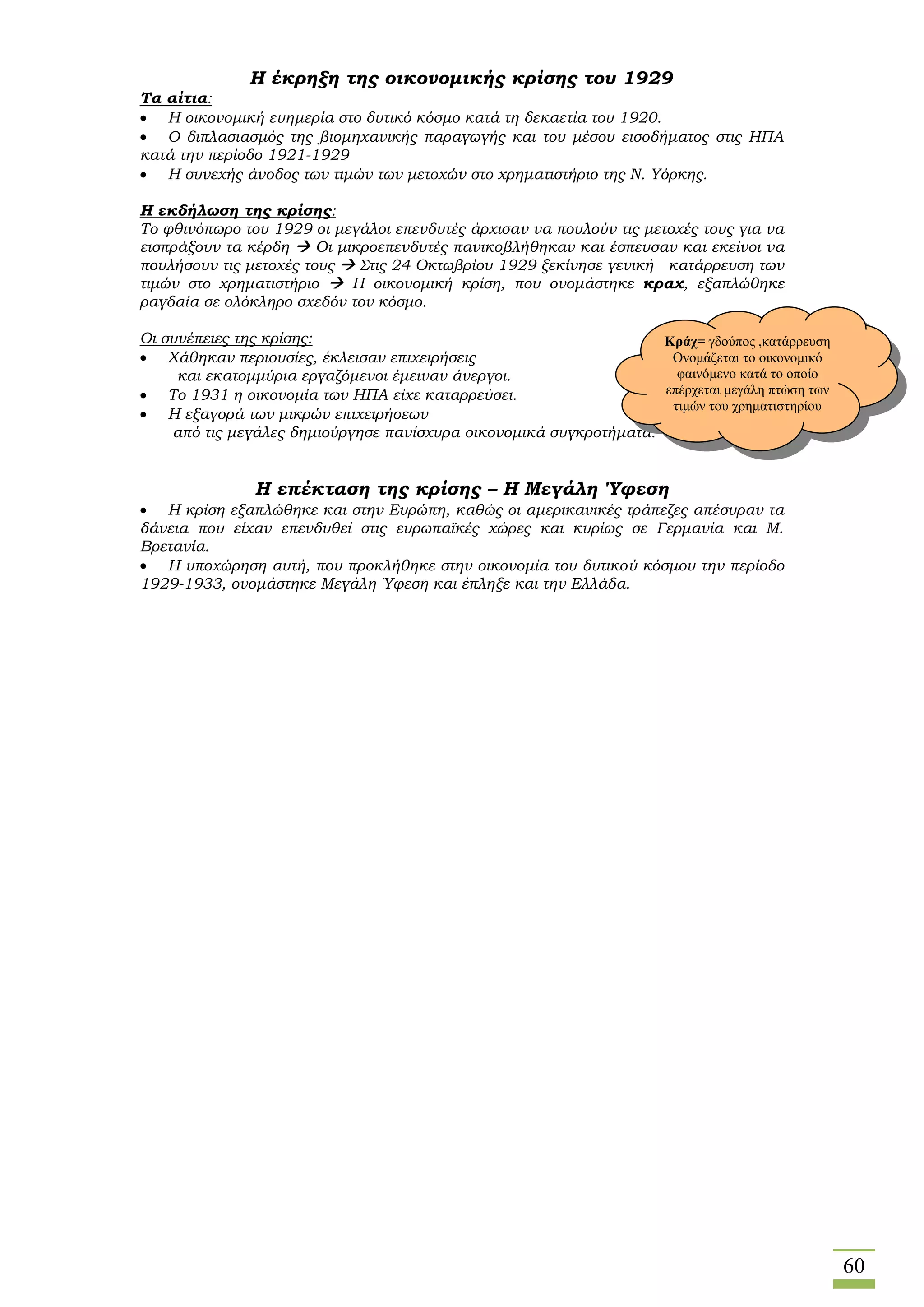 60
Η έκρηξη της οικονομικής κρίσης του 1929
Τα αίτια:
 Η οικονομική ευημερία στο δυτικό κόσμο κατά τη δεκαετία του 1920.
 Ο διπλασιασμός της βιομηχανικής παραγωγής και του μέσου εισοδήματος στις ΗΠΑ
κατά την περίοδο 1921-1929
 Η συνεχής άνοδος των τιμών των μετοχών στο χρηματιστήριο της Ν. Υόρκης.
Η εκδήλωση της κρίσης:
Το φθινόπωρο του 1929 οι μεγάλοι επενδυτές άρχισαν να πουλούν τις μετοχές τους για να
εισπράξουν τα κέρδη  Οι μικροεπενδυτές πανικοβλήθηκαν και έσπευσαν και εκείνοι να
πουλήσουν τις μετοχές τους  Στις 24 Οκτωβρίου 1929 ξεκίνησε γενική κατάρρευση των
τιμών στο χρηματιστήριο  Η οικονομική κρίση, που ονομάστηκε κραχ, εξαπλώθηκε
ραγδαία σε ολόκληρο σχεδόν τον κόσμο.
Οι συνέπειες της κρίσης:
 Χάθηκαν περιουσίες, έκλεισαν επιχειρήσεις
και εκατομμύρια εργαζόμενοι έμειναν άνεργοι.
 Το 1931 η οικονομία των ΗΠΑ είχε καταρρεύσει.
 Η εξαγορά των μικρών επιχειρήσεων
από τις μεγάλες δημιούργησε πανίσχυρα οικονομικά συγκροτήματα.
Η επέκταση της κρίσης – Η Μεγάλη Ύφεση
 Η κρίση εξαπλώθηκε και στην Ευρώπη, καθώς οι αμερικανικές τράπεζες απέσυραν τα
δάνεια που είχαν επενδυθεί στις ευρωπαϊκές χώρες και κυρίως σε Γερμανία και Μ.
Βρετανία.
 Η υποχώρηση αυτή, που προκλήθηκε στην οικονομία του δυτικού κόσμου την περίοδο
1929-1933, ονομάστηκε Μεγάλη Ύφεση και έπληξε και την Ελλάδα.
Κράχ= γδούπος ,κατάρρευση
Ονομάζεται το οικονομικό
φαινόμενο κατά το οποίο
επέρχεται μεγάλη πτώση των
τιμών του χρηματιστηρίου
 