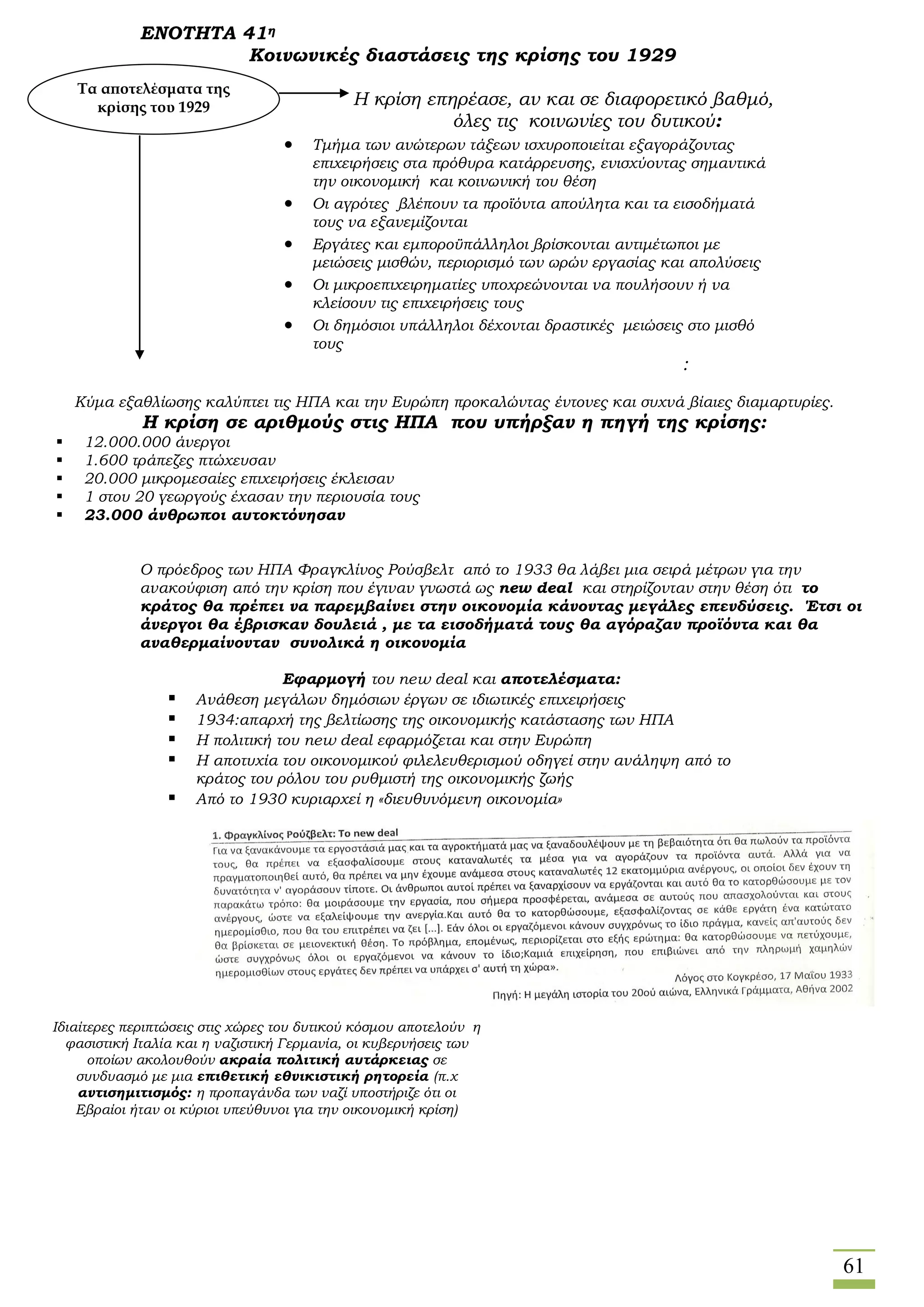 61
ΕΝΟΤΗΤΑ 41η
Κοινωνικές διαστάσεις της κρίσης του 1929
Η κρίση επηρέασε, αν και σε διαφορετικό βαθμό,
όλες τις κοινωνίες του δυτικού:
 Τμήμα των ανώτερων τάξεων ισχυροποιείται εξαγοράζοντας
επιχειρήσεις στα πρόθυρα κατάρρευσης, ενισχύοντας σημαντικά
την οικονομική και κοινωνική του θέση
 Οι αγρότες βλέπουν τα προϊόντα απούλητα και τα εισοδήματά
τους να εξανεμίζονται
 Εργάτες και εμποροϋπάλληλοι βρίσκονται αντιμέτωποι με
μειώσεις μισθών, περιορισμό των ωρών εργασίας και απολύσεις
 Οι μικροεπιχειρηματίες υποχρεώνονται να πουλήσουν ή να
κλείσουν τις επιχειρήσεις τους
 Οι δημόσιοι υπάλληλοι δέχονται δραστικές μειώσεις στο μισθό
τους
:
Κύμα εξαθλίωσης καλύπτει τις ΗΠΑ και την Ευρώπη προκαλώντας έντονες και συχνά βίαιες διαμαρτυρίες.
Η κρίση σε αριθμούς στις ΗΠΑ που υπήρξαν η πηγή της κρίσης:
 12.000.000 άνεργοι
 1.600 τράπεζες πτώχευσαν
 20.000 μικρομεσαίες επιχειρήσεις έκλεισαν
 1 στου 20 γεωργούς έχασαν την περιουσία τους
 23.000 άνθρωποι αυτοκτόνησαν
Ο πρόεδρος των ΗΠΑ Φραγκλίνος Ρούσβελτ από το 1933 θα λάβει μια σειρά μέτρων για την
ανακούφιση από την κρίση που έγιναν γνωστά ως new deal και στηρίζονταν στην θέση ότι το
κράτος θα πρέπει να παρεμβαίνει στην οικονομία κάνοντας μεγάλες επενδύσεις. Έτσι οι
άνεργοι θα έβρισκαν δουλειά , με τα εισοδήματά τους θα αγόραζαν προϊόντα και θα
αναθερμαίνονταν συνολικά η οικονομία
Εφαρμογή του new deal και αποτελέσματα:
 Ανάθεση μεγάλων δημόσιων έργων σε ιδιωτικές επιχειρήσεις
 1934:απαρχή της βελτίωσης της οικονομικής κατάστασης των ΗΠΑ
 Η πολιτική του new deal εφαρμόζεται και στην Ευρώπη
 Η αποτυχία του οικονομικού φιλελευθερισμού οδηγεί στην ανάληψη από το
κράτος του ρόλου του ρυθμιστή της οικονομικής ζωής
 Από το 1930 κυριαρχεί η «διευθυνόμενη οικονομία»
Τα αποτελέσματα της
κρίσης του 1929
Ιδιαίτερες περιπτώσεις στις χώρες του δυτικού κόσμου αποτελούν η
φασιστική Ιταλία και η ναζιστική Γερμανία, οι κυβερνήσεις των
οποίων ακολουθούν ακραία πολιτική αυτάρκειας σε
συνδυασμό με μια επιθετική εθνικιστική ρητορεία (π.χ
αντισημιτισμός: η προπαγάνδα των ναζί υποστήριζε ότι οι
Εβραίοι ήταν οι κύριοι υπεύθυνοι για την οικονομική κρίση)
 