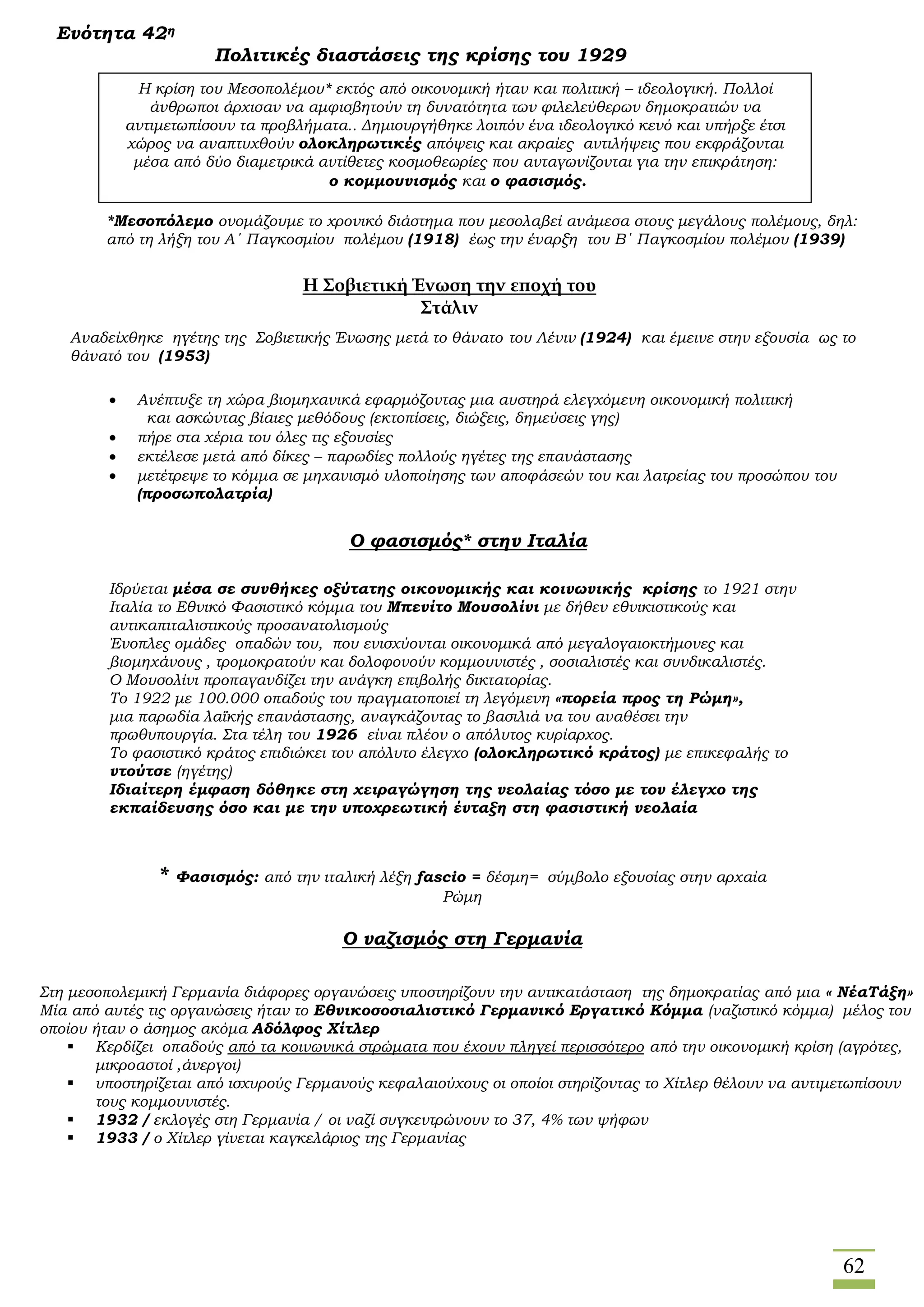62
Ενότητα 42η
Πολιτικές διαστάσεις της κρίσης του 1929
*Μεσοπόλεμο ονομάζουμε το χρονικό διάστημα που μεσολαβεί ανάμεσα στους μεγάλους πολέμους, δηλ:
από τη λήξη του Α΄ Παγκοσμίου πολέμου (1918) έως την έναρξη του Β΄ Παγκοσμίου πολέμου (1939)
Αναδείχθηκε ηγέτης της Σοβιετικής Ένωσης μετά το θάνατο του Λένιν (1924) και έμεινε στην εξουσία ως το
θάνατό του (1953)
* Φασισμός: από την ιταλική λέξη fascio = δέσμη= σύμβολο εξουσίας στην αρχαία
Ρώμη
Ο ναζισμός στη Γερμανία
Η κρίση του Μεσοπολέμου* εκτός από οικονομική ήταν και πολιτική – ιδεολογική. Πολλοί
άνθρωποι άρχισαν να αμφισβητούν τη δυνατότητα των φιλελεύθερων δημοκρατιών να
αντιμετωπίσουν τα προβλήματα.. Δημιουργήθηκε λοιπόν ένα ιδεολογικό κενό και υπήρξε έτσι
χώρος να αναπτυχθούν ολοκληρωτικές απόψεις και ακραίες αντιλήψεις που εκφράζονται
μέσα από δύο διαμετρικά αντίθετες κοσμοθεωρίες που ανταγωνίζονται για την επικράτηση:
ο κομμουνισμός και ο φασισμός.
Η Σοβιετική Ένωση την εποχή του
Στάλιν
 Ανέπτυξε τη χώρα βιομηχανικά εφαρμόζοντας μια αυστηρά ελεγχόμενη οικονομική πολιτική
και ασκώντας βίαιες μεθόδους (εκτοπίσεις, διώξεις, δημεύσεις γης)
 πήρε στα χέρια του όλες τις εξουσίες
 εκτέλεσε μετά από δίκες – παρωδίες πολλούς ηγέτες της επανάστασης
 μετέτρεψε το κόμμα σε μηχανισμό υλοποίησης των αποφάσεών του και λατρείας του προσώπου του
(προσωπολατρία)
Ο φασισμός* στην Ιταλία
Ιδρύεται μέσα σε συνθήκες οξύτατης οικονομικής και κοινωνικής κρίσης το 1921 στην
Ιταλία το Εθνικό Φασιστικό κόμμα του Μπενίτο Μουσολίνι με δήθεν εθνικιστικούς και
αντικαπιταλιστικούς προσανατολισμούς
Ένοπλες ομάδες οπαδών του, που ενισχύονται οικονομικά από μεγαλογαιοκτήμονες και
βιομηχάνους , τρομοκρατούν και δολοφονούν κομμουνιστές , σοσιαλιστές και συνδικαλιστές.
Ο Μουσολίνι προπαγανδίζει την ανάγκη επιβολής δικτατορίας.
Το 1922 με 100.000 οπαδούς του πραγματοποιεί τη λεγόμενη «πορεία προς τη Ρώμη»,
μια παρωδία λαϊκής επανάστασης, αναγκάζοντας το βασιλιά να του αναθέσει την
πρωθυπουργία. Στα τέλη του 1926 είναι πλέον ο απόλυτος κυρίαρχος.
Το φασιστικό κράτος επιδιώκει τον απόλυτο έλεγχο (ολοκληρωτικό κράτος) με επικεφαλής το
ντούτσε (ηγέτης)
Ιδιαίτερη έμφαση δόθηκε στη χειραγώγηση της νεολαίας τόσο με τον έλεγχο της
εκπαίδευσης όσο και με την υποχρεωτική ένταξη στη φασιστική νεολαία
Στη μεσοπολεμική Γερμανία διάφορες οργανώσεις υποστηρίζουν την αντικατάσταση της δημοκρατίας από μια « ΝέαΤάξη»
Μία από αυτές τις οργανώσεις ήταν το Εθνικοσοσιαλιστικό Γερμανικό Εργατικό Κόμμα (ναζιστικό κόμμα) μέλος του
οποίου ήταν ο άσημος ακόμα Αδόλφος Χίτλερ
 Κερδίζει οπαδούς από τα κοινωνικά στρώματα που έχουν πληγεί περισσότερο από την οικονομική κρίση (αγρότες,
μικροαστοί ,άνεργοι)
 υποστηρίζεται από ισχυρούς Γερμανούς κεφαλαιούχους οι οποίοι στηρίζοντας το Χίτλερ θέλουν να αντιμετωπίσουν
τους κομμουνιστές.
 1932 / εκλογές στη Γερμανία / οι ναζί συγκεντρώνουν το 37, 4% των ψήφων
 1933 / ο Χίτλερ γίνεται καγκελάριος της Γερμανίας
 