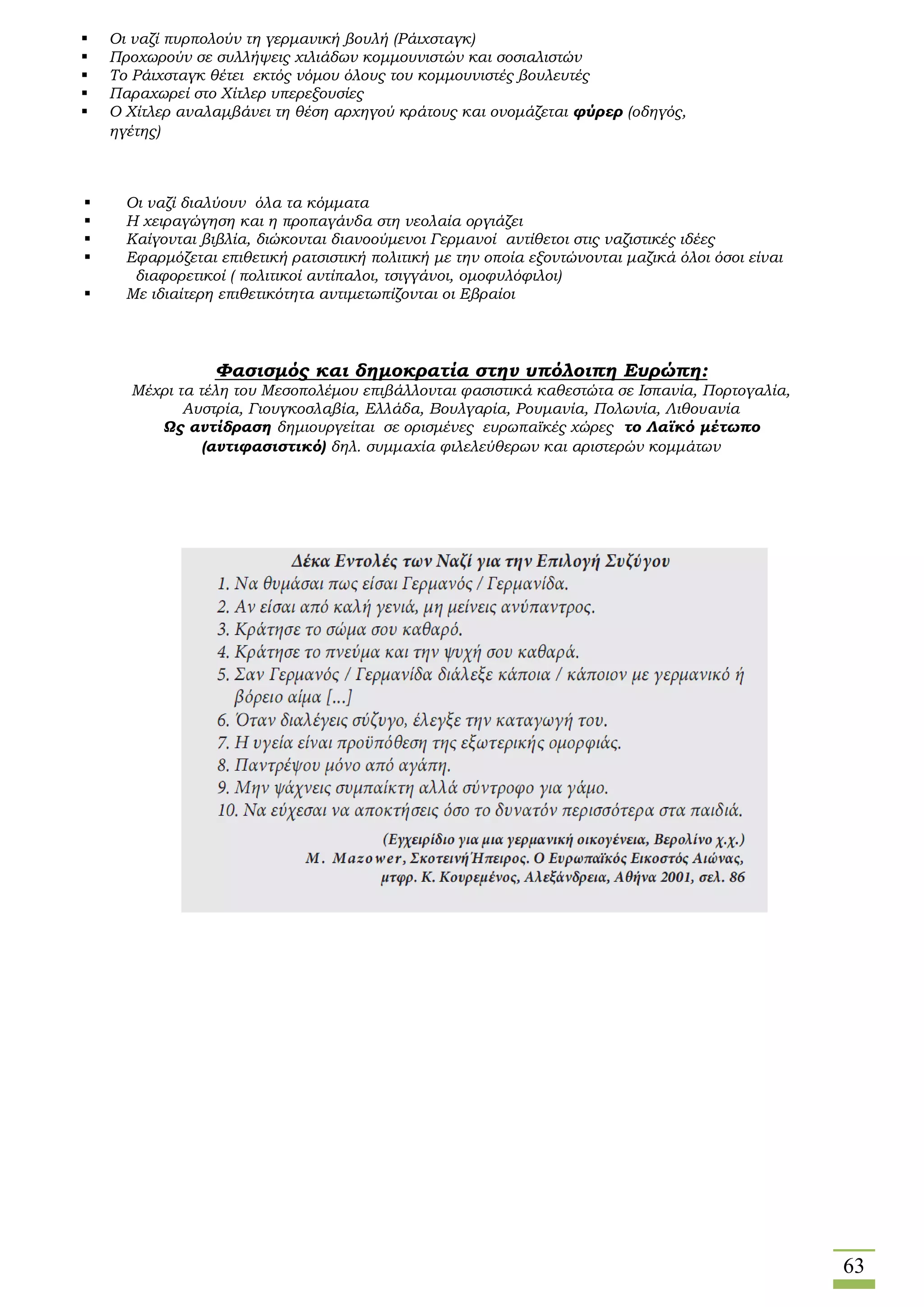 63
 Οι ναζί διαλύουν όλα τα κόμματα
 Η χειραγώγηση και η προπαγάνδα στη νεολαία οργιάζει
 Καίγονται βιβλία, διώκονται διανοούμενοι Γερμανοί αντίθετοι στις ναζιστικές ιδέες
 Εφαρμόζεται επιθετική ρατσιστική πολιτική με την οποία εξοντώνονται μαζικά όλοι όσοι είναι
διαφορετικοί ( πολιτικοί αντίπαλοι, τσιγγάνοι, ομοφυλόφιλοι)
 Με ιδιαίτερη επιθετικότητα αντιμετωπίζονται οι Εβραίοι
 Οι ναζί πυρπολούν τη γερμανική βουλή (Ράιχσταγκ)
 Προχωρούν σε συλλήψεις χιλιάδων κομμουνιστών και σοσιαλιστών
 Το Ράιχσταγκ θέτει εκτός νόμου όλους του κομμουνιστές βουλευτές
 Παραχωρεί στο Χίτλερ υπερεξουσίες
 Ο Χίτλερ αναλαμβάνει τη θέση αρχηγού κράτους και ονομάζεται φύρερ (οδηγός,
ηγέτης)
Φασισμός και δημοκρατία στην υπόλοιπη Ευρώπη:
Μέχρι τα τέλη του Μεσοπολέμου επιβάλλονται φασιστικά καθεστώτα σε Ισπανία, Πορτογαλία,
Αυστρία, Γιουγκοσλαβία, Ελλάδα, Βουλγαρία, Ρουμανία, Πολωνία, Λιθουανία
Ως αντίδραση δημιουργείται σε ορισμένες ευρωπαϊκές χώρες το Λαϊκό μέτωπο
(αντιφασιστικό) δηλ. συμμαχία φιλελεύθερων και αριστερών κομμάτων
 