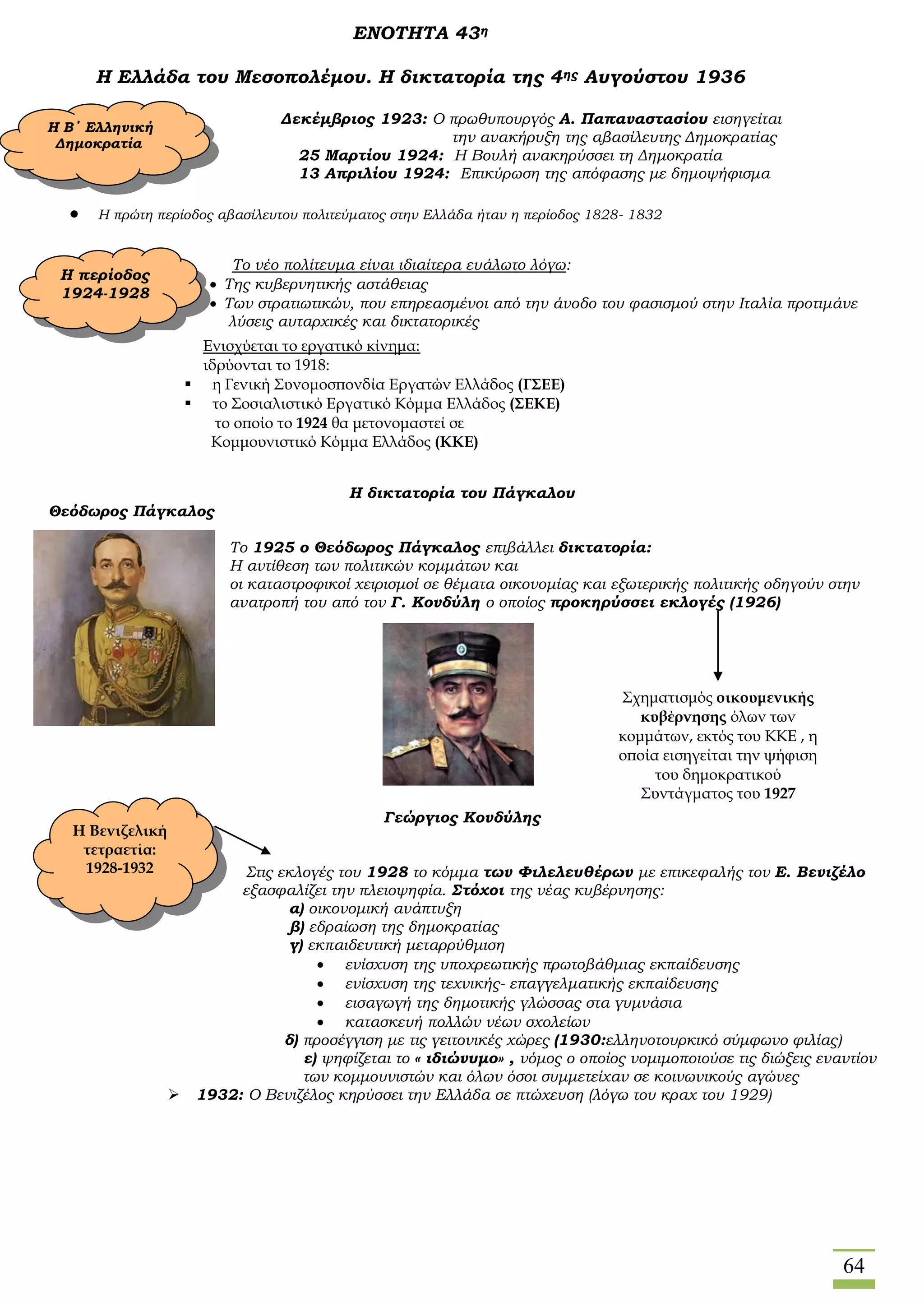 64
ΕΝΟΤΗΤΑ 43η
Η Ελλάδα του Μεσοπολέμου. Η δικτατορία της 4ης Αυγούστου 1936
Δεκέμβριος 1923: Ο πρωθυπουργός Α. Παπαναστασίου εισηγείται
την ανακήρυξη της αβασίλευτης Δημοκρατίας
25 Μαρτίου 1924: Η Βουλή ανακηρύσσει τη Δημοκρατία
13 Απριλίου 1924: Επικύρωση της απόφασης με δημοψήφισμα
 Η πρώτη περίοδος αβασίλευτου πολιτεύματος στην Ελλάδα ήταν η περίοδος 1828- 1832
Το νέο πολίτευμα είναι ιδιαίτερα ευάλωτο λόγω:
 Της κυβερνητικής αστάθειας
 Των στρατιωτικών, που επηρεασμένοι από την άνοδο του φασισμού στην Ιταλία προτιμάνε
λύσεις αυταρχικές και δικτατορικές
Η δικτατορία του Πάγκαλου
Θεόδωρος Πάγκαλος
Το 1925 ο Θεόδωρος Πάγκαλος επιβάλλει δικτατορία:
Η αντίθεση των πολιτικών κομμάτων και
οι καταστροφικοί χειρισμοί σε θέματα οικονομίας και εξωτερικής πολιτικής οδηγούν στην
ανατροπή του από τον Γ. Κονδύλη ο οποίος προκηρύσσει εκλογές (1926)
Γεώργιος Κονδύλης
Στις εκλογές του 1928 το κόμμα των Φιλελευθέρων με επικεφαλής τον Ε. Βενιζέλο
εξασφαλίζει την πλειοψηφία. Στόχοι της νέας κυβέρνησης:
α) οικονομική ανάπτυξη
β) εδραίωση της δημοκρατίας
γ) εκπαιδευτική μεταρρύθμιση
 ενίσχυση της υποχρεωτικής πρωτοβάθμιας εκπαίδευσης
 ενίσχυση της τεχνικής- επαγγελματικής εκπαίδευσης
 εισαγωγή της δημοτικής γλώσσας στα γυμνάσια
 κατασκευή πολλών νέων σχολείων
δ) προσέγγιση με τις γειτονικές χώρες (1930:ελληνοτουρκικό σύμφωνο φιλίας)
ε) ψηφίζεται το « ιδιώνυμο» , νόμος ο οποίος νομιμοποιούσε τις διώξεις εναντίον
των κομμουνιστών και όλων όσοι συμμετείχαν σε κοινωνικούς αγώνες
 1932: Ο Βενιζέλος κηρύσσει την Ελλάδα σε πτώχευση (λόγω του κραχ του 1929)
Η Β΄ Ελληνική
Δημοκρατία
Η περίοδος
1924-1928
Ενισχύεται το εργατικό κίνημα:
ιδρύονται το 1918:
 η Γενική Συνομοσπονδία Εργατών Ελλάδος (ΓΣΕΕ)
 το Σοσιαλιστικό Εργατικό Κόμμα Ελλάδος (ΣΕΚΕ)
το οποίο το 1924 θα μετονομαστεί σε
Κομμουνιστικό Κόμμα Ελλάδος (ΚΚΕ)
Σχηματισμός οικουμενικής
κυβέρνησης όλων των
κομμάτων, εκτός του ΚΚΕ , η
οποία εισηγείται την ψήφιση
του δημοκρατικού
Συντάγματος του 1927
Η Βενιζελική
τετραετία:
1928-1932
 