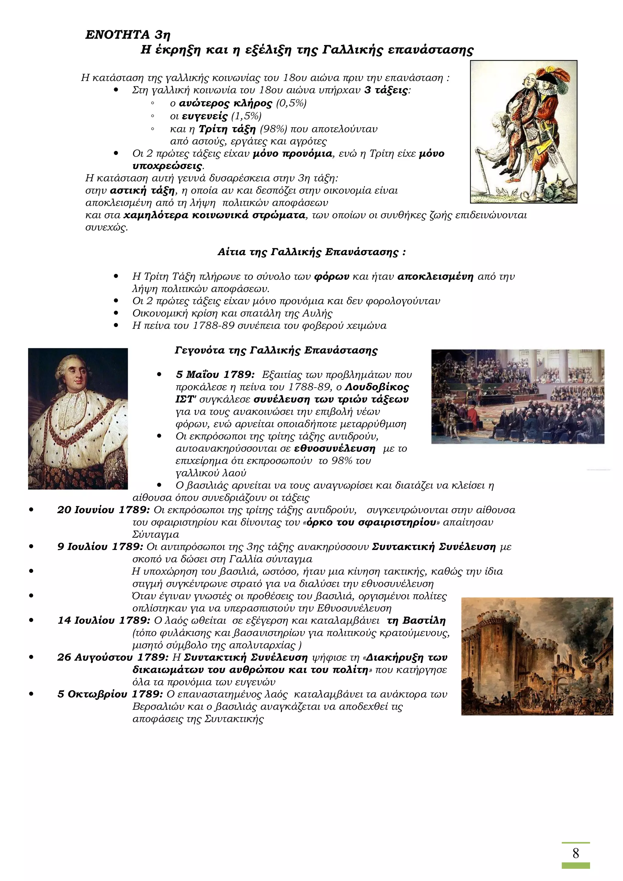 8
ΕΝΟΤΗΤΑ 3η
Η έκρηξη και η εξέλιξη της Γαλλικής επανάστασης
Η κατάσταση της γαλλικής κοινωνίας του 18ου αιώνα πριν την επανάσταση :
 Στη γαλλική κοινωνία του 18ου αιώνα υπήρχαν 3 τάξεις:
◦ ο ανώτερος κλήρος (0,5%)
◦ οι ευγενείς (1,5%)
◦ και η Τρίτη τάξη (98%) που αποτελούνταν
από αστούς, εργάτες και αγρότες
 Οι 2 πρώτες τάξεις είχαν μόνο προνόμια, ενώ η Τρίτη είχε μόνο
υποχρεώσεις.
Η κατάσταση αυτή γεννά δυσαρέσκεια στην 3η τάξη:
στην αστική τάξη, η οποία αν και δεσπόζει στην οικονομία είναι
αποκλεισμένη από τη λήψη πολιτικών αποφάσεων
και στα χαμηλότερα κοινωνικά στρώματα, των οποίων οι συνθήκες ζωής επιδεινώνονται
συνεχώς.
Αίτια της Γαλλικής Επανάστασης :
 Η Τρίτη Τάξη πλήρωνε το σύνολο των φόρων και ήταν αποκλεισμένη από την
λήψη πολιτικών αποφάσεων.
 Οι 2 πρώτες τάξεις είχαν μόνο προνόμια και δεν φορολογούνταν
 Οικονομική κρίση και σπατάλη της Αυλής
 Η πείνα του 1788-89 συνέπεια του φοβερού χειμώνα
Γεγονότα της Γαλλικής Επανάστασης
 5 Μαΐου 1789: Εξαιτίας των προβλημάτων που
προκάλεσε η πείνα του 1788-89, ο Λουδοβίκος
ΙΣΤ' συγκάλεσε συνέλευση των τριών τάξεων
για να τους ανακοινώσει την επιβολή νέων
φόρων, ενώ αρνείται οποιαδήποτε μεταρρύθμιση
 Οι εκπρόσωποι της τρίτης τάξης αντιδρούν,
αυτοανακηρύσσονται σε εθνοσυνέλευση με το
επιχείρημα ότι εκπροσωπούν το 98% του
γαλλικού λαού
 Ο βασιλιάς αρνείται να τους αναγνωρίσει και διατάζει να κλείσει η
αίθουσα όπου συνεδριάζουν οι τάξεις
 20 Ιουνίου 1789: Οι εκπρόσωποι της τρίτης τάξης αντιδρούν, συγκεντρώνονται στην αίθουσα
του σφαιριστηρίου και δίνοντας τον «όρκο του σφαιριστηρίου» απαίτησαν
Σύνταγμα
 9 Ιουλίου 1789: Οι αντιπρόσωποι της 3ης τάξης ανακηρύσσουν Συντακτική Συνέλευση με
σκοπό να δώσει στη Γαλλία σύνταγμα
 Η υποχώρηση του βασιλιά, ωστόσο, ήταν μια κίνηση τακτικής, καθώς την ίδια
στιγμή συγκέντρωνε στρατό για να διαλύσει την εθνοσυνέλευση
 Όταν έγιναν γνωστές οι προθέσεις του βασιλιά, οργισμένοι πολίτες
οπλίστηκαν για να υπερασπιστούν την Εθνοσυνέλευση
 14 Ιουλίου 1789: Ο λαός ωθείται σε εξέγερση και καταλαμβάνει τη Βαστίλη
(τόπο φυλάκισης και βασανιστηρίων για πολιτικούς κρατούμενους,
μισητό σύμβολο της απολυταρχίας )
 26 Αυγούστου 1789: Η Συντακτική Συνέλευση ψήφισε τη «Διακήρυξη των
δικαιωμάτων του ανθρώπου και του πολίτη» που κατήργησε
όλα τα προνόμια των ευγενών
 5 Οκτωβρίου 1789: Ο επαναστατημένος λαός καταλαμβάνει τα ανάκτορα των
Βερσαλιών και ο βασιλιάς αναγκάζεται να αποδεχθεί τις
αποφάσεις της Συντακτικής
 