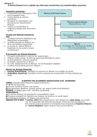 12
Ενότητα 7η
Η Φιλική Εταιρεία και η κήρυξη της ελληνικής επανάστασης στις παραδουνάβιες ηγεμονίες
Δυσκολίες οργάνωσης:
 Ο Ελληνισμός ήταν διάσπαρτος σ’ έναν
ευρύ γεωγραφικό χώρο
 Ανάγκη δράσης με απόλυτη
μυστικότητα
 Θα έπρεπε να υπερνικήσουν τους
δισταγμούς των επιφυλακτικών
Ελλήνων
 Ανάγκη να απευθυνθούν σε
ανθρώπους διαφορετικών κοινωνικών
ομάδων
Το έργο των Φιλικών ευνοούνταν
από:
 τα σοβαρά εσωτερικά προβλήματα της
Οθωμανικής αυτοκρατορίας
 τη διάδοση μεταξύ των Ελλήνων των
ιδεών της Γαλλικής επανάστασης
 το γεγονός ότι αρκετοί Έλληνες
θεωρούσαν ότι είχε φτάσει ο καιρός
του ξεσηκωμού
Η λειτουργία της Φιλικής Εταιρείας:
 Η εταιρεία ακολουθούσε το πρότυπο των καρμπονάρων.
 Υπήρχαν στάδια μύησης. Τα μέλη της οργάνωσης δοκιμάζονταν πρώτα.
 Τα μέλη ορκίζονταν πίστη και αφοσίωση
 Οι επίορκοι τιμωρούνταν με θάνατο
 Τα μέλη χρησιμοποιούσαν ψευδώνυμο και κρυπτογραφικό αλφάβητο
 Γυναίκες γινόταν δεκτές μόνο κατ’ εξαίρεση
Ηγεσία της Φιλικής Εταιρείας:
 Ιωάννης Καποδίστριας : Αρνήθηκε την πρόταση των Φιλικών να αναλάβει την ηγεσία
 Αλέξανδρος Υψηλάντης: Ανατέθηκε σ’αυτόν η αρχηγία και ανακηρύχθηκε Γενικός επίτροπος της
αρχής.
Η ΚΗΡΥΞΗ ΤΗΣ ΕΛΛΗΝΙΚΗΣ ΕΠΑΝΑΣΤΑΣΗΣ ΣΤΙΣ ΗΓΕΜΟΝΙΕΣ
ΤΟΠΟΣ: Παραδουνάβιες Ηγεμονίες (σημερινή Ρουμανία)
Γ Ι Α Τ Ι στις Ηγεμονίες;
α) απουσία τουρκικού στρατού στην περιοχή
β) λίγο βορειότερα, βρισκόταν ρωσικός στρατός που υπήρχε ελπίδα ότι θα βοηθούσε
ΧΡΟΝΟΣ: 24 Φεβρουαρίου 1821 (στο Ιάσιο της Βλαχίας)
ΠΡΟΒΛΗΜΑΤΑ:
α) Οι πλούσιοι Έλληνες της περιοχής δεν ανταποκρίθηκαν υλικά
β) Ο τσάρος αποκήρυξε τον Υψηλάντη και επέτρεψε στο σουλτάνο να στείλει στρατό
γ) Ο Πατριάρχης Γρηγόριος Ε’ αφόρισε τους επαναστάτες
ΕΚΒΑΣΗ ΤΟΥ ΑΓΩΝΑ: 7 Ιουνίου 1821/ Μάχη Δραγατσανίου, όπου διακρίνεται ο Ιερός Λόχος, μια μονάδα
που θα συγκροτηθεί από εθελοντές σπουδαστές. Η ήττα θα είναι αναπόφευκτη
Ένα τελευταίο τμήμα αγωνιστών με επικεφαλής τους οπλαρχηγούς Γιωργάκη Ολύμπιο
και Ιωάννη Φαρμάκη βρίσκει τραγικό τέλος στη μονή Σέκκου
Ίδρυση της Φιλικής Εταιρίας
Τόπος και χρόνος ίδρυσης:
Οδησσός (Ρωσία) , 1814
Σκοπός:
Προετοιμασία του ένοπλου αγώνα των
Ελλήνων για ανεξαρτησία.
Ιδρυτές:
Ν. Σκουφάς, Αθ. Τσακάλωφ, Εμ. Ξάνθος
Παν. Αναγνωστόπουλος
 