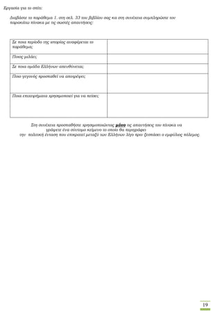 19
Εργασία για το σπίτι:
Διαβάστε το παράθεμα 1. στη σελ. 33 του βιβλίου σας κα στη συνέχεια συμπληρώστε τον
παρακάτω πίνακα με τις σωστές απαντήσεις:
Σε ποια περίοδο της ιστορίας αναφέρεται το
παράθεμα;
Ποιος μιλάει;
Σε ποια ομάδα Ελλήνων απευθύνεται;
Ποιο γεγονός προσπαθεί να αποτρέψει;
Ποια επιχειρήματα χρησιμοποιεί για να πείσει;
Στη συνέχεια προσπαθήστε χρησιμοποιώντας μόνο τις απαντήσεις του πίνακα να
γράψετε ένα σύντομο κείμενο το οποίο θα περιγράφει
την πολιτική ένταση που επικρατεί μεταξύ των Ελλήνων λίγο πριν ξεσπάσει ο εμφύλιος πόλεμος.
 