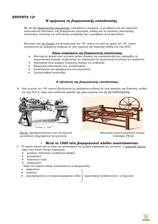 22
ΕΝΟΤΗΤΑ 12η
Η ωρίμανση τη βιομηχανικής επανάστασης
Με τον όρο βιομηχανική επανάσταση, ονομάζουν οι ιστορικοί, τη μετάβαση από την αγροτική-
χειρωνακτική οικονομία στη βιομηχανική οικονομία, καθώς και τις τεράστιες οικονομικές,
κοινωνικές, πολιτικές και πολιτιστικές μεταβολές που η μετάβαση αυτή προκάλεσε
Ξεκίνησε από την Αγγλία στο δεύτερο μισό του 18ου αιώνα και από τις αρχές του 19ου αιώνα
εξαπλώνεται με γρήγορους ρυθμούς σε νέες περιοχές της Ευρώπης καθώς και στις ΗΠΑ
Κύρια γνωρίσματα της βιομηχανικής επανάστασης
 Εκτεταμένη χρήση νέων τεχνικών μέσων (κυρίως της ατμομηχανής) που περιόριζαν τη
χειρωνακτική εργασία, αυξάνοντας την παραγωγή και μειώνοντας το κόστος των προϊόντων
 Αξιοποίηση νέων μορφών ενέργειας (κυρίως του άνθρακα)
 Εφαρμογή καινοτομιών στη μεταλλουργία
 Συγκέντρωση των εργαζομένων στα εργοστάσια
 Υψηλοί ρυθμοί ανάπτυξης
Η εξάπλωση της βιομηχανικής επανάστασης:
 Από τα μέσα του 19ου αιώνα εξαπλώνεται με γρήγορους ρυθμούς σε νέες περιοχές της Ευρώπης, καθώς
και στις Η.Π.Α, χάρη στην αδιάκοπη πρόοδο της υφαντουργίας και της μεταλλουργίας.
Τόρνος :χρησιμοποιούνταν στην κατασκευή Κλωστική μηχανή (μηχανική ανέμη)
μεταλλικών εξαρτημάτων για μηχανές « κλώστρια Τζένη»
• Μετά το 1880 νέοι βιομηχανικοί κλάδοι αναπτύσσονται:
 Η χημεία περνά από το χώρο του εργαστηρίου στη μαζική παραγωγή και γεννιέται η οργανική χημεία,
χάρη στην οποία έχουμε παραγωγή:
 μεγάλων ποσοτήτων συνθετικών βαφών
 λιπασμάτων
 πλαστικών υλών
 εκρηκτικών
Χάρη στη χημεία επίσης αναπτύσσονται οι βιομηχανίες:
 φαρμάκων
 ψυγείων
 φωτογραφικών και κινηματογραφικών ειδών πρωτοπόρος αναδεικνύεται η Γερμανία
 