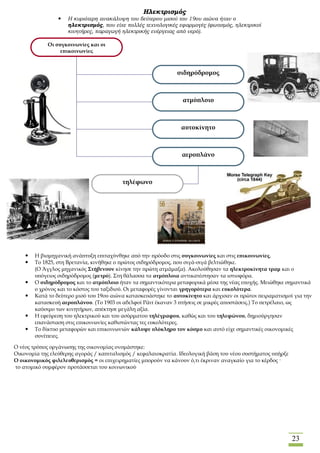 23
Ηλεκτρισμός
 Η κυριότερη ανακάλυψη του δεύτερου μισού του 19ου αιώνα ήταν ο
ηλεκτρισμός, που είχε πολλές τεχνολογικές εφαρμογές (φωτισμός, ηλεκτρικοί
κινητήρες, παραγωγή ηλεκτρικής ενέργειας από νερό).
Οι συγκοινωνίες και οι
επικοινωνίες
σιδηρόδρομος
ατμόπλοιο
αυτοκίνητο
αεροπλάνο
τηλέφωνο
 Η βιομηχανική ανάπτυξη επιταχύνθηκε από την πρόοδο στις συγκοινωνίες και στις επικοινωνίες.
 Το 1825, στη Βρετανία, κινήθηκε ο πρώτος σιδηρόδρομος, που σιγά-σιγά βελτιώθηκε.
(Ο Άγγλος μηχανικός Στήβενσον κίνησε την πρώτη ατμάμαξα). Ακολούθησαν τα ηλεκτροκίνητα τραμ και ο
υπόγειος σιδηρόδρομος (μετρό). Στη θάλασσα τα ατμόπλοια αντικατέστησαν τα ιστιοφόρα.
 Ο σιδηρόδρομος και το ατμόπλοιο ήταν τα σημαντικότερα μεταφορικά μέσα της νέας εποχής. Μειώθηκε σημαντικά
ο χρόνος και το κόστος του ταξιδιού. Οι μεταφορές γίνονται γρηγορότερα και ευκολότερα.
 Κατά το δεύτερο μισό του 19ου αιώνα κατασκευάστηκε το αυτοκίνητο και άρχισαν οι πρώτοι πειραματισμοί για την
κατασκευή αεροπλάνου. (Το 1903 οι αδελφοί Ράιτ έκαναν 3 πτήσεις σε μικρές αποστάσεις.) Το πετρέλαιο, ως
καύσιμο των κινητήρων, απέκτησε μεγάλη αξία.
 Η εφεύρεση του ηλεκτρικού και του ασύρματου τηλέγραφου, καθώς και του τηλεφώνου, δημιούργησαν
επανάσταση στις επικοινωνίες καθιστώντας τες ευκολότερες.
 Το δίκτυο μεταφορών και επικοινωνιών κάλυψε ολόκληρο τον κόσμο και αυτό είχε σημαντικές οικονομικές
συνέπειες.
O νέος τρόπος οργάνωσης της οικονομίας ονομάστηκε:
Οικονομία της ελεύθερης αγοράς / καπιταλισμός / κεφαλαιοκρατία. Ιδεολογική βάση του νέου συστήματος υπήρξε
Ο οικονομικός φιλελευθερισμός = οι επιχειρηματίες μπορούν να κάνουν ό,τι έκριναν αναγκαίο για το κέρδος ·
το ατομικό συμφέρον προτάσσεται του κοινωνικού
 