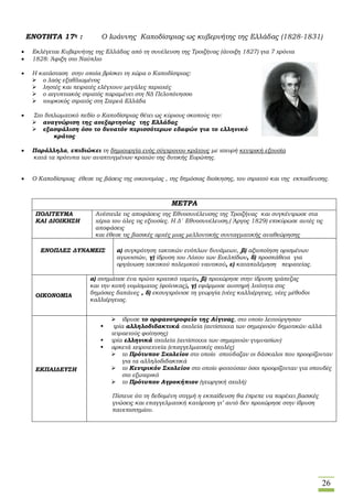 26
ΕΝΟΤΗΤΑ 17η : Ο Ιωάννης Καποδίστριας ως κυβερνήτης της Ελλάδας (1828-1831)
 Εκλέγεται Κυβερνήτης της Ελλάδας από τη συνέλευση της Τροιζήνας (άνοιξη 1827) για 7 χρόνια
 1828: Άφιξη στο Ναύπλιο
 Η κατάσταση στην οποία βρίσκει τη χώρα ο Καποδίστριας:
 ο λαός εξαθλιωμένος
 ληστές και πειρατές ελέγχουν μεγάλες περιοχές
 ο αιγυπτιακός στρατός παραμένει στη ΝΔ Πελοπόνησσο
 τουρκικός στρατός στη Στερεά Ελλάδα
 Στο διπλωματικό πεδίο ο Καποδίστριας θέτει ως κύριους σκοπούς την:
 αναγνώριση της ανεξαρτησίας της Ελλάδας
 εξασφάλιση όσο το δυνατόν περισσότερων εδαφών για το ελληνικό
κράτος
 Παράλληλα, επιδιώκει τη δημιουργία ενός σύγχρονου κράτους με ισχυρή κεντρική εξουσία
κατά τα πρότυπα των αναπτυγμένων κρατών της δυτικής Ευρώπης.
 Ο Καποδίστριας έθεσε τις βάσεις της οικονομίας , της δημόσιας διοίκησης, του στρατού και της εκπαίδευσης.
ΜΕΤΡΑ
ΠΟΛΙΤΕΥΜΑ
ΚΑΙ ΔΙΟΙΚΗΣΗ
Ανέστειλε τις αποφάσεις της Εθνοσυνέλευσης της Τροιζήνας και συγκέντρωσε στα
χέρια του όλες τις εξουσίες. Η Δ΄ Εθνοσυνέλευση,( Άργος 1829) επικύρωσε αυτές τις
αποφάσεις
και έθεσε τις βασικές αρχές μιας μελλοντικής συνταγματικής αναθεώρησης
ΕΝΟΠΛΕΣ ΔΥΝΑΜΕΙΣ α) συγκρότηση τακτικών ενόπλων δυνάμεων, β) αξιοποίηση ορισμένων
αγωνιστών, γ) ίδρυση του Λόχου των Ευελπίδων, δ) προσπάθεια για
οργάνωση τακτικού πολεμικού ναυτικού, ε) καταπολέμηση πειρατείας.
ΟΙΚΟΝΟΜΙΑ
α) σχημάτισε ένα πρώτο κρατικό ταμείο, β) προχώρησε στην ίδρυση τράπεζας
και την κοπή νομίσματος (φοίνικας), γ) εφάρμοσε αυστηρή λιτότητα στις
δημόσιες δαπάνες , δ) εκσυγχρόνισε τη γεωργία (νέες καλλιέργειες, νέες μέθοδοι
καλλιέργειας.
ΕΚΠΑΙΔΕΥΣΗ
 ίδρυσε το ορφανοτροφείο της Αίγινας, στο οποίο λειτούργησαν
 τρία αλληλοδιδακτικά σχολεία (αντίστοιχα των σημερινών δημοτικών αλλά
τετραετούς φοίτησης)
 τρία ελληνικά σχολεία (αντίστοιχα των σημερινών γυμνασίων)
 αρκετά χειροτεχνεία (επαγγελματικές σχολές)
 το Πρότυπον Σχολείον στο οποίο σπούδαζαν οι δάσκαλοι που προορίζονταν
για τα αλληλοδιδακτικά
 το Κεντρικόν Σχολείον στο οποίο φοιτούσαν όσοι προορίζονταν για σπουδές
στο εξωτερικό
 το Πρότυπον Αγροκήπιον (γεωργική σχολή)
 Πίστευε ότι τη δεδομένη στιγμή η εκπαίδευση θα έπρεπε να παρέχει βασικές
γνώσεις και επαγγελματική κατάρτιση γι’ αυτό δεν προχώρησε στην ίδρυση
πανεπιστημίου.
 