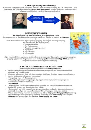 27
Η ολοκλήρωση της επανάστασης
Η τελευταία –νικηφόρα- μάχη του Αγώνα, θα δοθεί στην Πέτρα της Βοιωτίας την 12η Σεπτεμβρίου 1829.
Επικεφαλής των ελληνικών δυνάμεων ο Δημήτριος Υψηλάντης, ο οποίος θα κλείσει τον αγώνα που ο
αδερφός του Αλέξανδρος είχε ξεκινήσει πριν οκτώ χρόνια
ΕΞΩΤΕΡΙΚΗ ΠΟΛΙΤΙΚΗ
Το Πρωτόκολλο της Ανεξαρτησίας / 3 Φεβρουαρίου 1830
Υπογράφεται από τις Μεγάλες Δυνάμεις και αναγνωρίζει την Ελλάδα ως κράτος ανεξάρτητο
το
οποίο θα εκτείνεται νότια της συνοριακής γραμμής που ορίζεται από τους ποταμούς
Αχελώο- Σπερχειό και περιλαμβάνει:
 Τη Στερεά Ελλάδα
 Την Πελοπόννησο
 Τα νησιά του Αργοσαρωνικού
 Την Εύβοια
 Τις Κυκλάδες
 Τις Σποράδες
Χάρη στους επιδέξιους χειρισμούς του Καποδίστρια τα σύνορα της Ελλάδας θα επεκταθούν νοτίως της
γραμμής Αμβρακικού- Παγασητικού με τη συνθήκη της Κωνσταντινούπολης, 1832, η οποία
υπογράφεται ενώ ο Κυβερνήτης είναι πια νεκρός.
Η ΑΝΤΙΠΟΛΙΤΕΥΣΗ ΚΑΤΑ ΤΟΥ ΚΑΠΟΔΙΣΤΡΙΑ
Η πολιτική του Καποδίστρια προκάλεσε αντιδράσεις από:
 Ισχυρούς προκρίτους (έχασαν το δικαίωμα να συλλέγουν φόρους, να δικάζουν και να είναι
κυρίαρχοι στις επαρχίες τους)
 Πλούσιους πλοιοκτήτες όπως ο Γ. Κουντουριώτης (οι Υδραίοι ζητούσαν υπέρογκες αποζημιώσεις
για την απώλεια των πλοίων τους στον αγώνα)
 Φαναριώτες όπως ο Α. Μαυροκορδάτος
 Φιλελεύθερους διανοούμενους όπως ο Κοραής (αυτοί καυτηρίαζαν τον αυταρχισμό του
Καποδίστρια και ήθελαν σύνταγμα)
Ταυτόχρονα:
 η Αγγλία και η Γαλλία υποκινούσαν στάσεις εναντίον του, γιατί τον θεωρούσαν όργανο της
Ρωσίας. Με το μέρος του Καποδίστρια ήταν ο λαός.
 Από τις αρχές του 1830 σημειώθηκαν εξεγέρσεις κατά του κυβερνήτη (με αποκορύφωμα την
ανατίναξη στον Πόρο από τον Α. Μιαούλη των δύο μεγαλύτερων πολεμικών πλοίων).
 Όταν ο Καποδίστριας φυλάκισε τον πρόκριτο της Μάνης Πετρόμπεη Μαυρομιχάλη θεωρώντας
τον υπεύθυνο για αντικυβερνητικές ενέργειες, ο αδελφός του Κωνσταντίνος και ο γιος του
Γεώργιος τον δολοφόνησαν στο Ναύπλιο (Σεπτέμβριος του 1831).
 