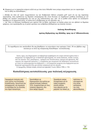 29
4. Σύμφωνα με το παρακάτω κείμενο αλλά και με όσα έχετε διδαχθεί ποια γνώμη σχηματίσατε για τον χαρακτήρα
και το ήθος του Καποδίστρια ;
«…Ελπίζω ότι όσοι εξ´ υμών συμμετάσχουν εις την Κυβέρνησιν θέλουν γνωρίσει μεθ´ εμού ότι εις τας παρούσας
περιπτώσεις, όσοι ευρίσκονται εις δημόσια υπουργήματα δεν είναι δυνατόν να λαμβάνουν μισθούς αναλόγως με τον
βαθμό του υψηλού υπουργήματός των και με τας εκδουλεύσεις των, αλλ´ ότι οι μισθοί ούτοι πρέπει να αναλογούν
ακριβώς με τα χρηματικά μέσα, τα οποία έχει η Κυβέρνησις εις την εξουσίαν της…»
«…εφ´ όσον τα ιδιαίτερα εισοδήματά μου αρκούν διά να ζήσω, αρνούμαι να εγγίσω μέχρι και του οβολού τα δημόσια
χρήματα, ενώ ευρισκόμεθα εις το μέσον ερειπίων και ανθρώπων βυθισμένων εις εσχάτην πενίαν».
Ιωάννης Καποδίστριας
πρώτος Κυβερνήτης της Ελλάδος, προς την Δ´ Εθνοσυνέλευση
Τα παραθέματα που ακολουθούν θα σας βοηθήσουν να απαντήσετε στην ερώτηση 3 (σελ. 56 του βιβλίου σας)
σχετικά με τα αίτια της σύγκρουσης Καποδίστρια –αντιπολίτευσης
 