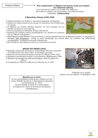 34
Έτσι ονομάστηκαν οι Έλληνες που έμεναν εκτός των συνόρων
του ελληνικού κράτους
και η πολιτική που στόχευε την ένταξή τους καθώς και
την ένταξη των εδαφών που κατοικούσαν , στο ελληνικό κράτος ,
ονομάστηκε αλυτρωτισμός
Ο Κριμαϊκός πόλεμος (1854-1856)
Σύγκρουση Ρώσων και Τούρκων στη ρωσική χερσόνησο της Κριμαίας
Αγγλία και Γαλλία τάσσονται στο πλευρό του σουλτάνου και η Ρωσία χάνει
τον πόλεμο
Ο Όθωνας και κάποιοι Έλληνες θεωρούν ότι είναι ευκαιρία για την
Ελλάδα να διευρύνει τα σύνορά της
Γίνονται εξεγέρσεις σε Θεσσαλία, Ήπειρο, Μακεδονία.
Αγγλικός και γαλλικός στόλος καταλαμβάνουν τον Πειραιά και απαιτούν
από τον Όθωνα ουδετερότητα
Παραχώρηση μεταρρυθμίσεων από το σουλτάνο, ο οποίος υποχρεώνεται από τις Μεγάλες Δυνάμεις να υπογράψει το
διάταγμα Χάτι Χουμαγιούν (1856) το οποίο διασφαλίζει την ισότητα όλων των κατοίκων της Οθωμανικής
αυτοκρατορίας , ανεξάρτητα από φυλή ή θρήσκευμα
Στην Ελλάδα τα τρία κόμματα χάνουν την εμπιστοσύνη του λαού
ΕΞΩΣΗ ΤΟΥ OΘΩΝΑ (1862)
 Εμφάνιση νέας γενιάς πολιτικών με φιλελεύθερες ιδέες που εκτιμούσαν
ότι o Όθωνας δεν είχε τίποτε πλέον να προσφέρει στη χώρα.
 Ενίσχυση του κοινωνικού ρεύματος εναντίον του Όθωνα (1859-1862)
 Ξέσπασμα επανάστασης εναντίον του στο Ναύπλιο (Φεβρουάριος 1862)
 Εξέγερση της φρουράς της Αθήνας (Οκτώβρης 1862) και έξωση του
Όθωνα.
 Αναχώρηση του Όθωνα για Μόναχο και θάνατος του το 1867.
Ο Όθωνας και η Αμαλία
φεύγουν από την Ελλάδα 12 Οκτωβρίου 1862
Αλύτρωτοι Έλληνες
Εργασία για το σπίτι:
Σε ποια συμπεράσματα οδηγούμαστε σύμφωνα με όσα
έχουμε διδαχθεί σχετικά με το δημοκρατικό χαρακτήρα
του Συντάγματος του 1844;
Αποτελεί πρόοδο σε σχέση με τα φιλελεύθερα
συντάγματα του Αγώνα ή συνιστά μια συντηρητική
οπισθοδρόμηση;
 