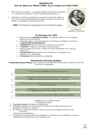 35
ΕΝΟΤΗΤΑ 20η
Από την έξωση του Όθωνα (1862) έως το κίνημα στο Γουδί (1909)
 Μετά την έξωση του Όθωνα , οι Δυνάμεις αναγόρευσαν βασιλιά των Ελλήνων
τον 18χρονο Δανό πρίγκηπα Γεώργιο Γκλύξμπουργκ (Γεώργιος Α΄)
 Παράλληλα, η Αγγλία μη μπορώντας να κρατήσει τα Επτάνησα, πιεζόμενη
από τους αγώνες των ριζοσπαστών Επτανησίων που αξίωναν ένωση με την
Ελλάδα τα προσφέρει στο νέο βασιλιά (1863)
1864: Τα Επτάνησα ενσωματώνονται στο ελληνικό κράτος
Ο Γεώργιος Α΄
βασιλιάς των Ελλήνων
Το σύνταγμα του 1864
 Θεμελιωνόταν στη δημοκρατική αρχή, αναγνώριζε δηλαδή το λαό ως κυρίαρχο
παράγοντα του πολιτεύματος
 Ο βασιλιάς ορίζεται ανώτατος άρχοντας της πολιτείας και θεσπίζεται το πολίτευμα
της βασιλευομένης δημοκρατίας
 Η Νομοθετική εξουσία ασκείται από το βασιλιά και τη βουλή
 Η Γερουσία καταργείται ως θεσμός αντιδημοκρατικός
 Δικαίωμα ψήφου έχουν μόνο οι άνδρες που έχουν συμπληρώσει το 21ο έτος της
ηλικίας τους
 Η Εκτελεστική εξουσία ασκείται από το βασιλιά με τη συνεργασία των
υπουργών, που ο ίδιος διόριζε
 Η Δικαστική εξουσία κηρύσσεται ανεξάρτητη
Εσωτερικές πολιτικές εξελίξεις
Ο Αλέξανδρος Κουμουνδούρος είναι ο πολιτικός που δεσπόζει στην πολιτική ζωή την περίοδο 1864-1881
Το πολιτικό του πρόγραμμα:
Προβλήματα του κοινοβουλευτισμού
(πελατειακό σύστημα)
 Ο κοινοβουλευτισμός λειτούργησε με προβλήματα.
 Οι δημόσιοι υπάλληλοι δεν ήταν μόνιμοι και πολλοί πολίτες πίεζαν βουλευτές για να
εξασφαλίσουν διορισμό στο δημόσιο.
 Δεν υπάρχουν οργανωμένα κόμματα, αλλά οι βουλευτές υποστηρίζουν εκείνον που θα
υποσχεθεί
διορισμό στους ψηφοφόρους.
 Ο κυριότερος παράγοντας πολιτικής αστάθειας ήταν ο βασιλιάς, που δεν δίσταζε να ανατρέπει
κυβερνήσεις όταν διαφωνούσε με τις αποφάσεις της
 