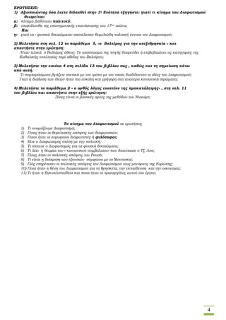 4
ΕΡΩΤΗΣΕΙΣ:
1) Αξιοποιώντας όσα έχετε διδαχθεί στην 1η Ενότητα εξηγήστε: γιατί τι κίνημα του Διαφωτισμού
θεωρείται:
α: κίνημα βαθύτατα πολιτικό;
β: επακόλουθο της επιστημονικής επανάστασης του 17ου αιώνα;
Και
γ: γιατί τα « φυσικά δικαιώματα» αποτέλεσαν θεμελιώδη πολιτική έννοια του Διαφωτισμού;
2) Μελετήστε στη σελ. 12 το παράθεμα 5, «ο Βολτέρος για την ανεξιθρησκία » και
απαντήστε στην ερώτηση:
Ήταν τελικά ο Βολτέρος άθεος; Το απόσπασμα της πηγής διαψεύδει ή επιβεβαιώνει τις κατηγορίες της
Καθολικής εκκλησίας περί αθεΐας του Βολτέρου;
3) Μελετήστε την εικόνα 4 στη σελίδα 13 του βιβλίου σας , καθώς και τη σημείωση κάτω
από αυτή.
Τι συμπεράσματα βγάζετε σχετικά με τον τρόπο με τον οποίο διαδίδονταν οι ιδέες του Διαφωτισμού;
Γιατί η διάδοση των ιδεών ήταν πιο εύκολη και γρήγορη στα ανώτερα κοινωνικά στρώματα;
4) Μελετήστε το παράθεμα 2 « ο ορθός λόγος εναντίον της προκατάληψης» , στη σελ. 11
του βιβλίου και απαντήστε στην εξής ερώτηση:
Ποιες είναι οι βασικές αρχές της μεθόδου του Ντεκάρτ;
Το κίνημα του Διαφωτισμού σε ερωτήσεις
1) Τι ονομάζουμε Διαφωτισμό;
2) Ποιες ήταν οι θεμελιακές απόψεις των διαφωτιστών;
3) Ποιοι ήταν οι κορυφαίοι διαφωτιστές ή φιλόσοφοι;
4) Είχε ο Διαφωτισμός σχέση με την πολιτική;
5) Τι πίστευε ο Διαφωτισμός για τα φυσικά δικαιώματα;
6) Τι λέει η θεωρία του « κοινωνικού συμβολαίου» που διατύπωσε ο Τζ. Λοκ;
7) Ποιες ήταν οι πολιτικές απόψεις του Ρουσό;
8) Τι είναι η διάκριση των εξουσιών σύμφωνα με το Μοντεσκιέ;
9) Πώς επηρέασαν οι πολιτικές απόψεις του Διαφωτισμού τους μονάρχες της Ευρώπης;
10) Ποια ήταν η θέση του Διαφωτισμού για τη θρησκεία, την εκπαίδευση και την οικονομία;
11) Τι ήταν η Εγκυκλοπαίδεια και ποιοι ήταν οι πρωτεργάτες αυτού του έργου;
 