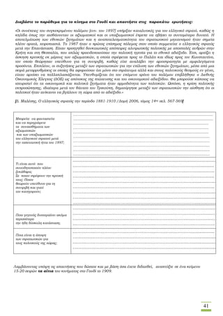 41
Διαβάστε το παράθεμα για το κίνημα στο Γουδί και απαντήστε στις παρακάτω ερωτήσεις:
«Οι συνέπειες του συγκεκριμένου πολέμου [ενν. του 1897] υπήρξαν καταλυτικές για τον ελληνικό στρατό, καθώς η
κηλίδα όπως την αισθάνονταν οι αξιωματικοί και οι υπαξιωματικοί έπρεπε να σβήσει το συντομότερο δυνατό. Η
αποτελμάτωση των εθνικών ζητημάτων και η αναποτελεσματικότητα του στρατιωτικού μηχανισμού ήταν σημεία
πλέον ορατά, χειροπιαστά. Το 1987 ήταν ο πρώτος επίσημος πόλεμος στον οποίο συμμετείχε ο ελληνικός στρατός
μετά την Επανάσταση. Είχαν προηγηθεί δονκιχωτικές απόπειρες αλυτρωτικής πολιτικής με αποστολές ανδρών στην
Κρήτη και στη Θεσσαλία, που απλώς προειδοποιούσαν την πολιτική ηγεσία για το εθνικό αδιέξοδο. Έτσι, αρχίζει η
άσκηση κριτικής εκ μέρους των αξιωματικών, η οποία στρέφεται προς το Παλάτι και ιδίως προς τον Κωνσταντίνο,
τον οποίο θεώρησαν υπεύθυνο για τη συντριβή, καθώς είχε αναλάβει την αρχιστρατηγία με αμφιλεγόμενα
προσόντα. Επιπλέον, οι συζητήσεις μεταξύ των στρατιωτικών για την επίλυση των εθνικών ζητημάτων, μέσα από μια
σειρά μεταρρυθμίσεις οι οποίες θα αφορούσαν όχι μόνο στο στράτευμα αλλά και στους πολιτικούς θεσμούς εν γένει,
είχαν αρχίσει να πολλαπλασιάζονται. Υπενθυμίζεται ότι τον επόμενο χρόνο του πολέμου επιβλήθηκε ο Διεθνής
Οικονομικός Έλεγχος (ΔΟΕ) ως απότοκος της πτώχευσης και του οικονομικού αδιεξόδου. Θα μπορούσε κάποιος να
ισχυριστεί ότι τα οικονομικά και πολιτικά ζητήματα ήταν αρμοδιότητα των πολιτικών. Ωστόσο, η κρίση πολιτικής
εκπροσώπησης, ιδιαίτερα μετά τον θάνατο του Τρικούπη, δημιούργησε μεταξύ των στρατιωτικών την αίσθηση ότι οι
πολιτικοί ήταν ανίκανοι να βγάλουν τη χώρα από το αδιέξοδο.»
[Δ. Μαλέσης, Ο ελληνικός στρατός την περίοδο 1881-1910 /Δομή 2006, τόμος 14ος σελ. 567-569]
Μπορείτε να φανταστείτε
και να περιγράψετε
τα συναισθήματα των
αξιωματικών
και των υπαξιωματικών
του ελληνικού στρατού μετά
την ταπεινωτική ήττα του 1897;
……………………………………………………………………......................................
……………………………………………………………………......................................
……………………………………………………………………..................................
……………………………………………………………………..................................
……………………………………………………………………..................................
……………………………………………………………………...................................
……………………………………………………………………...................................
……………………………………………………………………...................................
……………………………………………………………………...................................
……………………………………………………………………...................................
Τι είναι αυτό που
συνειδητοποιούν πλέον
ξεκάθαρα;
Σε ποιον στρέφουν την κριτική
τους; Ποιον
θεωρούν υπεύθυνο για τη
συντριβή και γιατί
τον κατηγορούν;
...........................................................................................................
……………………………………………………………………..................
………………………………………………………………………...............
………...............................................................................................
………………………………………………………………………................
………………………………………………………………………...............
……………………………………………………………………….................
………………………………………………………………………..................
………………………………………………………………………..................
Ποιο γεγονός δυσχεραίνει ακόμα
περισσότερο
την ήδη δύσκολη κατάσταση;
……………………………………………………………………………………..
……………………………………………………………………………………….
………………………………………………………………………………………
…………………………………………………………………………………..
Ποια είναι η άποψη
των στρατιωτικών για
τους πολιτικούς της χώρας;
………………………………………………………………………...............
………………………………………………………………………...................
………………………………………………………………………................
……………………………………………………………………….................
Λαμβάνοντας υπόψη τις απαντήσεις που δώσατε και με βάση όσα έχετε διδαχθεί, αναπτύξτε σε ένα κείμενο
15-20 σειρών τα αίτια του κινήματος στο Γουδί το 1909.
 