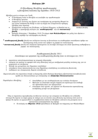 42
Ενότητα 28η
Ο Ελευθέριος Βενιζέλος πρωθυπουργός:
η βενιζελική πολιτική της περιόδου 1910-1912
Εξελίξεις μετά το κίνημα στο Γουδί:
 Ο Σύνδεσμος καλεί το Βενιζέλο να αναλάβει την πρωθυπουργία
 Ο Βενιζέλος αρνείται
 Διαφωνεί με εκείνους που ζητάνε την κατάργηση της μοναρχίας (θεωρεί ότι
μια τέτοια απόφαση θα δίχαζε το λαό τη στιγμή που αναμένονταν κρίσιμες
εξελίξεις στην περιοχή)
 Συμφωνείται ανάμεσα στο Σύνδεσμο, τα Παλαιά Κόμματα, το βασιλιά και το
Βενιζέλο η προκήρυξη εκλογών για αναθεωρητική* και όχι συντακτική*
βουλή
 Εκλογές Αύγουστος / Νοέμβριος 1910: Το κόμμα των Φιλελευθέρων που μόλις έχει ιδρύσει ο
Βενιζέλος κερδίζει την πλειοψηφία στη Βουλή
* αναθεωρητική βουλή: βουλή που εκλέγεται έχοντας τη δυνατότητα να αναθεωρήσει οποιοδήποτε άρθρο του
Συντάγματος εκτός αυτών που ορίζουν τη μορφή του πολιτεύματος
* συντακτική βουλή: βουλή που εκλέγεται προκειμένου να συντάξει σύνταγμα στο οποίο πρωτίστως καθορίζεται η
μορφή του πολιτεύματος
Αναθεωρητική βουλή 1911
Αποτέλεσμα των εργασιών της αναθεωρητικής βουλής ήταν το σύνταγμα του 1911:
 προστάτευε αποτελεσματικότερα τις ατομικές ιδιοκτησίες
 επέτρεπε στο κράτος να αφαιρεί από τους ιδιοκτήτες τους με αποζημίωση μεγάλες εκτάσεις γης, για να
μοιραστούν σε ακτήμονες
 θέσπιζε την μονιμότητα των δημοσίων υπαλλήλων
 απαγόρευε στους στρατιωτικούς και τους δημοσίους υπαλλήλους να εκλέγονται βουλευτές
 καθιέρωνε την υποχρεωτική, δωρεάν εκπαίδευση
Σημαντικό ρόλο στα παραπάνω έπαιξε η ολιγομελής αλλά ιδιαίτερα δραστήρια ριζοσπαστική κοινοβουλευτική
ομάδα των Κοινωνιολόγων με επικεφαλής τον Αλέξανδρο Παπαναστασίου
Παράλληλα ο Βενιζέλος :
Όλες οι παραπάνω πρωτοβουλίες συνδέονταν στενά με την εκτίμηση του Βενιζέλου ότι η Ελλάδα
σύντομα θα έπρεπε να πάρει μέρος σε πόλεμο για να επιτύχει τους εθνικούς της στόχους (υπό αυτό το
πρίσμα θα πρέπει να ερμηνευθούν η συμβιβαστική στάση του Βενιζέλου απέναντι στη μοναρχία και η
στρατιωτική ανασυγκρότηση της χώρας)
 Οι εκλογές του Μαρτίου 1912 εξελίχθηκαν σε θρίαμβο του κόμματος των Φιλελευθέρων
 Ασχολήθηκε με την αναδιοργάνωση των ενόπλων δυνάμεων
 Φρόντισε να αποκτήσει ισχυρή επιρροή στο στράτευμα και επιδίωξε
την αξιοποίηση όλων των αξιωματικών
 επανέφερε στην ηγεσία του στρατού τον Κωνσταντίνο προκαλώντας
αντιδράσεις μεταξύ των βενιζελικών
 