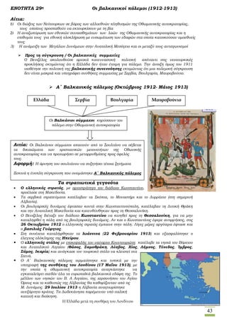 43
ΕΝΟΤΗΤΑ 29η Οι βαλκανικοί πόλεμοι (1912-1913)
Αίτια:
1) Οι διώξεις των Νεότουρκων σε βάρος των αλλοεθνών πληθυσμών της Οθωμανικής αυτοκρατορίας,
τους οποίους προσπαθούν να εκτουρκίσουν με τη βία
2) Η αναζωπύρωση των εθνικών συναισθημάτων των λαών της Οθωμανικής αυτοκρατορίας και η
επιθυμία τους για εθνική ολοκλήρωση με ενσωμάτωση των εδαφών στα οποία κατοικούσαν ομοεθνείς
τους
3) Η ανάμειξη των Μεγάλων Δυνάμεων στην Ανατολική Μεσόγειο και οι μεταξύ τους ανταγωνισμοί
 Προς τη σύγκρουση / Οι βαλκανικές συμμαχίες
Ο Βενιζέλος ακολουθούσε αρχικά κατευναστική πολιτική απέναντι στις νεοτουρκικές
προκλήσεις εκτιμώντας ότι η Ελλάδα δεν ήταν έτοιμη για πόλεμο. Την άνοιξη όμως του 1911
υιοθέτησε την πολιτική της βαλκανικής συνεννόησης εκτιμώντας ότι μια πολεμική σύγκρουση
δεν είναι μακριά και υπογράφει συνθήκες συμμαχίας με Σερβία, Βουλγαρία, Μαυροβούνιο.
 Α΄ Βαλκανικός πόλεμος (Οκτώβριος 1912- Μάιος 1913)
Τα στρατιωτικά γεγονότα
 Ο ελληνικός στρατός, με αρχιστράτηγο τον διάδοχο Κωνσταντίνο,
προέλασε στη Μακεδονία.
 Τα σερβικά στρατεύματα κατέλαβαν τα Σκόπια, το Μοναστήρι και το Δυρράχιο (στη σημερινή
Αλβανία).
 Οι βουλγαρικές δυνάμεις έφτασαν κοντά στην Κωνσταντινούπολη, κατέλαβαν τη Δυτική Θράκη
και την Ανατολική Μακεδονία και κατευθύνθηκαν προς τη Θεσσαλονίκη.
 Ο Βενιζέλος διέταξε τον διάδοχο Κωνσταντίνο να κινηθεί προς τη Θεσσαλονίκη, για να μην
καταληφθεί η πόλη από τις βουλγαρικές δυνάμεις. Αν και ο Κωνσταντίνος έφερε αντιρρήσεις, στις
26 Οκτωβρίου 1912 ο ελληνικός στρατός έμπαινε στην πόλη. Λίγες μέρες αργότερα έφτασε και
ο βασιλιάς Γεώργιος.
 Στη συνέχεια καταλήφθηκαν τα Ιωάννινα (22 Φεβρουαρίου 1913) και εξασφαλίστηκε ο
έλεγχος ολόκληρης της Ηπείρου.
 O ελληνικός στόλος με επικεφαλής τον ναύαρχο Κουντουριώτη κατέλαβε τα νησιά του Βόρειου
και Ανατολικού Αιγαίου (Θάσος, Σαμοθράκη, Λέσβος, Χίος, Λήμνος, Τένεδος, Ίμβρος,
Σάμος, Ικαρία) και ανάγκασε τον τουρκικό στόλο να κλειστεί στα
Στενά.
 Ο Α΄ Βαλκανικός πόλεμος τερματίστηκε και τυπικά με την
υπογραφή της συνθήκης του Λονδίνου (17 Μαΐου 1913), με
την οποία η οθωμανική αυτοκρατορία αναγκάστηκε να
εγκαταλείψει σχεδόν όλα τα ευρωπαϊκά-βαλκανικά εδάφη της. Το
μέλλον των νησιών του Β. Α Αιγαίου, της χερσονήσου του Αγίου
Όρους και το καθεστώς της Αλβανίας θα καθορίζονταν από τις
Μ. Δυνάμεις. 29 Ιουλίου 1913 η Αλβανία αναγνωρίστηκε
ανεξάρτητο κράτος. Τα Δωδεκάνησα παρέμειναν υπό ιταλική
κατοχή και διοίκηση.
Ελλάδα Σερβία Βουλγαρία Μαυροβούνιο
Οι Βαλκάνιοι σύμμαχοι κηρύσσουν τον
πόλεμο στην Οθωμανική αυτοκρατορία
Αιτία: Οι Βαλκάνιοι σύμμαχοι απαιτούν από το Σουλτάνο να σέβεται
τα δικαιώματα των χριστιανικών μειονοτήτων της Οθωνικής
αυτοκρατορίας και να προχωρήσει σε μεταρρυθμίσεις προς όφελός
τους.
Αφορμή: Η άρνηση του σουλτάνου να συζητήσει τέτοια ζητήματα
Ξεκινά η ένοπλη σύγκρουση που ονομάστηκε Α΄ Βαλκανικός πόλεμος
Η Ελλάδα μετά τη συνθήκη του Λονδίνου
 