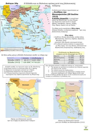 45
Ενότητα 30η Η Ελλάδα και τα Βαλκάνια αμέσως μετά τους βαλκανικούς
πολέμους
Οι βαλκανικοί πόλεμοι τερματίστηκαν με
τη Συνθήκη του
Βουκουρεστίου (28 Ιουλίου
1913)
Η Ελλάδα εξασφαλίζει: το μεγαλύτερο
μέρος της Μακεδονίας, τη νότια Ήπειρο
και σημαντικά νησιά στο Β. Α Αιγαίο
(Θάσος, Σαμοθράκη, Λήμνος, Λέσβος,
Χίος, Σάμος, Ικαρία.) και την Κρήτη
Τα εδάφη αυτά ονομάστηκαν Νέες χώρες
(Παλαιά Ελλάδα: η ελληνική επικράτεια πριν τους
βαλκανικούς πολέμους)
Σε δέκα μόλις μήνες η Ελλάδα διπλασίασε σχεδόν τα εδάφη της:
Χάρτης των βαλκανικών κρατών
πριν την έναρξη των βαλκανικών πολέμων Χάρτης των βαλκανικών κρατών
μετά την συνθήκη του Βουκουρεστίου (1913)
Στην εξωτερική πολιτική η κυβέρνηση καλείται να αντιμετωπίσει:
 Την άρνηση του σουλτάνου να αποδεχτεί την ελληνική παρουσία
στα νησιά του ΒΑ. Αιγαίου
 Την ιταλική κατοχή των Δωδεκανήσων
 Την έντονη κινητικότητα που δημιουργεί η ύπαρξη πυκνών
ελληνικών πληθυσμών σε Β. Ήπειρο, Θράκη και Μ. Ασία
Σε λίγο οι διεθνείς εξελίξεις θα έδιναν σε όλα τα βαλκανικά κράτη την
ευκαιρία να εκδηλώσουν τις διαθέσεις τους.
Νέες χώρες
 Ο 1.Διαθέτουν θετικές προοπτικές, πολλές πόλεις
 (Θεσσαλονίκη, Ιωάννινα, Καβάλα, Ηράκλειο,
 Μυτιλήνη, Χίος)
 αποτελούν ήδη ακμαία οικονομικά κέντρα
 Το 2.Το ελληνικό κράτος καλείται να αφομοιώσει
 τις Νέες χώρες και τους εθνικά, πολιτιστικά και
 θρησκευτικά ανομοιογενείς πληθυσμούς τους.
Η Η Σερβία κερδίζει: ένα σημαντικό τμήμα της ΒΔ. Μακεδονίας
Η Βουλγαρία αποκτά το μεγαλύτερο μέρος της Δ. Θράκης
Η Οθωμανική Αυτοκρατορία ανέκτησε την Α. Θράκη
Τα Δωδεκάνησα παραμένουν υπό ιταλική κατοχή
Η Β. Ήπειρος (περιοχή με σημαντική ελληνική παρουσία)
Π παραχωρείται στην Αλβανία (πρωτόκολλο της Φλωρεντίας)
 