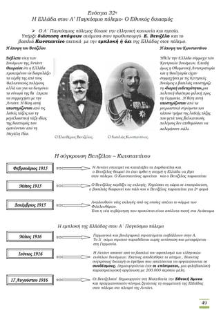 49
Ενότητα 32η
Η Ελλάδα στον Α’ Παγκόσμιο πόλεμο- Ο Εθνικός διχασμός
 Ο Α΄ Παγκόσμιος πόλεμος δίχασε την ελληνική κοινωνία και ηγεσία.
Υπήρξε διάσταση απόψεων ανάμεσα στον πρωθυπουργό Ε. Βενιζέλο και το
βασιλιά Κωνσταντίνο σχετικά με την εμπλοκή ή όχι της Ελλάδας στον πόλεμο.
Η σύγκρουση Βενιζέλου – Κωνσταντίνου
Η Αντάντ επιχειρεί να καταλάβει τα Δαρδανέλια και
ο Βενιζέλος θεωρεί ότι έχει έρθει η στιγμή η Ελλάδα να βγει
στον πόλεμο. Ο Κωνσταντίνος αρνείται και ο Βενιζέλος παραιτείται
Ο Βενιζέλος κερδίζει τις εκλογές. Κηρύσσει τη χώρα σε επιστράτευση,
ο βασιλιάς διαφωνεί και πάλι και ο Βενιζέλος παραιτείται για 2η φορά
Ακολουθούν νέες εκλογές από τις οποίες απέχει το κόμμα των
Φιλελευθέρων.
Έτσι η νέα κυβέρνηση που προκύπτει είναι απόλυτα πιστή στα Ανάκτορα
Η εμπλοκή της Ελλάδας στον Α΄ Παγκόσμιο πόλεμο
Γερμανικά και βουλγαρικά στρατεύματα εισβάλλουν στην Α.
Μακεδονία Το Δ΄ σώμα στρατού παραδίδεται χωρίς αντίσταση και μεταφέρεται
στη Γερμανία.
Η Αντάντ απαιτεί από το βασιλιά τον αφοπλισμό των ελληνικών
ενόπλων δυνάμεων. Εκείνος αποδέχθηκε το αίτημα , δίνοντας
συγχρόνως διαταγή οι έφεδροι που απολύονται να οργανώνονται σε
συνδέσμους. Δημιουργούνται έτσι οι επίστρατοι, μια φιλοβασιλική
παραστρατιωτική oργάνωση με 200.000 περίπου μέλη.
Οι Βενιζελικοί δημιουργούν στη Μακεδονία την Εθνική Άμυνα
και πραγματοποιούν κίνημα ζητώντας τη συμμετοχή της Ελλάδας
στον πόλεμο στο πλευρό της Αντάντ.
Η άποψη του Βενιζέλου
Διέβλεπε νίκη των
Δυνάμεων της Αντάντ
Θεωρούσε ότι η Ελλάδα
προκειμένου να διαφυλάξει
τα κέρδη της από τους
Βαλκανικούς πολέμους
αλλά και για να διευρύνει
τα σύνορά της θα έπρεπε
να συμμαχήσει με την
Αντάντ. Η θέση αυτή
υποστηρίζονταν από τις
λαϊκές τάξεις και τη
μεγαλοαστική τάξη ιδίως
της διασποράς που
εμπνέονταν από τη
Μεγάλη Ιδέα.
Η άποψη του Κωνσταντίνου
Ήθελε την Ελλάδα σύμμαχο των
Κεντρικών Δυνάμεων. Επειδή
όμως η Οθωμανική Αυτοκρατορία
και η Βουλγαρία είχαν
συμμαχήσει με τις Κεντρικές
Δυνάμεις ο βασιλιάς υποστήριζε
τη «διαρκή ουδετερότητα»,μια
πολιτική ιδιαίτερα φιλική προς
τη Γερμανία. .Η θέση αυτή
υποστηρίζονταν από τα
μικροαστικά στρώματα και
κάποιο τμήμα της λαϊκής τάξης
που μετά τους βαλκανικούς
πολέμους δεν επιθυμούσαν να
πολεμήσουν πάλι.
Φεβρουάριος 1915
Μάιος 1915
Δεκέμβριος 1915
Μάιος 1916
Ιούνιος 1916
17 Αυγούστου 1916
 