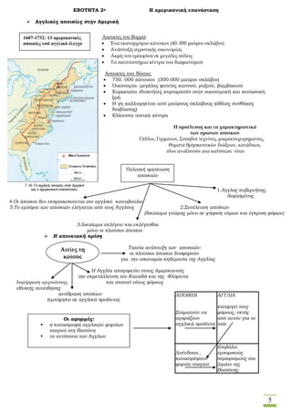 5
ΕΝΟΤΗΤΑ 2η Η αμερικανική επανάσταση
 Αγγλικές αποικίες στην Αμερική
Αποικίες του Νότου:
 750. 000 κάτοικοι (300.000 μαύροι σκλάβοι)
 Οικονομία: μεγάλες φυτείες καπνού, ρυζιού, βαμβακιού
 Ευρωπαίοι ιδιοκτήτες κυριαρχούν στην οικονομική και κοινωνική
ζωή
 Η γη καλλιεργείται από μαύρους σκλάβους (άθλιες συνθήκες
διαβίωσης)
 Ελάχιστα αστικά κέντρα
1.Άγγλος κυβερνήτης,
διορισμένος
4.Οι άποικοι δεν εκπροσωπούνται στο αγγλικό κοινοβούλιο
5.Το εμπόριο των αποικιών ελέγχεται από τους Άγγλους 2.Συνέλευση αποίκων
(δικαίωμα γνώμης μόνο σε ψήφιση νόμων και έγκριση φόρων)
3.Δικαίωμα εκλέγειν και εκλέγεσθαι
μόνο οι πλούσιοι άποικοι
 Η αποικιακή κρίση
Ταχεία ανάπτυξη των αποικιών:
οι πλούσιοι άποικοι δυσφορούν
για την οικονομία κηδεμονία της Αγγλίας
Η Αγγλία απαγορεύει στους Αμερικανούς
την εκμετάλλευση του Καναδά και της Φλόριντα
διαμόρφωση αμερικάνικης και απαιτεί νέους φόρους
εθνικής συνείδησης
αντίδραση αποίκων
(εμπάργκο σε αγγλικά προϊόντα)
ΑΠΟΙΚΟΙ
Σταματούν να
αγοράζουν
αγγλικά προϊόντα
ΑΓΓΛΙΑ
καταργεί τους
φόρους, εκτός
από αυτόν για το
τσάι
Ανένδοτοι ,
καταστρέφουν
φορτία τσαγιού
Επιβάλει
εμπορικούς
περιορισμούς στο
λιμάνι της
Βοστόνης
1607-1732: 13 αμερικανικές
αποικίες υπό αγγλικό έλεγχο
Πολιτική οργάνωση
αποικιών
Η προέλευση και τα χαρακτηριστικά
των πρώτων αποίκων
Γάλλοι, Γερμανοί, Σουηδοί τεχνίτες, μικροεπιχειρηματίες,
θύματα θρησκευτικών διώξεων, κατάδικοι,
όλοι αναζητούν μια καλύτερη τύχη
Αιτίες τη
κρίσης
Αποικίες του Βορρά:
 Ένα εκατομμύριο κάτοικοι (40. 000 μαύροι σκλάβοι)
 Ανάπτυξη αγροτικής οικονομίας
 Ακμή του εμπορίου σε μεγάλες πόλεις
 Τα πανεπιστήμια κέντρα του διαφωτισμού
Οι αφορμές:
 η καταστροφή αγγλικών φορτίων
τσαγιού στη Βοστόνη
 τα αντίποινα των Άγγλων
 