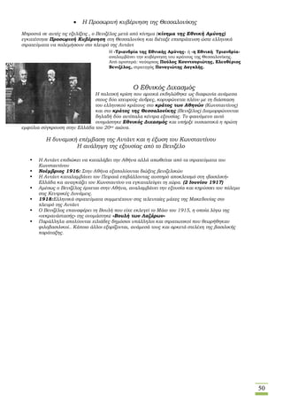 50
 Η Προσωρινή κυβέρνηση της Θεσσαλονίκης
Μπροστά σε αυτές τις εξελίξεις , ο Βενιζέλος μετά από κίνημα (κίνημα της Εθνική Αμύνης)
εγκατέστησε Προσωρινή Κυβέρνηση στη Θεσσαλονίκη και διέταξε επιστράτευση ώστε ελληνικά
στρατεύματα να πολεμήσουν στο πλευρό της Αντάντ
 Ο Εθνικός Διχασμός
Η πολιτική κρίση που αρχικά εκδηλώθηκε ως διαφωνία ανάμεσα
στους δύο ισχυρούς άνδρες, κορυφώνεται πλέον με τη διάσπαση
του ελληνικού κράτους στο κράτος των Αθηνών (Κωνσταντίνος)
και στο κράτος της Θεσσαλονίκης (Βενιζέλος) Διαμορφώνονται
δηλαδή δύο αντίπαλα κέντρα εξουσίας. Το φαινόμενο αυτό
ονομάστηκε Εθνικός Διχασμός και υπήρξε ουσιαστικά η πρώτη
εμφύλια σύγκρουση στην Ελλάδα του 20ου αιώνα.
Η δυναμική επέμβαση της Αντάντ και η έξωση του Κωνσταντίνου
Η ανάληψη της εξουσίας από το Βενιζέλο
 Η Αντάντ επιδιώκει να καταλάβει την Αθήνα αλλά απωθείται από τα στρατεύματα του
Κωνσταντίνου
 Νοέμβριος 1916: Στην Αθήνα εξαπολύονται διώξεις βενιζελικών
 Η Αντάντ καταλαμβάνει τον Πειραιά επιβάλλοντας αυστηρό αποκλεισμό στη «βασιλική»
Ελλάδα κα αναγκάζει τον Κωνσταντίνο να εγκαταλείψει τη χώρα. (2 Ιουνίου 1917)
 Αμέσως ο Βενιζέλος έρχεται στην Αθήνα, αναλαμβάνει την εξουσία και κηρύσσει τον πόλεμο
στις Κεντρικές Δυνάμεις.
 1918:Ελληνικά στρατεύματα συμμετέχουν στις τελευταίες μάχες της Μακεδονίας στο
πλευρό της Αντάντ
 Ο Βενιζέλος επαναφέρει τη Βουλή που είχε εκλεγεί το Μάιο του 1915, η οποία λόγω της
«νεκρανάστασής» της ονομάστηκε «Βουλή των Λαζάρων»
 Παράλληλα απολύονται χιλιάδες δημόσιοι υπάλληλοι και στρατιωτικοί που θεωρήθηκαν
φιλοβασιλικοί.. Κάποιο άλλοι εξορίζονται, ανάμεσά τους και αρκετά στελέχη της βασιλικής
παράταξης.
Η «Τριανδρία της Εθνικής Αμύνης» ή «η Εθνική Τριανδρία»
αναλαμβάνει την κυβέρνηση του κράτους της Θεσσαλονίκης.
Από αριστερά: ναύαρχος Παύλος Κουντουριώτης, Ελευθέριος
Βενιζέλος, στρατηγός Παναγιώτης Δαγκλής.
 