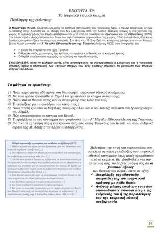 54
ΕΝΟΤΗΤΑ 37η
Το τουρκικό εθνικό κίνημα
Περίληψη της ενότητας:
Το μάθημα σε ερωτήσεις:
1) Ποιοι παράγοντες οδήγησαν στη δημιουργία τουρκικού εθνικού κινήματος;
2) Με ποιο τρόπο προσπαθεί ο Κεμάλ να οργανώσει το κίνημα αντίστασης;
3) Ποιον στόχο θέτουν αυτός και οι συνεργάτες του; Πότε και πού;
4) Τι γνωρίζετε για τα συνέδρια του κινήματος ;
5) Ποια στάση κρατάνε οι Μεγάλες Δυνάμεις αλλά και ο σουλτάνος απέναντι στη δραστηριότητα
του Κεμάλ;
6) Πώς ισχυροποιείται το κίνημα του Κεμάλ;
7) Τι προέβλεπε το νέο σύνταγμα που ψηφίστηκε στην Α΄ Μεγάλη Εθνοσυνέλευση της Τουρκίας;
8) Γιατί κατά τη γνώμη σας η σύγκρουση ανάμεσα στους Τούρκους του Κεμάλ και στον ελληνικό
στρατό της Μ. Ασίας ήταν πλέον αναπόφευκτη;
Μελετήστε την πηγή και παρουσιάστε στη
συνέχεια τις κύριες επιδιώξεις του τουρκικού
εθνικού κινήματος όπως αυτές προκύπτουν
από το κείμενο. Θα βοηθηθείτε για την
απάντησή σας αν λάβετε υπόψη σας ότι οι
βασικοί άξονες
των θέσεων του Κεμάλ είναι οι εξής:
 Διαφύλαξη της εδαφικής
ακεραιότητας του τουρκικού
κράτους με κάθε θυσία
 Αγώνας μέχρις εσχάτων εναντίον
οποιουδήποτε υπονομεύει με τις
ενέργειές του ή τις παραλείψεις
του την τουρκική εθνική
ανεξαρτησία
 