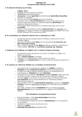 55
ΕΝΟΤΗΤΑ 38η
Ο μικρασιατικός πόλεμος (1919-1922)
Α. Η ελληνική διοίκηση της Μ. Ασίας
2 Μαΐου 1919:
• απόβαση ελληνικού στρατού στη Σμύρνη
• εγκατάσταση ελληνικής διοίκησης
• Επικεφαλής ο ύπατος αρμοστής (γενικός διοικητής) Αριστείδης Στεργιάδης
(έμπιστος του Βενιζέλου)
 εντολή να αντιμετωπίζει ισότιμα όλους τους κατοίκους!
• Η πολιτική αυτή των ίσων αποστάσεων δεν γινόταν πάντα δεκτή από την
ελληνική στρατιωτική ηγεσία, τον μητροπολίτη Σμύρνης Χρυσόστομο και
ορισμένους Μικρασιάτες Έλληνες
• Ο Στεργιάδης έδειξε παράλληλα έναν αυταρχικό χαρακτήρα, ώστε να γίνει
αντιπαθής!
• Ωστόσο, η ελληνική διοίκηση επιτέλεσε σημαντικό έργο στην οικονομία, την
εκπαίδευση, την υγεία και κυρίως στην επανεγκατάσταση των Ελλήνων που είχαν
διωχθεί παλιότερα από τις οθωμανικές αρχές
Β. Οι επιχειρήσεις του ελληνικού στρατού έως το καλοκαίρι του 1920
• Ο ελληνικός στρατός κατέλαβε αρχικά τα εδάφη με εντολή από την Αντάντ
(Συνθήκη Σεβρών)
• Αργότερα ο Βενιζέλος έλαβε άδεια από τους συμμάχους να επεκτείνει την
ζώνη ελληνικής κατοχής
• Έτσι, ο στρατός κατέλαβε την Αν. Θράκη (1920) και προέλασε το καλοκαίρι του
1920 σε βάθος 100-150 χλμ. ανατολικά της ζώνης της Σμύρνης.
Γ. Απόρριψη της Συνθήκης των Σεβρών από το τουρκικό κίνημα αντίστασης
• Οι ελληνικές επιτυχίες διευκόλυναν την Αντάντ να επιβάλει τη συνθήκη των
Σεβρών στο Σουλτάνο
• όμως ο Κεμάλ απέρριψε τη συνθήκη
• ταυτόχρονα το τουρκικό εθνικό κίνημα ενισχύονταν ολοένα
 Η Αντάντ έγινε επιφυλακτική για το πόσο ο ελληνικός στρατός θα μπορούσε να
επιβληθεί
Δ. Οι εκλογές του 1920 στην Ελλάδα και η επάνοδος του Κωνσταντίνου
• Λίγες μέρες μετά την υπογραφή της συνθήκης των Σεβρών στο Παρίσι, ο
Βενιζέλος δέχθηκε δολοφονική επίθεση από Έλληνες φιλοβασιλικούς.
• Η είδηση στην Αθήνα προκαλεί πογκρόμ διώξεων των Αντιβενιζελικών με
αποκορύφωμα τη δολοφονία του Ίωνα Δραγούμη
• Επιστρέφοντας στην Ελλάδα ο Βενιζέλος προκήρυξε εκλογές (1920), κρίνοντας
ότι θα ήταν ευνοϊκό το κλίμα μετά την επιτυχία της συνθήκης των Σεβρών
• Υποτίμησε όμως το γεγονός ότι ένα σημαντικό τμήμα της ελληνικής κοινωνίας
είχε κουραστεί από τον πόλεμο (Βαλκανικοί-Α΄ Παγκόσμιος Πόλεμος –
Μικρασιατική εκστρατεία)
• Δημιουργήθηκε λοιπόν μια αντιβενιζελική συμμαχία με αρχηγό τον Δημήτριο
Γούναρη: υποσχόταν τερματισμό του πολέμου και «απαλλαγή από τη βενιζελική
τυραννία»
• Στο μεταξύ, ο θάνατος βασιλιά Αλεξάνδρου δίνει στις εκλογές χαρακτήρα
δημοψηφίσματος για την επιστροφή ή όχι του εξόριστου Κωνσταντίνου στην
Ελλάδα
Ήττα Βενιζέλου/ επιστροφή Κωνσταντίνου
• Εκλογές Νοέμβριος 1920: ήττα Φιλελευθέρων (Βενιζέλος)
• Ο Βενιζέλος φεύγει από Ελλάδα
• Η νέα φιλοβασιλική κυβέρνηση οργανώνει δημοψήφισμα για την επιστροφή ή
όχι του βασιλιά
• υπερβολικά υψηλό ποσοστό υπέρ Κωνσταντίνου
• Υποψίες για νοθεία
• Επάνοδος Κωνσταντίνου (Δεκέμβριος1920)
 