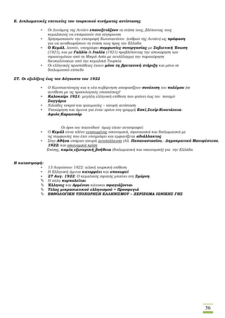 56
Ε. Διπλωματικές επιτυχίες του τουρκικού κινήματος αντίστασης
• Οι Δυνάμεις της Αντάντ επανεξετάζουν τη στάση τους, βλέποντας τους
κεμαλικούς να επικρατούν στη σύγκρουση
• Χρησιμοποιούν την επιστροφή Κωνσταντίνου (εχθρού της Αντάντ) ως πρόφαση
για να αναθεωρήσουν τη στάση τους προς την Ελλάδα
• Ο Κεμάλ, λοιπόν, υπογράφει συμφωνίες συνεργασίας με Σοβιετική Ένωση
(1921), και με Γαλλία & Ιταλία (1921) προβλέποντας την αποχώρηση των
στρατευμάτων από τη Μικρά Ασία με αντάλλαγμα την παραχώρηση
διευκολύνσεων από την κεμαλική Τουρκία
• Οι ελληνικές προσπάθειες έχουν μόνο τη βρετανική στήριξη και μόνο σε
διπλωματικό επίπεδο
ΣΤ. Οι εξελίξεις έως τον Αύγουστο του 1922
• Ο Κωνσταντίνοςος και η νέα κυβέρνηση αποφασίζουν συνέχιση του πολέμου (σε
αντίθεση με τις προεκλογικές υποσχέσεις)!
• Καλοκαίρι 1921: μεγάλη ελληνική επίθεση που φτάνει έως τον ποταμό
Σαγγάριο
• Χιλιάδες νεκροί και τραυματίες – ισχυρή αντίσταση
• Υποχώρηση και άμυνα για έναν χρόνο στη γραμμή Εσκί Σεχίρ-Κιουτάχεια-
Αφιόν Καραχισάρ
Οι όροι του παιχνιδιού όμως είχαν αντιστραφεί:
• Ο Κεμάλ είναι πλέον ενισχυμένος οικονομικά, στρατιωτικά και διπλωματικά με
τις συμφωνίες που έχει υπογράψει και εμφανίζεται αδιάλλακτος
• Στην Αθήνα υπάρχει ισχυρή αντιπολίτευση (Αλ. Παπαναστασίου,- Δημοκρατικό Μανιφέστεσο,
1922) και οικονομική κρίση
Επίσης, καμία εξωτερική βοήθεια (διπλωματική και οικονομική) για την Ελλάδα
Η καταστροφή:
• 13 Αυγούστου 1922: τελική τουρκική επίθεση
• Η Ελληνική άμυνα καταρρέει και υποχωρεί
• 27 Αυγ. 1922: Ο κεμαλικός στρατός μπαίνει στη Σμύρνη.
 Η πόλη πυρπολείται
 Έλληνες και Αρμένιοι κάτοικοι σφαγιάζονται
 Τέλος μικρασιατικού ελληνισμού = Προσφυγιά
 ΕΘΝΟΛΟΓΙΚΗ ΥΠΟΧΩΡΗΣΗ ΕΛΛΗΝΙΣΜΟΥ – ΞΕΡΙΖΩΜΑ ΙΩΝΙΚΗΣ ΓΗΣ
 