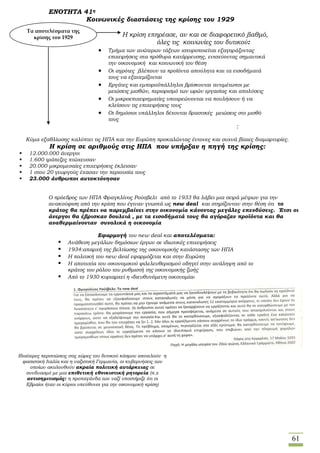 61
ΕΝΟΤΗΤΑ 41η
Κοινωνικές διαστάσεις της κρίσης του 1929
Η κρίση επηρέασε, αν και σε διαφορετικό βαθμό,
όλες τις κοινωνίες του δυτικού:
 Τμήμα των ανώτερων τάξεων ισχυροποιείται εξαγοράζοντας
επιχειρήσεις στα πρόθυρα κατάρρευσης, ενισχύοντας σημαντικά
την οικονομική και κοινωνική του θέση
 Οι αγρότες βλέπουν τα προϊόντα απούλητα και τα εισοδήματά
τους να εξανεμίζονται
 Εργάτες και εμποροϋπάλληλοι βρίσκονται αντιμέτωποι με
μειώσεις μισθών, περιορισμό των ωρών εργασίας και απολύσεις
 Οι μικροεπιχειρηματίες υποχρεώνονται να πουλήσουν ή να
κλείσουν τις επιχειρήσεις τους
 Οι δημόσιοι υπάλληλοι δέχονται δραστικές μειώσεις στο μισθό
τους
:
Κύμα εξαθλίωσης καλύπτει τις ΗΠΑ και την Ευρώπη προκαλώντας έντονες και συχνά βίαιες διαμαρτυρίες.
Η κρίση σε αριθμούς στις ΗΠΑ που υπήρξαν η πηγή της κρίσης:
 12.000.000 άνεργοι
 1.600 τράπεζες πτώχευσαν
 20.000 μικρομεσαίες επιχειρήσεις έκλεισαν
 1 στου 20 γεωργούς έχασαν την περιουσία τους
 23.000 άνθρωποι αυτοκτόνησαν
Ο πρόεδρος των ΗΠΑ Φραγκλίνος Ρούσβελτ από το 1933 θα λάβει μια σειρά μέτρων για την
ανακούφιση από την κρίση που έγιναν γνωστά ως new deal και στηρίζονταν στην θέση ότι το
κράτος θα πρέπει να παρεμβαίνει στην οικονομία κάνοντας μεγάλες επενδύσεις. Έτσι οι
άνεργοι θα έβρισκαν δουλειά , με τα εισοδήματά τους θα αγόραζαν προϊόντα και θα
αναθερμαίνονταν συνολικά η οικονομία
Εφαρμογή του new deal και αποτελέσματα:
 Ανάθεση μεγάλων δημόσιων έργων σε ιδιωτικές επιχειρήσεις
 1934:απαρχή της βελτίωσης της οικονομικής κατάστασης των ΗΠΑ
 Η πολιτική του new deal εφαρμόζεται και στην Ευρώπη
 Η αποτυχία του οικονομικού φιλελευθερισμού οδηγεί στην ανάληψη από το
κράτος του ρόλου του ρυθμιστή της οικονομικής ζωής
 Από το 1930 κυριαρχεί η «διευθυνόμενη οικονομία»
Τα αποτελέσματα της
κρίσης του 1929
Ιδιαίτερες περιπτώσεις στις χώρες του δυτικού κόσμου αποτελούν η
φασιστική Ιταλία και η ναζιστική Γερμανία, οι κυβερνήσεις των
οποίων ακολουθούν ακραία πολιτική αυτάρκειας σε
συνδυασμό με μια επιθετική εθνικιστική ρητορεία (π.χ
αντισημιτισμός: η προπαγάνδα των ναζί υποστήριζε ότι οι
Εβραίοι ήταν οι κύριοι υπεύθυνοι για την οικονομική κρίση)
 