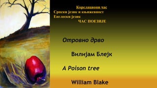 WILLIAMBLAKE-WILLIAMBLAKE-
ВИЛИЈАМ БЛЕЈКВИЛИЈАМ БЛЕЈК
Отровно дрво
Вилијам Блејк
A Poison tree
William Blake
Корелациони час
Српски језик и књижевност
Енглески језик
ЧАС ПОЕЗИЈЕ
 
