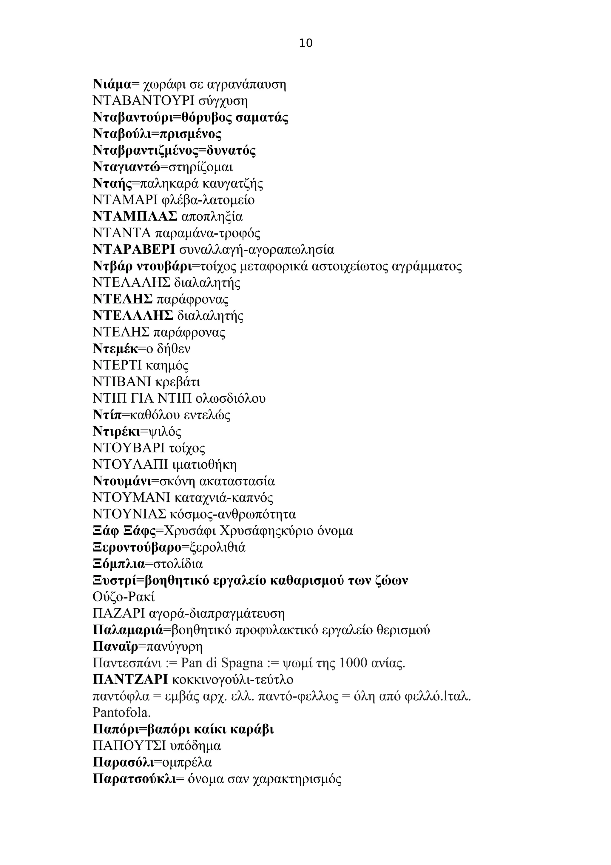 10
Νιάμα= χωράφι σε αγρανάπαυση
ΝΤΑΒΑΝΤΟΥΡΙ σύγχυση
Νταβαντούρι=θόρυβος σαματάς
Νταβούλι=πρισμένος
Νταβραντιζμένος=δυνατός
Νταγιαντώ=στηρίζομαι
Νταής=παληκαρά καυγατζής
ΝΤΑΜΑΡΙ φλέβα-λατομείο
ΝΤΑΜΠΛΑΣ αποπληξία
ΝΤΑΝΤΑ παραμάνα-τροφός
ΝΤΑΡΑΒΕΡΙ συναλλαγή-αγοραπωλησία
Ντβάρ ντουβάρι=τοίχος μεταφορικά αστοιχείωτος αγράμματος
ΝΤΕΛΑΛΗΣ διαλαλητής
ΝΤΕΛΗΣ παράφρονας
ΝΤΕΛΑΛΗΣ διαλαλητής
ΝΤΕΛΗΣ παράφρονας
Ντεμέκ=ο δήθεν
ΝΤΕΡΤΙ καημός
ΝΤΙΒΑΝΙ κρεβάτι
ΝΤΙΠ ΓΙΑ ΝΤΙΠ ολωσδιόλου
Ντίπ=καθόλου εντελώς
Ντιρέκι=ψιλός
ΝΤΟΥΒΑΡΙ τοίχος
ΝΤΟΥΛΑΠΙ ιματιοθήκη
Ντουμάνι=σκόνη ακαταστασία
ΝΤΟΥΜΑΝΙ καταχνιά-καπνός
ΝΤΟΥΝΙΑΣ κόσμος-ανθρωπότητα
Ξάφ Ξάφς=Χρυσάφι Χρυσάφηςκύριο όνομα
Ξεροντούβαρο=ξερολιθιά
Ξόμπλια=στολίδια
Ξυστρί=βοηθητικό εργαλείο καθαρισμού των ζώων
Ούζο-Ρακί
ΠΑΖΑΡΙ αγορά-διαπραγμάτευση
Παλαμαριά=βοηθητικό προφυλακτικό εργαλείο θερισμού
Παναϊρ=πανύγυρη
Παντεσπάνι := Pan di Spagna := ψωμί της 1000 ανίας.
ΠΑΝΤΖΑΡΙ κοκκινογούλι-τεύτλο
παντόφλα = εμβάς αρχ. ελλ. παντό-φελλος = όλη από φελλό.lταλ.
Pantofola.
Παπόρι=βαπόρι καίκι καράβι
ΠΑΠΟΥΤΣΙ υπόδημα
Παρασόλι=ομπρέλα
Παρατσούκλι= όνομα σαν χαρακτηρισμός
 