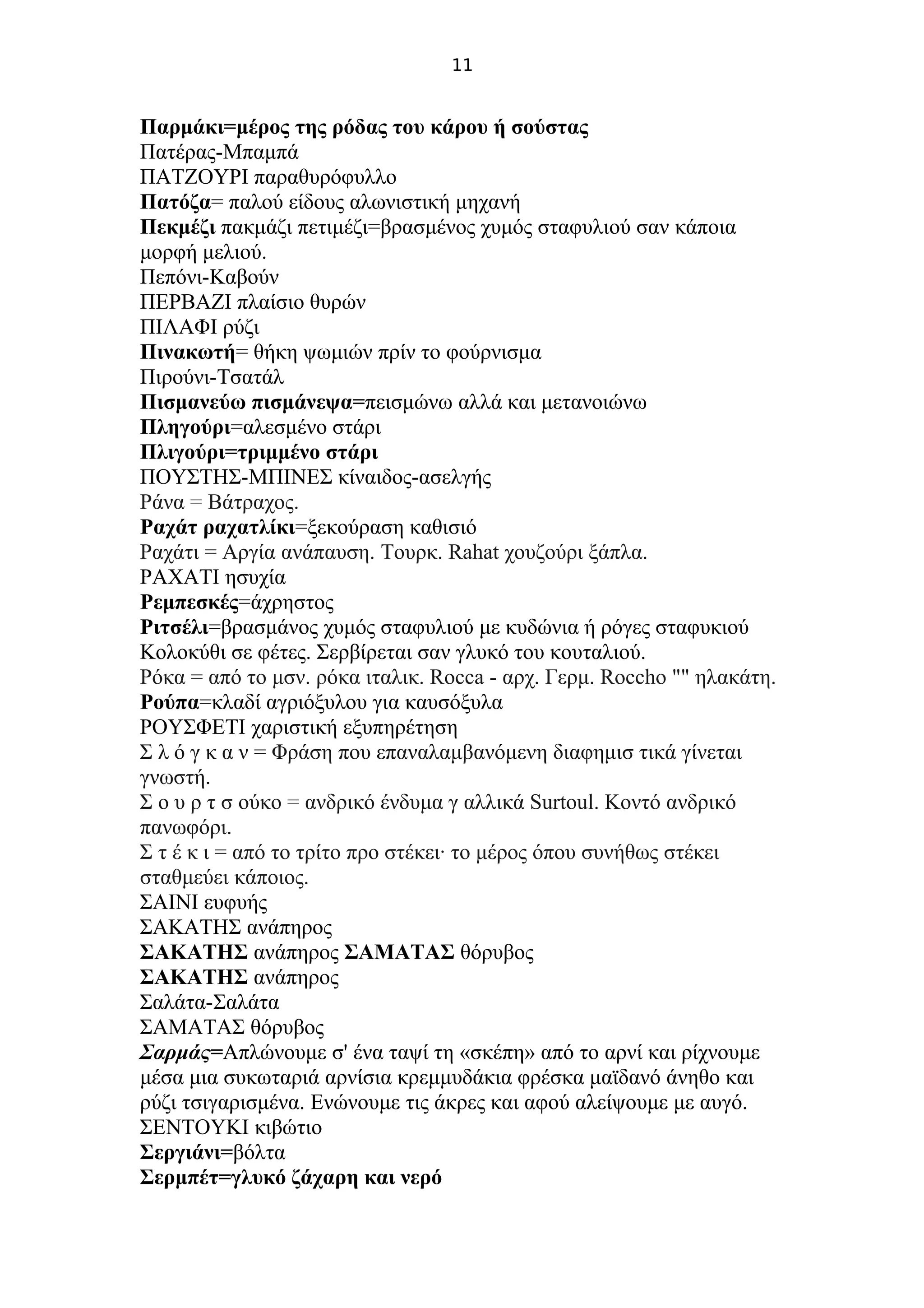 11
Παρμάκι=μέρος της ρόδας του κάρου ή σούστας
Πατέρας-Μπαμπά
ΠΑΤΖΟΥΡΙ παραθυρόφυλλο
Πατόζα= παλού είδους αλωνιστική μηχανή
Πεκμέζι πακμάζι πετιμέζι=βρασμένος χυμός σταφυλιού σαν κάποια
μορφή μελιού.
Πεπόνι-Καβούν
ΠΕΡΒΑΖΙ πλαίσιο θυρών
ΠΙΛΑΦΙ ρύζι
Πινακωτή= θήκη ψωμιών πρίν το φούρνισμα
Πιρούνι-Τσατάλ
Πισμανεύω πισμάνεψα=πεισμώνω αλλά και μετανοιώνω
Πληγούρι=αλεσμένο στάρι
Πλιγούρι=τριμμένο στάρι
ΠΟΥΣΤΗΣ-ΜΠΙΝΕΣ κίναιδος-ασελγής
Ράνα = Βάτραχος.
Ραχάτ ραχατλίκι=ξεκούραση καθισιό
Ραχάτι = Αργία ανάπαυση. Τουρκ. Rahat χουζούρι ξάπλα.
ΡΑΧΑΤΙ ησυχία
Ρεμπεσκές=άχρηστος
Ριτσέλι=βρασμάνος χυμός σταφυλιού με κυδώνια ή ρόγες σταφυκιού
Κολοκύθι σε φέτες. Σερβίρεται σαν γλυκό του κουταλιού.
Ρόκα = από το μσν. ρόκα ιταλικ. Rocca - αρχ. Γερμ. Roccho "" ηλακάτη.
Ρούπα=κλαδί αγριόξυλου για καυσόξυλα
ΡΟΥΣΦΕΤΙ χαριστική εξυπηρέτηση
Σ λ ό γ κ α ν = Φράση που επαναλαμβανόμενη διαφημισ τικά γίνεται
γνωστή.
Σ ο υ ρ τ σ ούκο = ανδρικό ένδυμα γ αλλικά Surtoul. Κοντό ανδρικό
πανωφόρι.
Σ τ έ κ ι = από το τρίτο προ στέκει· το μέρος όπου συνήθως στέκει
σταθμεύει κάποιος.
ΣΑΙΝΙ ευφυής
ΣΑΚΑΤΗΣ ανάπηρος
ΣΑΚΑΤΗΣ ανάπηρος ΣΑΜΑΤΑΣ θόρυβος
ΣΑΚΑΤΗΣ ανάπηρος
Σαλάτα-Σαλάτα
ΣΑΜΑΤΑΣ θόρυβος
Σαρμάς=Απλώνουμε σ' ένα ταψί τη «σκέπη» από το αρνί και ρίχνουμε
μέσα μια συκωταριά αρνίσια κρεμμυδάκια φρέσκα μαϊδανό άνηθο και
ρύζι τσιγαρισμένα. Ενώνουμε τις άκρες και αφού αλείψουμε με αυγό.
ΣΕΝΤΟΥΚΙ κιβώτιο
Σεργιάνι=βόλτα
Σερμπέτ=γλυκό ζάχαρη και νερό
 