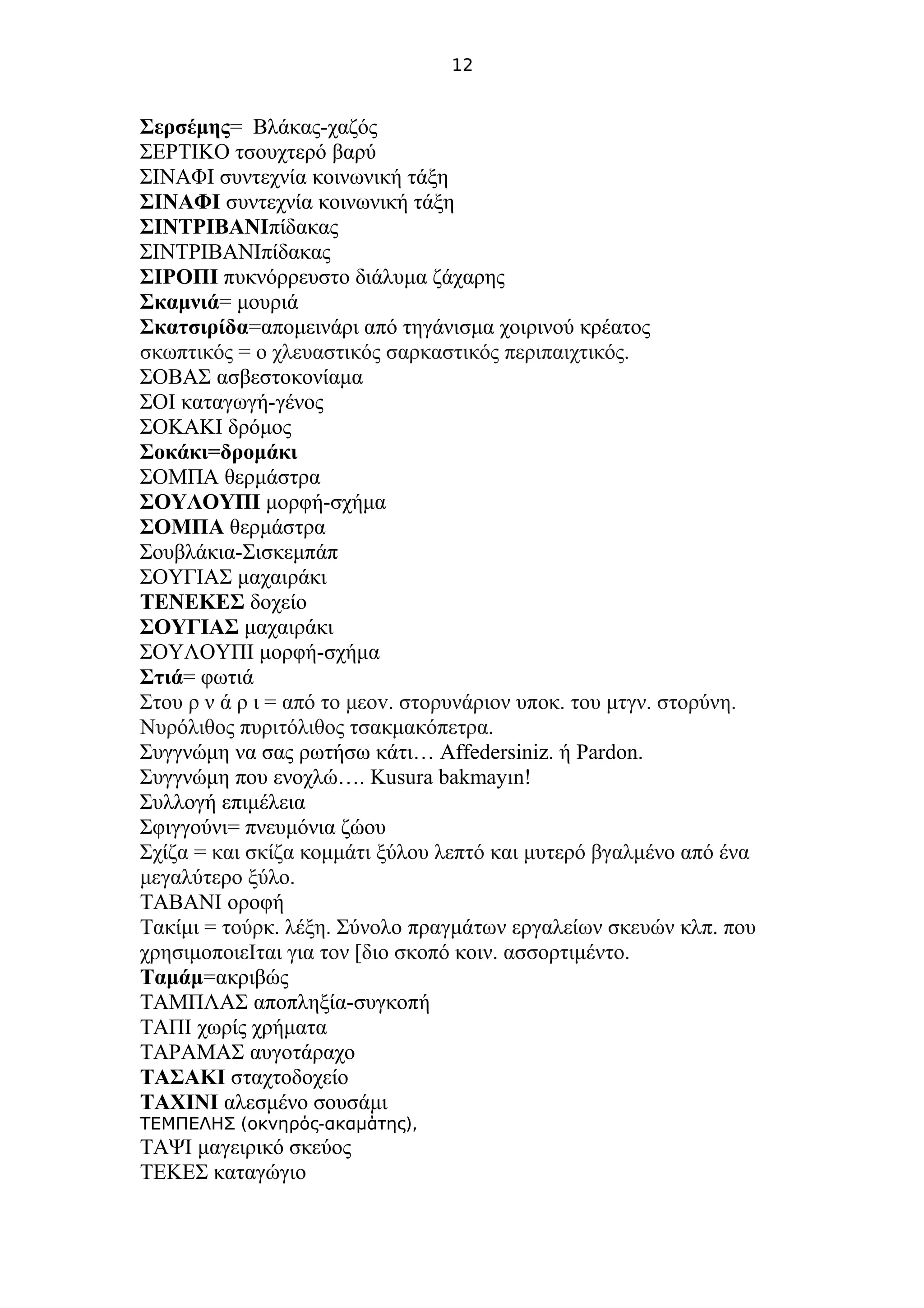 12
Σερσέμης= Βλάκας-χαζός
ΣΕΡΤΙΚΟ τσουχτερό βαρύ
ΣΙΝΑΦΙ συντεχνία κοινωνική τάξη
ΣΙΝΑΦΙ συντεχνία κοινωνική τάξη
ΣΙΝΤΡΙΒΑΝΙπίδακας
ΣΙΝΤΡΙΒΑΝΙπίδακας
ΣΙΡΟΠΙ πυκνόρρευστο διάλυμα ζάχαρης
Σκαμνιά= μουριά
Σκατσιρίδα=απομεινάρι από τηγάνισμα χοιρινού κρέατος
σκωπτικός = ο χλευαστικός σαρκαστικός περιπαιχτικός.
ΣΟΒΑΣ ασβεστοκονίαμα
ΣΟΙ καταγωγή-γένος
ΣΟΚΑΚΙ δρόμος
Σοκάκι=δρομάκι
ΣΟΜΠΑ θερμάστρα
ΣΟΥΛΟΥΠΙ μορφή-σχήμα
ΣΟΜΠΑ θερμάστρα
Σουβλάκια-Σισκεμπάπ
ΣΟΥΓΙΑΣ μαχαιράκι
ΤΕΝΕΚΕΣ δοχείο
ΣΟΥΓΙΑΣ μαχαιράκι
ΣΟΥΛΟΥΠΙ μορφή-σχήμα
Στιά= φωτιά
Στου ρ ν ά ρ ι = από το μεov. στορυνάριον υποκ. του μτγν. στορύνη.
Nυρόλιθος πυριτόλιθος τσακμακόπετρα.
Συγγνώμη να σας ρωτήσω κάτι… Affedersiniz. ή Pardon.
Συγγνώμη που ενοχλώ…. Kusura bakmayın!
Συλλογή επιμέλεια
Σφιγγούνι= πνευμόνια ζώου
Σχίζα = και σκίζα κομμάτι ξύλου λεπτό και μυτερό βγαλμένο από ένα
μεγαλύτερο ξύλο.
ΤΑΒΑΝΙ οροφή
Τακίμι = τούρκ. λέξη. Σύνολο πραγμάτων εργαλείων σκευών κλπ. που
χρησιμοποιεΙται για τον [διο σκοπό κοιν. ασσορτιμέντο.
Ταμάμ=ακριβώς
ΤΑΜΠΛΑΣ αποπληξία-συγκοπή
ΤΑΠΙ χωρίς χρήματα
ΤΑΡΑΜΑΣ αυγοτάραχο
ΤΑΣΑΚΙ σταχτοδοχείο
ΤΑΧΙΝΙ αλεσμένο σουσάμι
T ( - ),ΕΜΠΕΛΗΣ οκνηρός ακαμάτης
ΤΑΨΙ μαγειρικό σκεύος
ΤΕΚΕΣ καταγώγιο
 