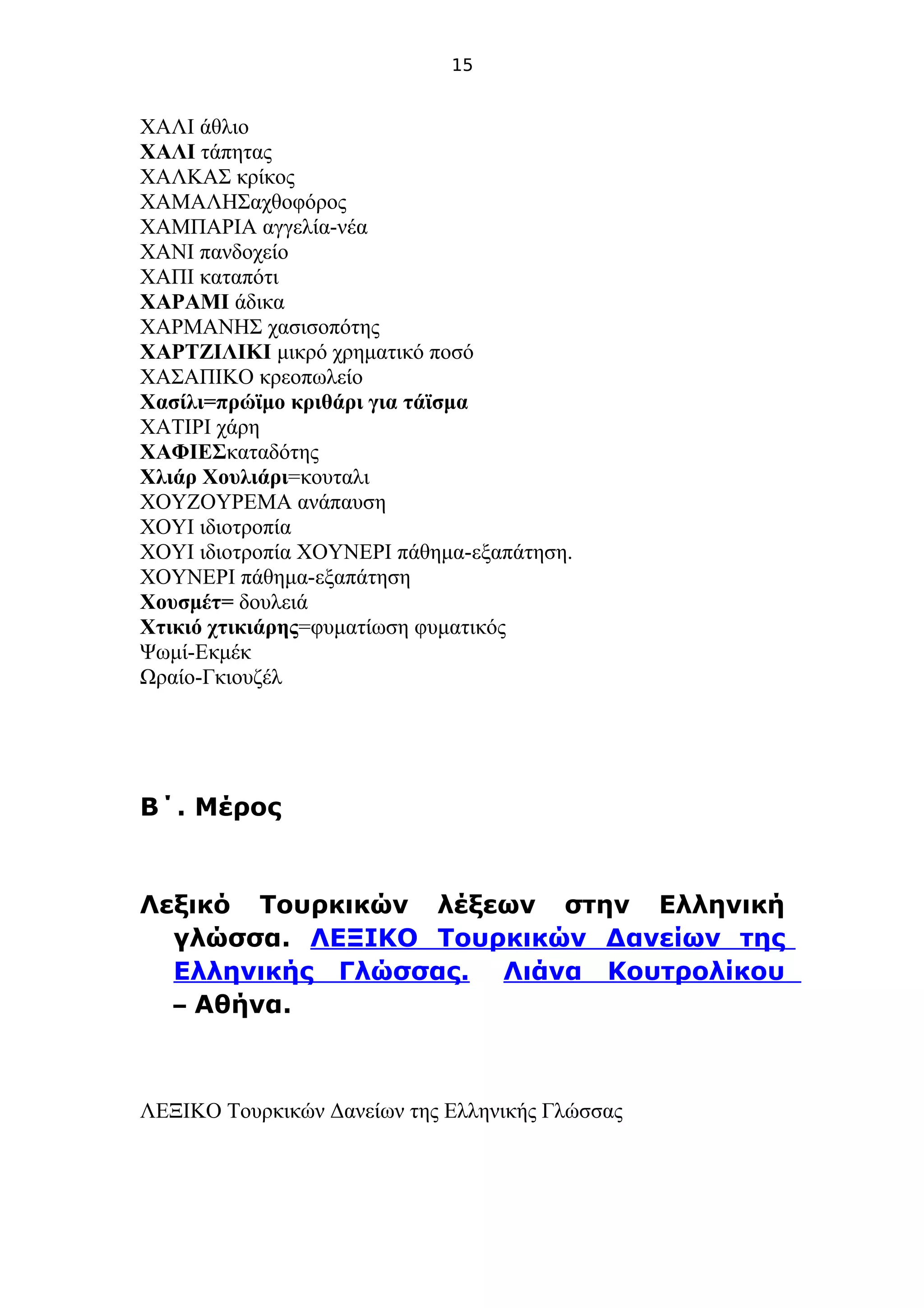 15
ΧΑΛΙ άθλιο
ΧΑΛΙ τάπητας
ΧΑΛΚΑΣ κρίκος
ΧΑΜΑΛΗΣαχθοφόρος
ΧΑΜΠΑΡΙΑ αγγελία-νέα
ΧΑΝΙ πανδοχείο
ΧΑΠΙ καταπότι
ΧΑΡΑΜΙ άδικα
ΧΑΡΜΑΝΗΣ χασισοπότης
ΧΑΡΤΖΙΛΙΚΙ μικρό χρηματικό ποσό
ΧΑΣΑΠΙΚΟ κρεοπωλείο
Χασίλι=πρώϊμο κριθάρι για τάϊσμα
ΧΑΤΙΡΙ χάρη
ΧΑΦΙΕΣκαταδότης
Χλιάρ Χουλιάρι=κουταλι
ΧΟΥΖΟΥΡΕΜΑ ανάπαυση
ΧΟΥΙ ιδιοτροπία
ΧΟΥΙ ιδιοτροπία ΧΟΥΝΕΡΙ πάθημα-εξαπάτηση.
ΧΟΥΝΕΡΙ πάθημα-εξαπάτηση
Χουσμέτ= δουλειά
Χτικιό χτικιάρης=φυματίωση φυματικός
Ψωμί-Εκμέκ
Ωραίο-Γκιουζέλ
.Β΄ Μέρος
Λεξικό Τουρκικών λέξεων στην Ελληνική
.γλώσσα ΛΕΞΙΚΟ Τουρκικών Δανείων της
.Ελληνικής Γλώσσας Λιάνα Κουτρολίκου
– .Αθήνα
ΛΕΞΙΚΟ Τουρκικών Δανείων της Ελληνικής Γλώσσας
 