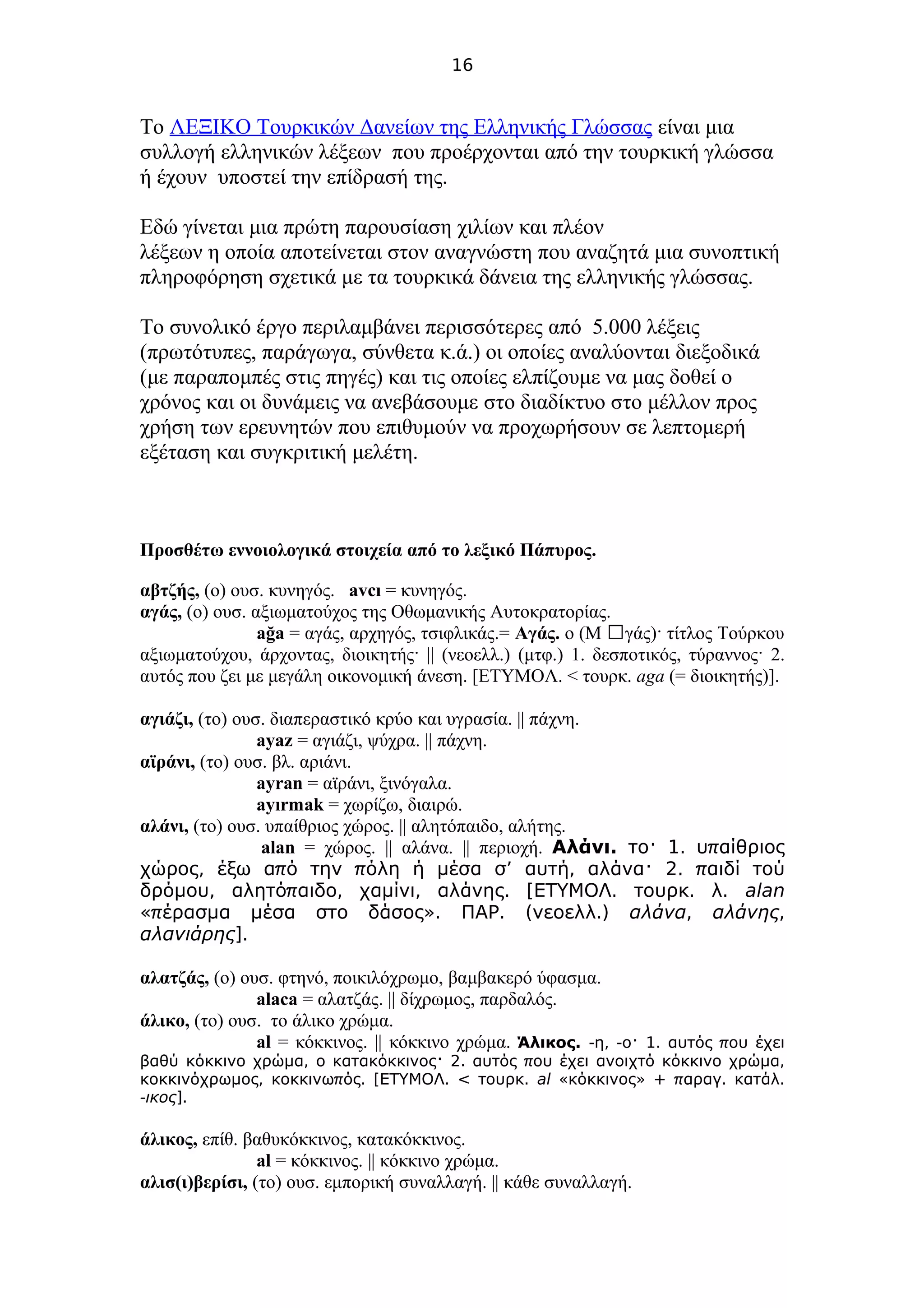 16
Το ΛΕΞΙΚΟ Τουρκικών Δανείων της Ελληνικής Γλώσσας είναι μια
συλλογή ελληνικών λέξεων που προέρχονται από την τουρκική γλώσσα
ή έχουν υποστεί την επίδρασή της.
Εδώ γίνεται μια πρώτη παρουσίαση χιλίων και πλέον
λέξεων η οποία αποτείνεται στον αναγνώστη που αναζητά μια συνοπτική
πληροφόρηση σχετικά με τα τουρκικά δάνεια της ελληνικής γλώσσας.
Το συνολικό έργο περιλαμβάνει περισσότερες από 5.000 λέξεις
(πρωτότυπες, παράγωγα, σύνθετα κ.ά.) οι οποίες αναλύονται διεξοδικά
(με παραπομπές στις πηγές) και τις οποίες ελπίζουμε να μας δοθεί ο
χρόνος και οι δυνάμεις να ανεβάσουμε στο διαδίκτυο στο μέλλον προς
χρήση των ερευνητών που επιθυμούν να προχωρήσουν σε λεπτομερή
εξέταση και συγκριτική μελέτη.
Προσθέτω εννοιολογικά στοιχεία από το λεξικό Πάπυρος.
αβτζής, (ο) ουσ. κυνηγός. avcı = κυνηγός.
αγάς, (ο) ουσ. αξιωματούχος της Οθωμανικής Αυτοκρατορίας.
ağa = αγάς, αρχηγός, τσιφλικάς.= Αγάς. ο (Μ γάς)· τίτλος Τούρκουἀ
αξιωματούχου, άρχοντας, διοικητής· || (νεοελλ.) (μτφ.) 1. δεσποτικός, τύραννος· 2.
αυτός που ζει με μεγάλη οικονομική άνεση. [ΕΤΥΜΟΛ. < τουρκ. aga (= διοικητής)].
αγιάζι, (το) ουσ. διαπεραστικό κρύο και υγρασία. || πάχνη.
ayaz = αγιάζι, ψύχρα. || πάχνη.
αϊράνι, (το) ουσ. βλ. αριάνι.
ayran = αϊράνι, ξινόγαλα.
ayırmak = χωρίζω, διαιρώ.
αλάνι, (το) ουσ. υπαίθριος χώρος. || αλητόπαιδο, αλήτης.
alan = χώρος. || αλάνα. || περιοχή. .Αλάνι 1. πτο· υ αίθριος
, π π ’ , 2. πχώρος έξω α ό την όλη ή μέσα σ αυτή αλάνα· αιδί τού
, π , , . [ . . .δρόμου αλητό αιδο χαμίνι αλάνης ΕΤΥΜΟΛ τουρκ λ alan
«π ». . ( .)έρασμα μέσα στο δάσος ΠΑΡ νεοελλ αλάνα, αλάνης,
αλανιάρης].
αλατζάς, (ο) ουσ. φτηνό, ποικιλόχρωμο, βαμβακερό ύφασμα.
alaca = αλατζάς. || δίχρωμος, παρδαλός.
άλικο, (το) ουσ. το άλικο χρώμα.
al = κόκκινος. || κόκκινο χρώμα. .Άλικος - , - 1. πη ο· αυτός ου έχει
, 2. π ,βαθύ κόκκινο χρώμα ο κατακόκκινος· αυτός ου έχει ανοιχτό κόκκινο χρώμα
, π . [ . < .κοκκινόχρωμος κοκκινω ός ΕΤΥΜΟΛ τουρκ al « » + π . .κόκκινος αραγ κατάλ
-ικος].
άλικος, επίθ. βαθυκόκκινος, κατακόκκινος.
al = κόκκινος. || κόκκινο χρώμα.
αλισ(ι)βερίσι, (το) ουσ. εμπορική συναλλαγή. || κάθε συναλλαγή.
 