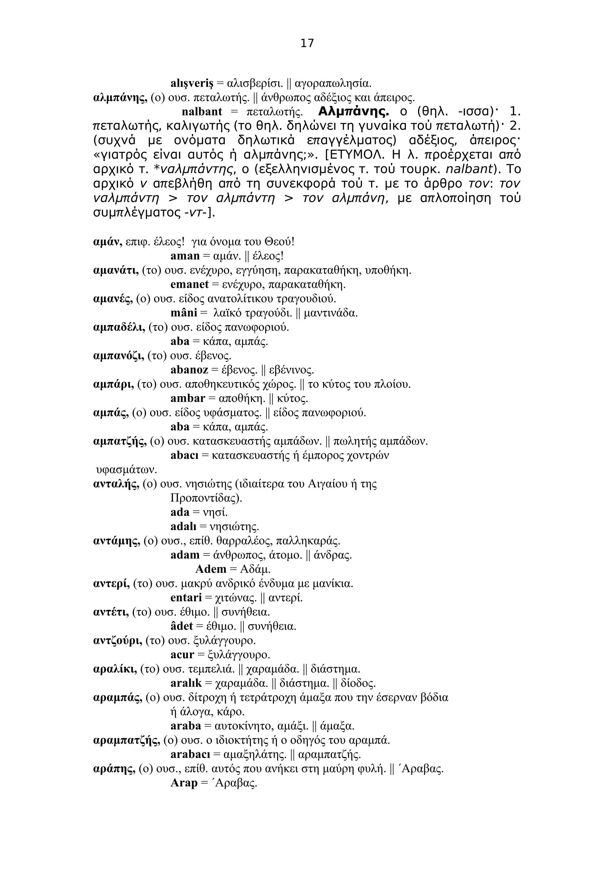 17
alışveriş = αλισβερίσι. || αγοραπωλησία.
αλμπάνης, (ο) ουσ. πεταλωτής. || άνθρωπος αδέξιος και άπειρος.
nalbant = πεταλωτής. π .Αλμ άνης ( . - ) 1.ο θηλ ισσα ·
π , ( . π ) 2.εταλωτής καλιγωτής το θηλ δηλώνει τη γυναίκα τού εταλωτή ·
( π ) , πσυχνά με ονόματα δηλωτικά ε αγγέλματος αδέξιος ά ειρος·
« π ;». [ . . π πγιατρός είναι αυτός ή αλμ άνης ΕΤΥΜΟΛ Η λ ροέρχεται α ό
. *αρχικό τ πναλμ άντης, ( . .ο εξελληνισμένος τ τού τουρκ nalbant). To
αρχικό ν π π .α εβλήθη α ό τη συνεκφορά τού τ με το άρθρο τον: τον
πναλμ άντη > πτον αλμ άντη > πτον αλμ άνη, π πμε α λο οίηση τού
π -συμ λέγματος ντ-].
αμάν, επιφ. έλεος! για όνομα του Θεού!
aman = αμάν. || έλεος!
αμανάτι, (το) ουσ. ενέχυρο, εγγύηση, παρακαταθήκη, υποθήκη.
emanet = ενέχυρο, παρακαταθήκη.
αμανές, (ο) ουσ. είδος ανατολίτικου τραγουδιού.
mâni = λαϊκό τραγούδι. || μαντινάδα.
αμπαδέλι, (το) ουσ. είδος πανωφοριού.
aba = κάπα, αμπάς.
αμπανόζι, (το) ουσ. έβενος.
abanoz = έβενος. || εβένινος.
αμπάρι, (το) ουσ. αποθηκευτικός χώρος. || το κύτος του πλοίου.
ambar = αποθήκη. || κύτος.
αμπάς, (ο) ουσ. είδος υφάσματος. || είδος πανωφοριού.
aba = κάπα, αμπάς.
αμπατζής, (ο) ουσ. κατασκευαστής αμπάδων. || πωλητής αμπάδων.
abacı = κατασκευαστής ή έμπορος χοντρών
υφασμάτων.
ανταλής, (ο) ουσ. νησιώτης (ιδιαίτερα του Αιγαίου ή της
Προποντίδας).
ada = νησί.
adalı = νησιώτης.
αντάμης, (ο) ουσ., επίθ. θαρραλέος, παλληκαράς.
adam = άνθρωπος, άτομο. || άνδρας.
Adem = Αδάμ.
αντερί, (το) ουσ. μακρύ ανδρικό ένδυμα με μανίκια.
entari = χιτώνας. || αντερί.
αντέτι, (το) ουσ. έθιμο. || συνήθεια.
âdet = έθιμο. || συνήθεια.
αντζούρι, (το) ουσ. ξυλάγγουρο.
acur = ξυλάγγουρο.
αραλίκι, (το) ουσ. τεμπελιά. || χαραμάδα. || διάστημα.
aralık = χαραμάδα. || διάστημα. || δίοδος.
αραμπάς, (ο) ουσ. δίτροχη ή τετράτροχη άμαξα που την έσερναν βόδια
ή άλογα, κάρο.
araba = αυτοκίνητο, αμάξι. || άμαξα.
αραμπατζής, (ο) ουσ. ο ιδιοκτήτης ή ο οδηγός του αραμπά.
arabacı = αμαξηλάτης. || αραμπατζής.
αράπης, (ο) ουσ., επίθ. αυτός που ανήκει στη μαύρη φυλή. || ΄Αραβας.
Arap = ΄Αραβας.
 