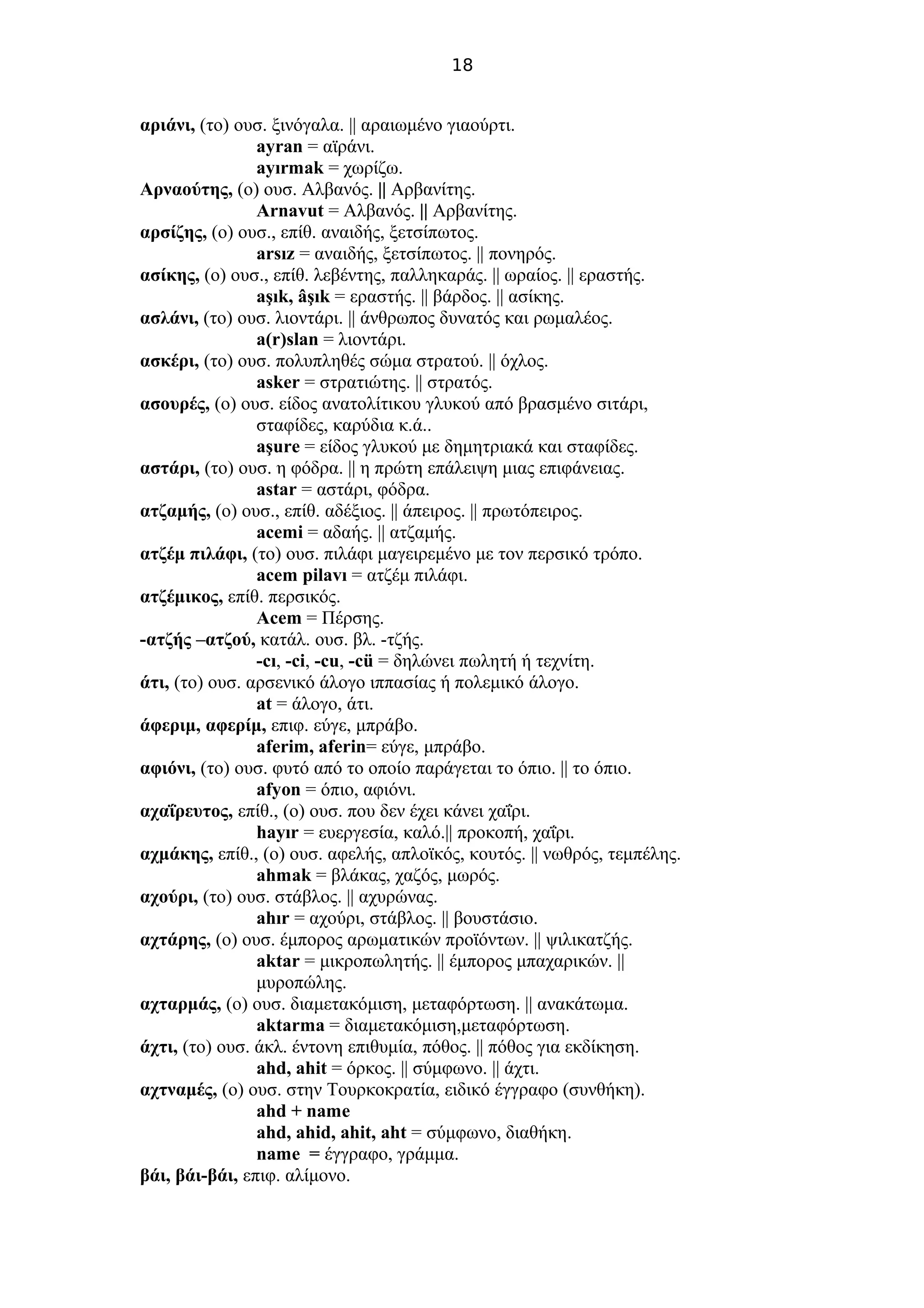 18
αριάνι, (το) ουσ. ξινόγαλα. || αραιωμένο γιαούρτι.
ayran = αϊράνι.
ayırmak = χωρίζω.
Αρναούτης, (ο) ουσ. Αλβανός. || Αρβανίτης.
Arnavut = Αλβανός. || Αρβανίτης.
αρσίζης, (ο) ουσ., επίθ. αναιδής, ξετσίπωτος.
arsız = αναιδής, ξετσίπωτος. || πονηρός.
ασίκης, (ο) ουσ., επίθ. λεβέντης, παλληκαράς. || ωραίος. || εραστής.
aşık, âşık = εραστής. || βάρδος. || ασίκης.
ασλάνι, (το) ουσ. λιοντάρι. || άνθρωπος δυνατός και ρωμαλέος.
a(r)slan = λιοντάρι.
ασκέρι, (το) ουσ. πολυπληθές σώμα στρατού. || όχλος.
asker = στρατιώτης. || στρατός.
ασουρές, (ο) ουσ. είδος ανατολίτικου γλυκού από βρασμένο σιτάρι,
σταφίδες, καρύδια κ.ά..
aşure = είδος γλυκού με δημητριακά και σταφίδες.
αστάρι, (το) ουσ. η φόδρα. || η πρώτη επάλειψη μιας επιφάνειας.
astar = αστάρι, φόδρα.
ατζαμής, (ο) ουσ., επίθ. αδέξιος. || άπειρος. || πρωτόπειρος.
acemi = αδαής. || ατζαμής.
ατζέμ πιλάφι, (το) ουσ. πιλάφι μαγειρεμένο με τον περσικό τρόπο.
acem pilavı = ατζέμ πιλάφι.
ατζέμικος, επίθ. περσικός.
Acem = Πέρσης.
-ατζής –ατζού, κατάλ. ουσ. βλ. -τζής.
-cı, -ci, -cu, -cü = δηλώνει πωλητή ή τεχνίτη.
άτι, (το) ουσ. αρσενικό άλογο ιππασίας ή πολεμικό άλογο.
at = άλογο, άτι.
άφεριμ, αφερίμ, επιφ. εύγε, μπράβο.
aferim, aferin= εύγε, μπράβο.
αφιόνι, (το) ουσ. φυτό από το οποίο παράγεται το όπιο. || το όπιο.
afyon = όπιο, αφιόνι.
αχαΐρευτος, επίθ., (ο) ουσ. που δεν έχει κάνει χαΐρι.
hayır = ευεργεσία, καλό.|| προκοπή, χαΐρι.
αχμάκης, επίθ., (ο) ουσ. αφελής, απλοϊκός, κουτός. || νωθρός, τεμπέλης.
ahmak = βλάκας, χαζός, μωρός.
αχούρι, (το) ουσ. στάβλος. || αχυρώνας.
ahır = αχούρι, στάβλος. || βουστάσιο.
αχτάρης, (ο) ουσ. έμπορος αρωματικών προϊόντων. || ψιλικατζής.
aktar = μικροπωλητής. || έμπορος μπαχαρικών. ||
μυροπώλης.
αχταρμάς, (ο) ουσ. διαμετακόμιση, μεταφόρτωση. || ανακάτωμα.
aktarma = διαμετακόμιση,μεταφόρτωση.
άχτι, (το) ουσ. άκλ. έντονη επιθυμία, πόθος. || πόθος για εκδίκηση.
ahd, ahit = όρκος. || σύμφωνο. || άχτι.
αχτναμές, (ο) ουσ. στην Τουρκοκρατία, ειδικό έγγραφο (συνθήκη).
ahd + name
ahd, ahid, ahit, aht = σύμφωνο, διαθήκη.
name = έγγραφο, γράμμα.
βάι, βάι-βάι, επιφ. αλίμονο.
 