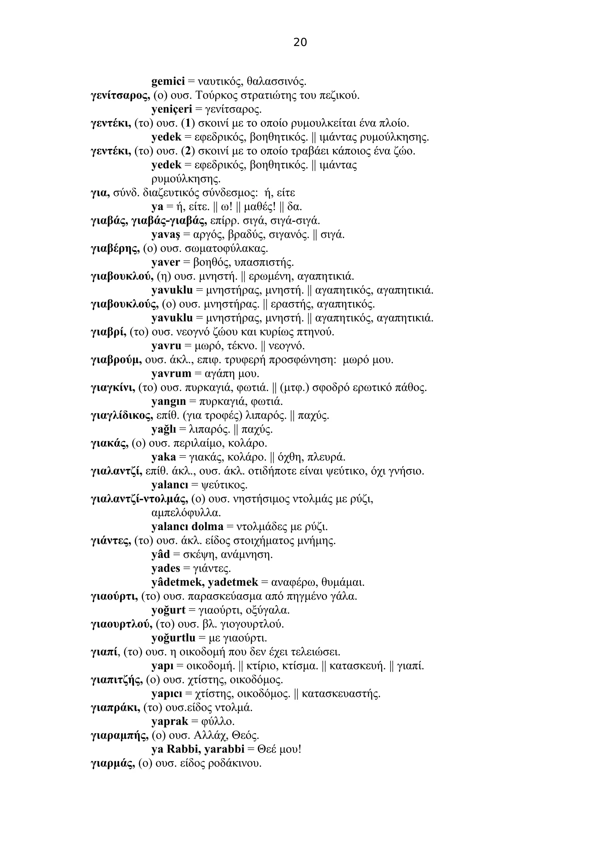 20
gemici = ναυτικός, θαλασσινός.
γενίτσαρος, (ο) ουσ. Τούρκος στρατιώτης του πεζικού.
yeniçeri = γενίτσαρος.
γεντέκι, (το) ουσ. (1) σκοινί με το οποίο ρυμουλκείται ένα πλοίο.
yedek = εφεδρικός, βοηθητικός. || ιμάντας ρυμούλκησης.
γεντέκι, (το) ουσ. (2) σκοινί με το οποίο τραβάει κάποιος ένα ζώο.
yedek = εφεδρικός, βοηθητικός. || ιμάντας
ρυμούλκησης.
για, σύνδ. διαζευτικός σύνδεσμος: ή, είτε
ya = ή, είτε. || ω! || μαθές! || δα.
γιαβάς, γιαβάς-γιαβάς, επίρρ. σιγά, σιγά-σιγά.
yavaş = αργός, βραδύς, σιγανός. || σιγά.
γιαβέρης, (ο) ουσ. σωματοφύλακας.
yaver = βοηθός, υπασπιστής.
γιαβουκλού, (η) ουσ. μνηστή. || ερωμένη, αγαπητικιά.
yavuklu = μνηστήρας, μνηστή. || αγαπητικός, αγαπητικιά.
γιαβουκλούς, (ο) ουσ. μνηστήρας. || εραστής, αγαπητικός.
yavuklu = μνηστήρας, μνηστή. || αγαπητικός, αγαπητικιά.
γιαβρί, (το) ουσ. νεογνό ζώου και κυρίως πτηνού.
yavru = μωρό, τέκνο. || νεογνό.
γιαβρούμ, ουσ. άκλ., επιφ. τρυφερή προσφώνηση: μωρό μου.
yavrum = αγάπη μου.
γιαγκίνι, (το) ουσ. πυρκαγιά, φωτιά. || (μτφ.) σφοδρό ερωτικό πάθος.
yangın = πυρκαγιά, φωτιά.
γιαγλίδικος, επίθ. (για τροφές) λιπαρός. || παχύς.
yağlı = λιπαρός. || παχύς.
γιακάς, (ο) ουσ. περιλαίμο, κολάρο.
yaka = γιακάς, κολάρο. || όχθη, πλευρά.
γιαλαντζί, επίθ. άκλ., ουσ. άκλ. οτιδήποτε είναι ψεύτικο, όχι γνήσιο.
yalancı = ψεύτικος.
γιαλαντζί-ντολμάς, (ο) ουσ. νηστήσιμος ντολμάς με ρύζι,
αμπελόφυλλα.
yalancı dolma = ντολμάδες με ρύζι.
γιάντες, (το) ουσ. άκλ. είδος στοιχήματος μνήμης.
yâd = σκέψη, ανάμνηση.
yades = γιάντες.
yâdetmek, yadetmek = αναφέρω, θυμάμαι.
γιαούρτι, (το) ουσ. παρασκεύασμα από πηγμένο γάλα.
yoğurt = γιαούρτι, οξύγαλα.
γιαουρτλού, (το) ουσ. βλ. γιoγουρτλού.
yoğurtlu = με γιαούρτι.
γιαπί, (το) ουσ. η οικοδομή που δεν έχει τελειώσει.
yapı = οικοδομή. || κτίριο, κτίσμα. || κατασκευή. || γιαπί.
γιαπιτζής, (ο) ουσ. χτίστης, οικοδόμος.
yapıcı = χτίστης, οικοδόμος. || κατασκευαστής.
γιαπράκι, (το) ουσ.είδος ντολμά.
yaprak = φύλλο.
γιαραμπής, (ο) ουσ. Αλλάχ, Θεός.
ya Rabbi, yarabbi = Θεέ μου!
γιαρμάς, (ο) ουσ. είδος ροδάκινου.
 